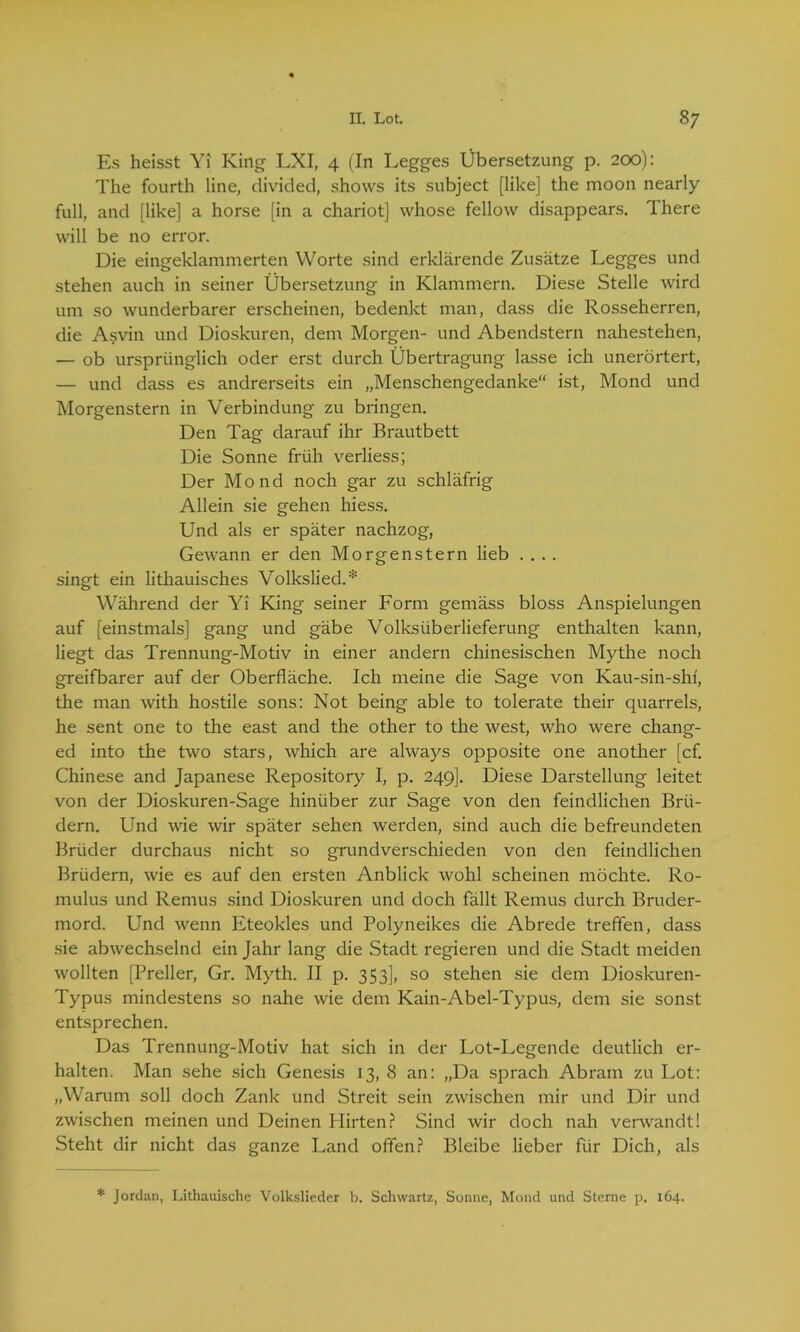 Es heisst Yi King LXI, 4 (In Legges Übersetzung p. 200): The fourth line, divided, shows its subject [like] the moon nearly full, and [like] a horse [in a chariot] whose fellow disappears. There will be no error. Die eingeklammerten Worte sind erklärende Zusätze Legges und stehen auch in seiner Übersetzung in Klammern. Diese Stelle wird um so wunderbarer erscheinen, bedenkt man, dass die Rosseherren, die Asvin und Dioskuren, dem Morgen- und Abendstern nahestehen, — ob ursprünglich oder erst durch Übertragung lasse ich unerörtert, — und dass es andrerseits ein „Menschengedanke“ ist, Mond und Morgenstern in Verbindung zu bringen. Den Tag darauf ihr Brautbett Die Sonne früh verliess; Der Mond noch gar zu schläfrig Allein sie gehen hiess. Und als er später nachzog, Gewann er den Morgenstern lieb .... singt ein lithauisches Volkslied.* Während der Yi King seiner Form gemäss bloss Anspielungen auf [einstmals] gang und gäbe Volksüberlieferung enthalten kann, liegt das Trennung-Motiv in einer andern chinesischen Mythe noch greifbarer auf der Oberfläche. Ich meine die Sage von Kau-sin-shi, the man with hostile sons: Not being able to tolerate their quarrels, he sent one to the east and the other to the west, who were chang- ed into the two stars, which are always opposite one another [cf. Chinese and Japanese Repository I, p. 249]. Diese Darstellung leitet von der Dioskuren-Sage hinüber zur Sage von den feindlichen Brü- dern. Und wie wir später sehen werden, sind auch die befreundeten Brüder durchaus nicht so grundverschieden von den feindlichen Brüdern, wie es auf den ersten Anblick wohl scheinen möchte. Ro- mulus und Remus sind Dioskuren und doch fällt Remus durch Bruder- mord. Und wenn Eteokles und Polyneikes die Abrede treffen, dass sie abwechselnd ein Jahr lang die Stadt regieren und die Stadt meiden wollten [Preller, Gr. Myth. II p. 353], so stehen sie dem Dioskuren- Typus mindestens so nahe wie dem Kain-Abel-Typus, dem sie sonst entsprechen. Das Trennung-Motiv hat sich in der Lot-Legende deutlich er- halten. Man sehe sich Genesis 13, 8 an: „Da sprach Abram zu Lot: „Warum soll doch Zank und Streit sein zwischen mir und Dir und zwischen meinen und Deinen Hirten? Sind wir doch nah verwandt! Steht dir nicht das ganze Land offen? Bleibe lieber für Dich, als * Jordan, Lithauische Volkslieder b. Sclnvartz, Sonne, Mond und Sterne p. 164.