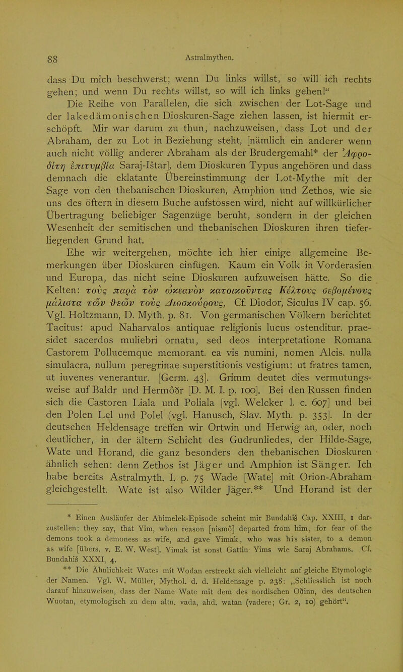 dass Du mich beschwerst; wenn Du links willst, so will ich rechts gehen; und wenn Du rechts willst, so will ich links gehen!“ Die Reihe von Parallelen, die sich zwischen der Lot-Sage und der lakedämonischen Dioskuren-Sage ziehen lassen, ist hiermit er- schöpft. Mir war darum zu thun, nachzuweisen, dass Lot und der Abraham, der zu Lot in Beziehung steht, [nämlich ein anderer wenn auch nicht völlig anderer Abraham als der Brudergemahl* der ’Acpgo- 61x7] ejrixvfjßia Saraj-Istar], dem Dioskuren Typus angehören und dass demnach die eklatante Übereinstimmung der Lot-Mythe mit der Sage von den thebanischen Dioskuren, Amphion und Zethos, wie sie uns des öftern in diesem Buche aufstossen wird, nicht auf willkürlicher Übertragung beliebiger Sagenzüge beruht, sondern in der gleichen Wesenheit der semitischen und thebanischen Dioskuren ihren tiefer- liegenden Grund hat. Ehe wir weitergehen, möchte ich hier einige allgemeine Be- merkungen über Dioskuren einfügen. Kaum ein Volk in Vorderasien und Europa, das nicht seine Dioskuren aufzuweisen hätte. So die Kelten: rovq naga rov ojxmvov xaxoixovvxaq Kelxovq Gsßof/svovq fiaXiGta xcöv &ec5v xovq JtoGxovgovg, Cf. Diodor, Siculus IV cap. 56. Vgl. Holtzmann, D. Myth. p. 81. Von germanischen Völkern berichtet Tacitus: apud Naharvalos antiquae religionis lucus ostenditur. prae- sidet sacerdos muliebri ornatu, sed deos interpretatione Romana Castorem Pollucemque memorant. ea vis numini, nomen Alcis. nulla simulacra, nullum peregrinae superstitionis vestigium: ut fratres tarnen, ut iuvenes venerantur. [Germ. 43]. Grimm deutet dies vermutungs- weise aufBaldr und Hermoör [D. M. I. p. 100]. Bei den Russen finden sich die Castoren Liala und Poliala [vgl. Welcher 1. c. 607] und bei den Polen Lei und Polel (vgl. Hanusch, Slav. Myth. p. 353]. In der deutschen Heldensage treffen wir Ortwin und Herwig an, oder, noch deutlicher, in der ältern Schicht des Gudrunliedes, der Hilde-Sage, Wate und Horand, die ganz besonders den thebanischen Dioskuren ähnlich sehen: denn Zethos ist Jäger und Amphion ist Sänger. Ich habe bereits Astralmyth. I, p. 75 Wade [Wate] mit Orion-Abraham gleichgestellt. Wate ist also Wilder Jäger.** Und Horand ist der * Einen Ausläufer der Abimelek-Episode scheint mir Bundahis Cap. XXIII, I dar- zustellen: they say, that Yim, when reason [nismö] departed from him, for fear of the demons took a demoness as wife, and gave Yirnak, who was his sister, to a demon as wife [übers, v. E. W. West]. Yimak ist sonst Gattin Yims wie Saraj Abrahams. Cf. Bundahis XXXI, 4. ** Die Ähnlichkeit Wates mit Wodan erstreckt sich vielleicht auf gleiche Etymologie der Namen. Vgl. W. Müller, Mythol. d. d. Heldensage p. 238: „Schliesslich ist noch darauf hinzuweisen, dass der Name Wate mit dem des nordischen Oöinn, des deutschen Wuotan, etymologisch zu dem altn. vada, alid. watan (vadere; Gr. 2, 10) gehört“.