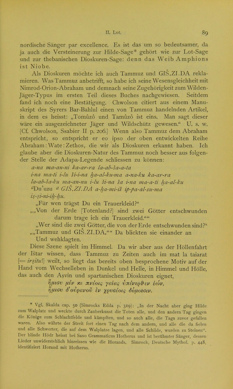 nordische Sänger par excellence. Es ist das um so bedeutsamer, da ja auch die Versteinerung zur Hilde-Sage* gehört wie zur Lot-Sage und zur thebanischen Dioskuren-Sage: denn das Weib Amphions ist Niobe. Als Dioskuren möchte ich auch Tammuz und GIS.ZI.DA rekla- mieren. Was Tammuz anbetrifft, so habe ich seine Wesensgleichheit mit Nimrod-Orion-Abraham und demnach seine Zugehörigkeit zum Wilden- jäger-Typus im ersten Teil dieses Buches nachgewiesen. Seitdem fand ich noch eine Bestätigung. Chwolson citiert aus einem Manu- skript des Syrers Bar-Bahlul einen von Tammuz handelnden Artikel, in dem es heisst: „Tomüzö und Tamüzö ist eins. Man sagt dieser wäre ein ausgezeichneter Jäger und Wildschütz gewesen.“ U. s. w. [Cf. Chwolson, Ssabier II p. 206.] Wenn also Tammuz dem Abraham entspricht, so entspricht er eo ipso der oben entwickelten Reihe Abraham : Wate : Zethos, die wir als Dioskuren erkannt haben. Ich glaube aber die Dioskuren-Natur des Tammuz noch besser aus folgen- der Stelle der Adapa-Legende schliessen zu können: a-na ma-an-ni ka-ar-ra la-ab-sa-a-ta i-tia ma-ti i-lu si-i-na ha-al-ku-ma a-na-ku ka-ar-ra la-ab-sa-ku ma-an-nu i-lu si-na sa i-na ma-a-ti ha-al-ku 'T)u’uzu ü GIS.ZI.DA a-ha-mi-is ip-pa-al-su-ma is-si-ni-ih-hu. „Für wen trägst Du ein Trauerkleid?“ „„Von der Erde [Totenland?] sind zwei Götter entschwunden darum trage ich ein Trauerkleid.““ „Wer sind die zwei Götter, die von der Erde entschwunden sind?“ „„Tammuz und GIS.ZI.DA.““ Da blickten sie einander an Und wehklagten. Diese Szene spielt im Himmel. Da wir aber aus der Höllenfahrt der Istar wissen, dass Tammuz zu Zeiten auch im mat la taiarat [= irsitul) weilt, so liegt das bereits oben besprochene Motiv auf der Hand vom Wechselleben in Dunkel und Helle, in Himmel und Hölle, das auch den Asvin und spartanischen Dioskuren eignet, f/f/iov ptv xe jivtoiq ycuag vjceveqO-ev ecov, tl/UOV Ö’oVQaVOV SV XQVÖtOlC, ÖopoiölV. * Vgl. Skalda cap. 50 (Simrocks Edda p. 319): „In der Nacht aber ging Hilde zum \\ alplatz und weckte durch Zauberkunst die Toten alle, und den andern Tag gingen die Könige zum Schlachtfelde und kämpften, und so auch alle, die Tags zuvor gefallen waren. Also währte der Streit fort einen Tag nach dem andern, und alle die da fielen und alle Schwerter, die auf dem Walplatze lagen, und alle Schilde, wurden zu Steinen“. Der blinde Ilödr heisst bei Saxo Grammaticus Hotherus und ist berühmter Sänger, dessen Lieder unwiderstehlich hinreissen wie die Horands. Simrock, Deutsche Mythol. p. 448, identifiziert Ilorand mit Hotherus.