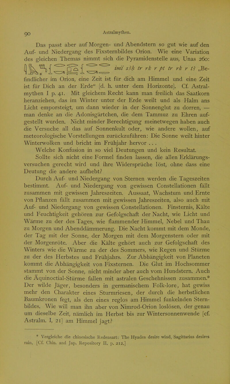 Das passt aber auf Morgen- und Abendstern so gut wie auf den Auf- und Niedergang des Fixsternbildes Orion. Wie eine Variation des gleichen Themas nimmt sich die Pyramidenstelle aus, Unas 260: inii sSh tr rk r pt tr rk r A „Be- findlicher im Orion, eine Zeit ist für dich am Himmel und eine Zeit ist für Dich an der Erde“ [d. h. unter dem Horizonte]. Cf. Astral- mythen I p. 41. Mit gleichem Recht kann man freilich das Saatkorn heranziehen, das im Winter unter der Erde weilt und als Halm ans Licht emporsteigt, um dann wieder in der Sonnenglut zu dorren, — man denke an die Adonisgärtchen, die dem Tammuz zu Ehren auf- gestellt wurden. Nicht minder Berechtigung meinetwegen haben auch die Versuche all das auf Sonnenkult oder, wie andere wollen, auf meteorologische Vorstellungen zurückzuführen: Die Sonne weilt hinter Winterwolken und bricht im Frühjahr hervor . . . Welche Konfusion in so viel Deutungen und kein Resultat. Sollte sich nicht eine Formel finden lassen, die allen Erklärungs- versuchen gerecht wird und ihre Widersprüche löst, ohne dass eine Deutung die andere aufhebt? Durch Auf- und Niedergang von Sternen werden die Tageszeiten bestimmt. Auf- und Niedergang von gewissen Constellationen fällt zusammen mit gewissen Jahreszeiten. Aussaat, Wachstum und Ernte von Pflanzen fällt zusammen mit gewissen Jahreszeiten, also auch mit Auf- und Niedergang von gewissen Constellationen. Finsternis, Kälte und Feuchtigkeit gehören zur Gefolgschaft der Nacht, wie Licht und Wärme zu der des Tages, wie flammender Himmel, Nebel und Thau zu Morgen und Abenddämmerung. Die Nacht kommt mit dem Monde, der Tag mit der Sonne, der Morgen mit dem Morgenstern oder mit der Morgenröte. Aber die Kälte gehört auch zur Gefolgschaft des Winters wie die Wärme zu der des Sommers, wie Regen und Stürme zu der des Herbstes und Frühjahrs. Zur Abhängigkeit von Planeten kommt die Abhängigkeit von Fixsternen. Die Glut im Hochsommer stammt von der Sonne, nicht minder aber auch vom Hundstern. Auch die Äquinoctial-Stürme fallen mit astralen Geschehnissen zusammen* Der wilde Jäger, besonders in germanischem Folk-lore, hat gewiss mehr den Charakter eines Sturmriesen, der durch die herbstlichen Baumkronen fegt, als den eines reglos am Himmel funkelnden Stern- bildes. Wie will man ihn aber von Nimrod-Orion loslösen, der genau um dieselbe Zeit, nämlich im Herbst bis zur Wintersonnenwende [cf. Astralm. I, 21] am Himmel jagt? * Vergleiche die chinesische Redensart: The Hyades desire wind, Sagittarius desires rain. [Cf. Chin. and Jap. Repository II. p. 212.]