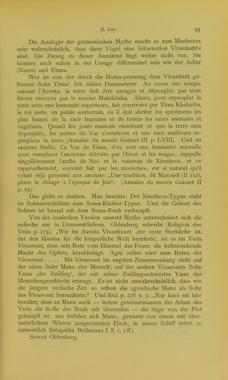 Die Analogie der germanischen Mythe macht es zum Mindesten sehr wahrscheinlich, dass diese Vögel eine Inkarnation Vivanhant's sind. Ein Zwang zu dieser Annahme liegt weiter nicht vor. Sie können auch schon in der Ursage differenziert sein wie der Adler (Nasru) und Etana. Wer ist nun der durch die Homa-pressung dem Vivanhant ge- borene Sohn Yima? Ich citiere Darmesteter: Au cours des temps, suivant l’Avesta, la terre doit etre ravagee et depeuplee par trois hivers envoyes par le sorcier Mahrküsha. Ahura, pour repeupler la terre avec une humanite superieure, fait construire par Yima Khshaeta, le roi juste, un palais Souterrain, ou il doit abriter les specimens les plus beaux de la race humaine et de toutes les races animales et vegetales. Quand les jours mauvais viendront et que la terre sera depeuplee, les portes du Var s’ouvriront et une race meilleure re- peuplera la terre [Annales du musee Guimet III p. LVIII]. Und an anderer Stelle: Ce Var de Yima, d’oü sort une humanite nouvelle pour remplacer l’ancienne detruite par l’hiver et les neiges, rappelle singulierement l’arche de Noe et le vaisseau de Xisuthros, et ce rapprochement, souvent fait par les modernes, est si naturel qu’il s’etait deja presente aux anciens: „Une tradition, dit Masoudi (II 112), place le deluge a l’epoque de Jim“. [Annales du musee Guimet II p. 19.] Das giebt zu denken. Man beachte: Der Xisuthros-Typus steht im Sohnesverhältnis zum Soma-Räuber-Typus. Und die Geburt des Sohnes ist kausal mit dem Soma-Raub verknüpft. Von der iranischen Version unserer Mythe unterscheidet sich die indische nur in Unwesentlichem. Oldenberg schreibt [Religion des Veda p. 275]: „Wie im Avesta Vivanhvant ,der erste Sterbliche ist, der den Haoma für die körperliche Welt bereitete', ist es im Veda Vivasvant, dem sein Bote vom Himmel das Feuer, die beherrschende Macht des Opfers, herabbringt. Agni selbst wird zum Boten des Vivasvant Mit Vivasvant im engsten Zusammenhang steht auf der einen Seite Manu ,der Mensch', auf der andern Vivasvants Sohn Yama ,der Zwilling', der mit seiner Zwillingsschwester Yami das Menschengeschlecht erzeugt. Es ist nicht unwahrscheinlich, dass wie die jüngere vedische Zeit so schon die rgvedische Manu als Sohn des Vivasvant betrachtete.“ Und ibid. p. 276 n. 3: „Nur kurz sei hier berührt, dass an Manu auch — indem gewissermassen der Adam des Veda die Rolle des Noah mit übernahm — die Sage von der Flut geknüpft ist, aus welcher sich Manu, gewarnt von einem mit über- natürlichem Wissen ausgerüsteten Fisch, in einem Schiff rettet (s. namentlich Satapatha Brähmana I, 8, 1, 1 ff). Soweit Oldenberg.