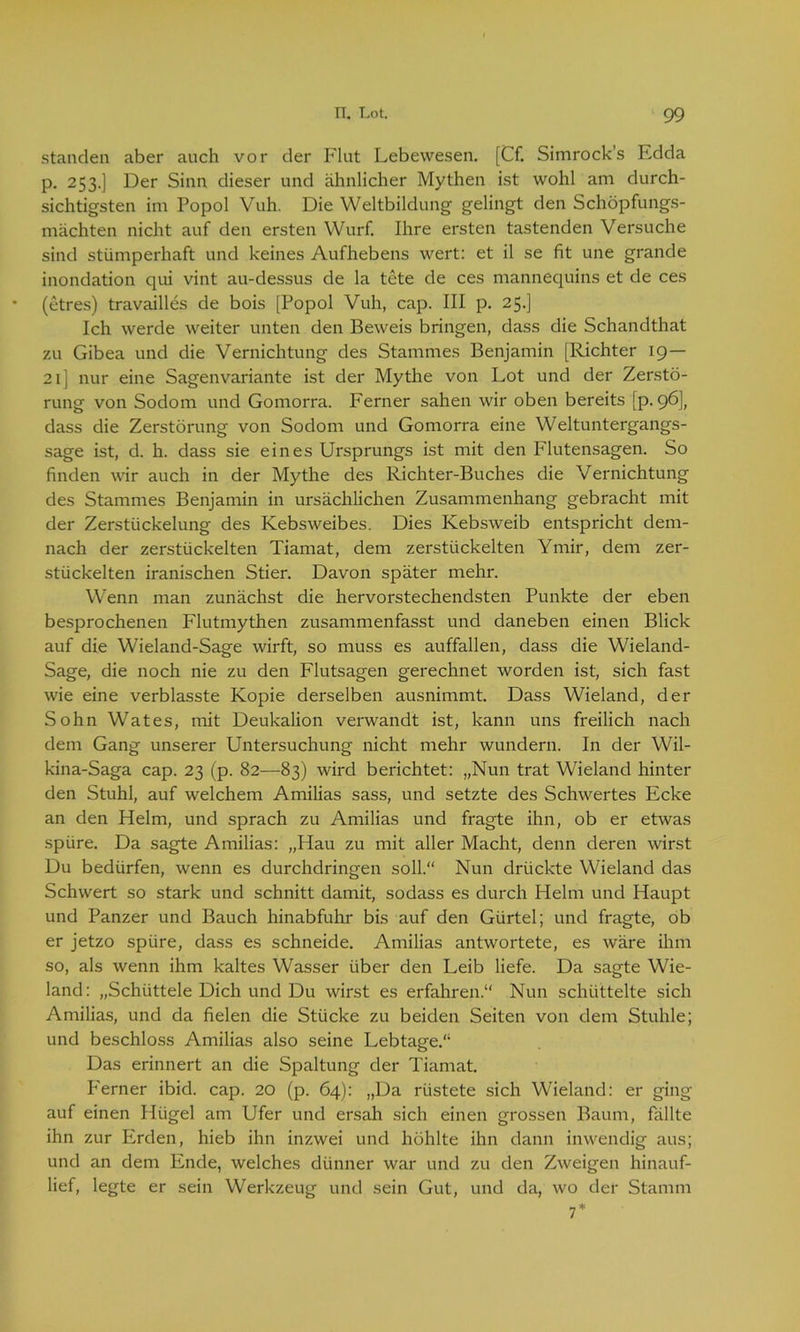 standen aber auch vor der Flut Lebewesen. [Cf. Simrock’s Edda p. 253.] Der Sinn dieser und ähnlicher Mythen ist wohl am durch- sichtigsten im Popol Vuh. Die Weltbildung gelingt den Schöpfungs- mächten nicht auf den ersten Wurf. Ihre ersten tastenden Versuche sind stümperhaft und keines Aufhebens wert: et il se fit une grande inondation qui vint au-dessus de la tete de ces mannequins et de ces (etres) travailles de bois [Popol Vuh, cap. III p. 25.] Ich werde weiter unten den Beweis bringen, dass die Schandthat zu Gibea und die Vernichtung des Stammes Benjamin [Richter 19— 21] nur eine Sagenvariante ist der Mythe von Lot und der Zerstö- rung von Sodom und Gomorra. Ferner sahen wir oben bereits [p. 96], dass die Zerstörung von Sodom und Gomorra eine Weltuntergangs- sage ist, d. h. dass sie eines Ursprungs ist mit den Flutensagen. So finden wir auch in der Mythe des Richter-Buches die Vernichtung des Stammes Benjamin in ursächlichen Zusammenhang gebracht mit der Zerstückelung des Kebsweibes. Dies Kebsweib entspricht dem- nach der zerstückelten Tiamat, dem zerstückelten Ymir, dem zer- stückelten iranischen Stier. Davon später mehr. Wenn man zunächst die hervorstechendsten Punkte der eben besprochenen Flutmythen zusammenfasst und daneben einen Blick auf die Wieland-Sage wirft, so muss es auffallen, dass die Wieland- Sage, die noch nie zu den Flutsagen gerechnet worden ist, sich fast wie eine verblasste Kopie derselben ausnimmt. Dass Wieland, der Sohn Wates, mit Deukalion verwandt ist, kann uns freilich nach dem Gang unserer Untersuchung nicht mehr wundern. In der Wil- kina-Saga cap. 23 (p. 82—83) wird berichtet: „Nun trat Wieland hinter den Stuhl, auf welchem Amilias sass, und setzte des Schwertes Ecke an den Helm, und sprach zu Amilias und fragte ihn, ob er etwas spüre. Da sagte Amilias: „Hau zu mit aller Macht, denn deren wirst Du bedürfen, wenn es durchdringen soll.“ Nun drückte Wieland das Schwert so stark und schnitt damit, sodass es durch Helm und Haupt und Panzer und Bauch hinabfuhr bis auf den Gürtel; und fragte, ob er jetzo spüre, dass es schneide. Amilias antwortete, es wäre ihm so, als wenn ihm kaltes Wasser über den Leib liefe. Da sagte Wie- land: „Schüttele Dich und Du wirst es erfahren.“ Nun schüttelte sich Amilias, und da fielen die Stücke zu beiden Seiten von dem Stuhle; und beschloss Amilias also seine Lebtage.“ Das erinnert an die Spaltung der Tiamat. P'erner ibid. cap. 20 (p. 64): „Da rüstete sich Wieland: er ging auf einen Hügel am Ufer und ersah sich einen grossen Baum, fällte ihn zur Erden, hieb ihn inzwei und höhlte ihn dann inwendig aus; und an dem Ende, welches dünner war und zu den Zweigen hinauf- lief, legte er sein Werkzeug und sein Gut, und da, wo der Stamm 7*