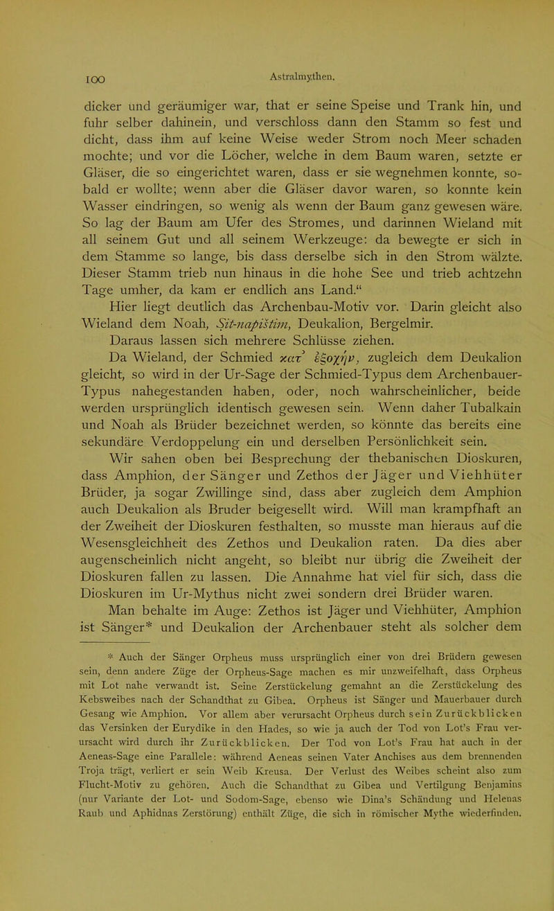 dicker und geräumiger war, that er seine Speise und Trank hin, und fuhr selber dahinein, und verschloss dann den Stamm so fest und dicht, dass ihm auf keine Weise weder Strom noch Meer schaden mochte; und vor die Löcher, welche in dem Baum waren, setzte er Gläser, die so eingerichtet waren, dass er sie wegnehmen konnte, so- bald er wollte; wenn aber die Gläser davor waren, so konnte kein Wasser eindringen, so wenig als wenn der Baum ganz gewesen wäre. So lag der Baum am Ufer des Stromes, und darinnen Wieland mit all seinem Gut und all seinem Werkzeuge: da bewegte er sich in dem Stamme so lange, bis dass derselbe sich in den Strom wälzte. Dieser Stamm trieb nun hinaus in die hohe See und trieb achtzehn Tage umher, da kam er endlich ans Land.“ Hier liegt deutlich das Archenbau-Motiv vor. Darin gleicht also Wieland dem Noah, Sit-napistim, Deukalion, Bergelmir. Daraus lassen sich mehrere Schlüsse ziehen. Da Wieland, der Schmied xax , zugleich dem Deukalion gleicht, so wird in der Ur-Sage der Schmied-Typus dem Archenbauer- Typus nahegestanden haben, oder, noch wahrscheinlicher, beide werden ursprünglich identisch gewesen sein. Wenn daher Tubalkain und Noah als Brüder bezeichnet werden, so könnte das bereits eine sekundäre Verdoppelung ein und derselben Persönlichkeit sein. Wir sahen oben bei Besprechung der thebanischen Dioskuren, dass Amphion, der Sänger und Zethos der Jäger und Viehhüter Brüder, ja sogar Zwillinge sind, dass aber zugleich dem Amphion auch Deukalion als Bruder beigesellt wird. Will man krampfhaft an der Zweiheit der Dioskuren festhalten, so musste man hieraus auf die Wesensgleichheit des Zethos und Deukalion raten. Da dies aber augenscheinlich nicht angeht, so bleibt nur übrig die Zweiheit der Dioskuren fallen zu lassen. Die Annahme hat viel für sich, dass die Dioskuren im Ur-Mythus nicht zwei sondern drei Brüder waren. Man behalte im Auge: Zethos ist Jäger und Viehhüter, Amphion ist Sänger* und Deukalion der Archenbauer steht als solcher dem * Auch der Sänger Orpheus muss ursprünglich einer von drei Brüdern gewesen sein, denn andere Züge der Orpheus-Sage machen es mir unzweifelhaft, dass Orpheus mit Lot nahe verwandt ist. Seine Zerstückelung gemahnt an die Zerstückelung des Kebsweibes nach der Schandthat zu Gibea. Orpheus ist Sänger und Mauerbauer durch Gesang wie Amphion. Vor allem aber verursacht Orpheus durch sein Zurückblicken das Versinken der Eurydike in den Hades, so wie ja auch der Tod von Lot’s Frau ver- ursacht wird durch ihr Zurückblicken. Der Tod von Lot’s Frau hat auch in der Aeneas-Sage eine Parallele: während Aeneas seinen Vater Anchises aus dem brennenden Troja trägt, verliert er sein Weib Kreusa. Der Verlust des Weibes scheint also zum Flucht-Motiv zu gehören. Auch die Schandthat zu Gibea und Vertilgung Benjamins (nur Variante der Lot- und Sodom-Sage, ebenso wie Dina’s Schändung und Plelenas Raub und Aphidnas Zerstörung) enthält Züge, die sich in römischer Mythe wiederfinden.