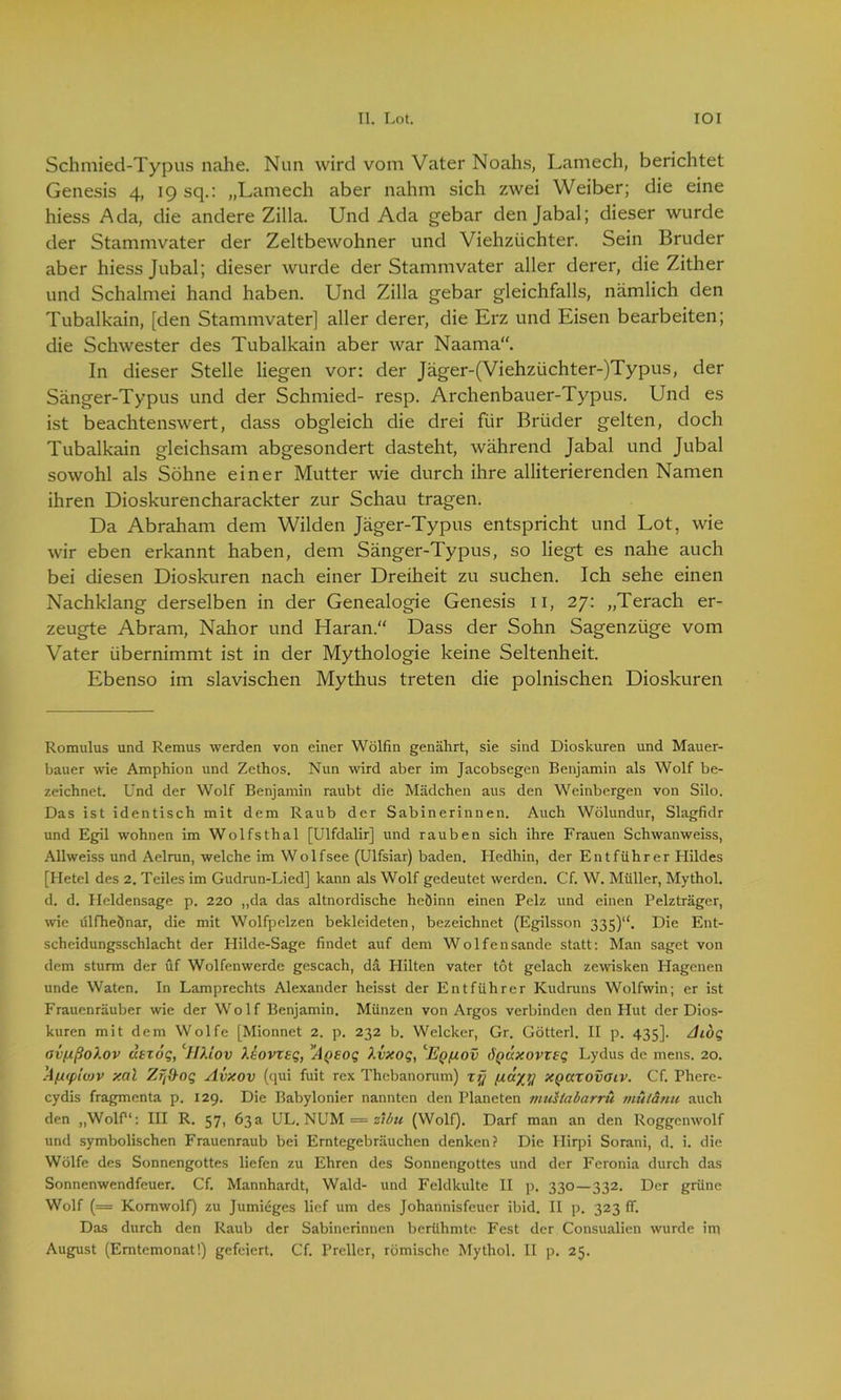 Schmied-Typus nahe. Nun wird vom Vater Noahs, Lantech, berichtet Genesis 4, 19 sq.: „Lantech aber nahm sich zwei Weiber; die eine hiess Ada, die andere Zilla. Und Ada gebar den Jabal; dieser wurde der Stammvater der Zeltbewohner und Viehzüchter. Sein Bruder aber hiess Jubal; dieser wurde der Stammvater aller derer, die Zither und Schalmei hand haben. Und Zilla gebar gleichfalls, nämlich den Tubalkain, [den Stammvater] aller derer, die Erz und Eisen bearbeiten; die Schwester des Tubalkain aber war Naama. In dieser Stelle liegen vor: der Jäger-(Viehztichter-)Typus, der Sänger-Typus und der Schmied- resp. Archenbauer-Typus. Und es ist beachtenswert, dass obgleich die drei für Brüder gelten, doch Tubalkain gleichsam abgesondert dasteht, während Jabal und Jubal sowohl als Söhne einer Mutter wie durch ihre alliterierenden Namen ihren Dioskurencharackter zur Schau tragen. Da Abrahant dem Wilden Jäger-Typus entspricht und Lot, wie wir eben erkannt haben, dem Sänger-Typus, so liegt es nahe auch bei diesen Dioskuren nach einer Dreiheit zu suchen. Ich sehe einen Nachklang derselben in der Genealogie Genesis 11, 27: „Terach er- zeugte Abram, Nahor und Haran.“ Dass der Sohn Sagenzüge vom Vater übernimmt ist in der Mythologie keine Seltenheit. Ebenso im slavischen Mythus treten die polnischen Dioskuren Romulus und Remus werden von einer Wölfin genährt, sie sind Dioskuren und Mauer- bauer wie Amphion und Zethos. Nun wird aber im Jacobsegen Benjamin als Wolf be- zeichnet. Und der Wolf Benjamin raubt die Mädchen aus den Weinbergen von Silo. Das ist identisch mit dem Raub der Sabinerinnen. Auch Wölundur, Slagfidr und Egil wohnen im Wolfsthal [Ulfdalir] und rauben sich ihre Frauen Schwanweiss, Allweiss und Aelrun, welche im Wolfsee (Ulfsiar) baden. Hedhin, der Entführer Hildes [Hetel des 2. Teiles im Gudrun-Lied] kann als Wolf gedeutet werden. Cf. W. Müller, Mythol. d. d. Heldensage p. 220 „da das altnordische heöinn einen Pelz und einen Pelzträger, wie ülfheÖnar, die mit Wolfpelzen bekleideten, bezeichnet (Egilsson 335)“. Die Ent- scheidungsschlacht der Plilde-Sage findet auf dem Wolfensande statt: Man saget von dem sturm der üf Wolfenwerde gescach, da Hilten vater tot gelach zewisken Hagenen unde Waten. In Lamprechts Alexander heisst der Entführer Kudruns Wolfwin; er ist Frauenräuber wie der Wo 1 f Benjamin. Münzen von Argos verbinden den Hut der Dios- kuren mit dem Wolfe [Mionnet 2. p. 232 b. Welcker, Gr. Götterl. II p. 435]. Aiög nv/ißoi.ov atzog, ID.iov Xlovxtg, y/t(>£og Xvxog, 1Eq(iov ÖQUxovxxg Lydus de mens. 20. !4fxiplojv xal Zrftog Avxov (qui fuit rex Thebanorum) xr] XQaxovoiv. Cf. Phere- cydis fragmenta p. 129. Die Babylonier nannten den Planeten muslabarru mülänu auch den „Wolf1: III R. 57, 63 a UL. NUM == zibu (Wolf). Darf man an den Roggenwolf und symbolischen Frauenraub bei Erntegebräuchen denken? Die Hirpi Sorani, d. i. die Wölfe des Sonnengottes liefen zu Ehren des Sonnengottes und der Feronia durch das Sonnenwendfeuer. Cf. Mannhardt, Wald- und Feldkulte II p. 330—332. Der grüne Wolf (= Kornwolf) zu Jumieges lief um des Johannisfeuer ibid. II p. 323 ff. Das durch den Raub der Sabinerinnen berühmte Fest der Consualien wurde ini August (Erntemonat!) gefeiert, Cf. Preller, römische Mythol. II p. 25.
