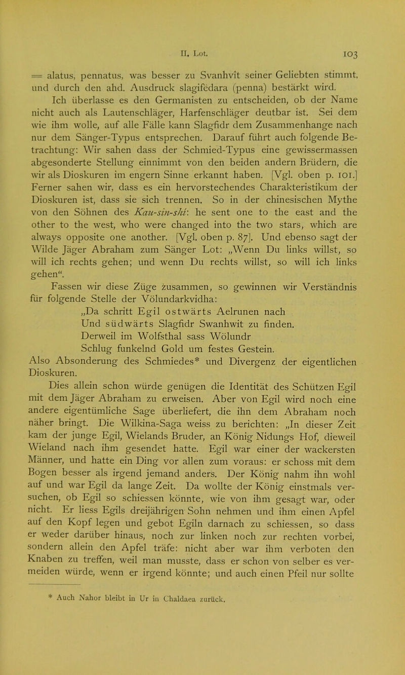 = alatus, pennatus, was besser zu Svanhvit seiner Geliebten stimmt, und durch den ahd. Ausdruck slagifedara (penna) bestärkt wird. Ich überlasse es den Germanisten zu entscheiden, ob der Name nicht auch als Lautenschläger, Harfenschläger deutbar ist. Sei dem wie ihm wolle, auf alle Fälle kann Slagfidr dem Zusammenhänge nach nur dem Sänger-Typus entsprechen. Darauf führt auch folgende Be- trachtung: Wir sahen dass der Schmied-Typus eine gewissermassen abgesonderte Stellung einnimmt von den beiden andern Brüdern, die wir als Dioskuren im engem Sinne erkannt haben. [Vgl. oben p. 101.] Ferner sahen wir, dass es ein hervorstechendes Charakteristikum der Dioskuren ist, dass sie sich trennen. So in der chinesischen Mythe von den Söhnen des Kau-sin-shv. he sent one to the east and the other to the west, who were changed into the two stars, which are always opposite one another. [Vgl. oben p. 87]. Und ebenso sagt der Wilde Jäger Abraham zum Sänger Lot: „Wenn Du links willst, so will ich rechts gehen; und wenn Du rechts willst, so will ich links gehen“. Fassen wir diese Züge zusammen, so gewinnen wir Verständnis für folgende Stelle der Völundarkvidha: „Da schritt Egil ostwärts Aelrunen nach Und südwärts Slagfidr Swanhwit zu finden. Derweil im Wolfsthal sass Wölundr Schlug funkelnd Gold um festes Gestein. Also Absonderung des Schmiedes* und Divergenz der eigentlichen Dioskuren. Dies allein schon würde genügen die Identität des Schützen Egil mit dem Jäger Abraham zu erweisen. Aber von Egil wird noch eine andere eigentümliche Sage überliefert, die ihn dem Abraham noch näher bringt. Die Wilkina-Saga weiss zu berichten: „In dieser Zeit kam der junge Egil, Wielands Bruder, an König Nidungs Hof, dieweil Wieland nach ihm gesendet hatte. Egil war einer der wackersten Männer, und hatte ein Ding vor allen zum voraus: er schoss mit dem Bogen besser als irgend jemand anders. Der König nahm ihn wohl auf und war Egil da lange Zeit. Da wollte der König einstmals ver- suchen, ob Egil so schiessen könnte, wie von ihm gesagt war, oder nicht. Er Hess Egils dreijährigen Sohn nehmen und ihm einen Apfel auf den Kopf legen und gebot Egiln darnach zu schiessen, so dass er weder darüber hinaus, noch zur linken noch zur rechten vorbei, sondern allein den Apfel träfe: nicht aber war ihm verboten den Knaben zu treffen, weil man musste, dass er schon von selber es ver- meiden würde, wenn er irgend könnte; und auch einen Pfeil nur sollte * Auch Nahor bleibt in Ur in Chaldaea zurück.