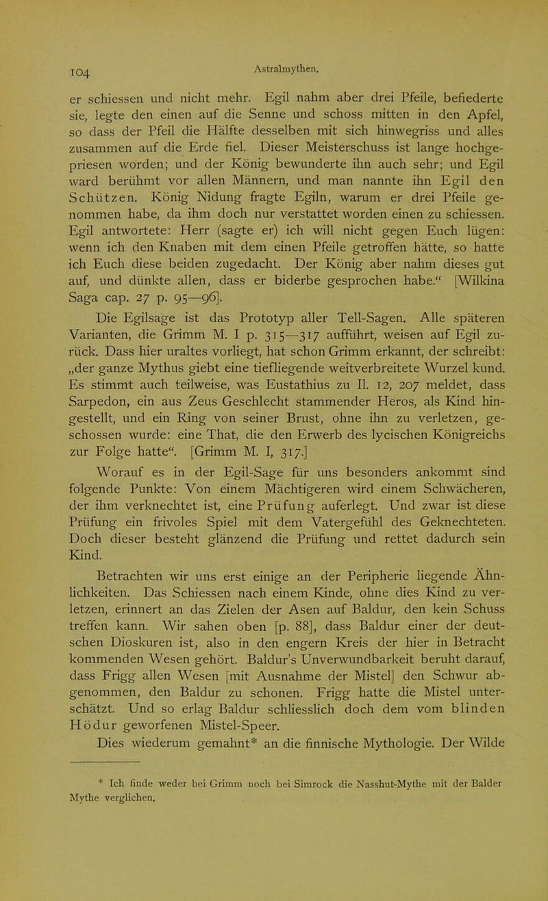 ic>4 er schiessen und nicht mehr. Egil nahm aber drei Pfeile, befiederte sie, legte den einen auf die Senne und schoss mitten in den Apfel, so dass der Pfeil die Hälfte desselben mit sich hinwegriss und alles zusammen auf die Erde fiel. Dieser Meisterschuss ist lange hochge- priesen worden; und der König bewunderte ihn auch sehr; und Egil ward berühmt vor allen Männern, und man nannte ihn Egil den Schützen. König Nidung fragte Egiln, warum er drei Pfeile ge- nommen habe, da ihm doch nur verstattet worden einen zu schiessen. Egil antwortete: Herr (sagte er) ich will nicht gegen Euch lügen: wenn ich den Knaben mit dem einen Pfeile getroffen hätte, so hatte ich Euch diese beiden zugedacht. Der König aber nahm dieses gut auf, und dünkte allen, dass er biderbe gesprochen habe.“ [Wilkina Saga cap. 27 p. 95—96]. Die Egilsage ist das Prototyp aller Teil-Sagen. Alle späteren Varianten, die Grimm M. I p. 315—317 aufführt, weisen auf Egil zu- rück. Dass hier uraltes vorliegt, hat schon Grimm erkannt, der schreibt: „der ganze Mythus giebt eine tiefliegende weitverbreitete Wurzel kund. Es stimmt auch teilweise, was Eustathius zu II. 12, 207 meldet, dass Sarpedon, ein aus Zeus Geschlecht stammender Heros, als Kind hin- gestellt, und ein Ring von seiner Brust, ohne ihn zu verletzen, ge- schossen wurde: eine That, die den Erwerb des lycischen Königreichs zur Folge hatte“. [Grimm M. I, 317.] Worauf es in der Egil-Sage für uns besonders ankommt sind folgende Punkte: Von einem Mächtigeren wird einem Schwächeren, der ihm verknechtet ist, eine Prüfung auferlegt. Und zwar ist diese Prüfung ein frivoles Spiel mit dem Vatergefühl des Geknechteten. Doch dieser besteht glänzend die Prüfung und rettet dadurch sein Kind. Betrachten wir uns erst einige an der Peripherie liegende Ähn- lichkeiten. Das Schiessen nach einem Kinde, ohne dies Kind zu ver- letzen, erinnert an das Zielen der Äsen auf Baldur, den kein Schuss treffen kann. Wir sahen oben [p. 88], dass Baldur einer der deut- schen Dioskuren ist, also in den engern Kreis der hier in Betracht kommenden Wesen gehört. Baldurs Unverwundbarkeit beruht darauf, dass Frigg allen Wesen [mit Ausnahme der Mistel] den Schwur ab- genommen, den Baldur zu schonen. Frigg hatte die Mistel unter- schätzt. Und so erlag Baldur schliesslich doch dem vom blinden Hödur geworfenen Mistel-Speer. Dies wiederum gemahnt* an die finnische Mythologie. Der Wilde * Ich finde weder bei Grimm noch bei Simrock die Nasshut-Mythe mit der Balder Mythe verglichen.