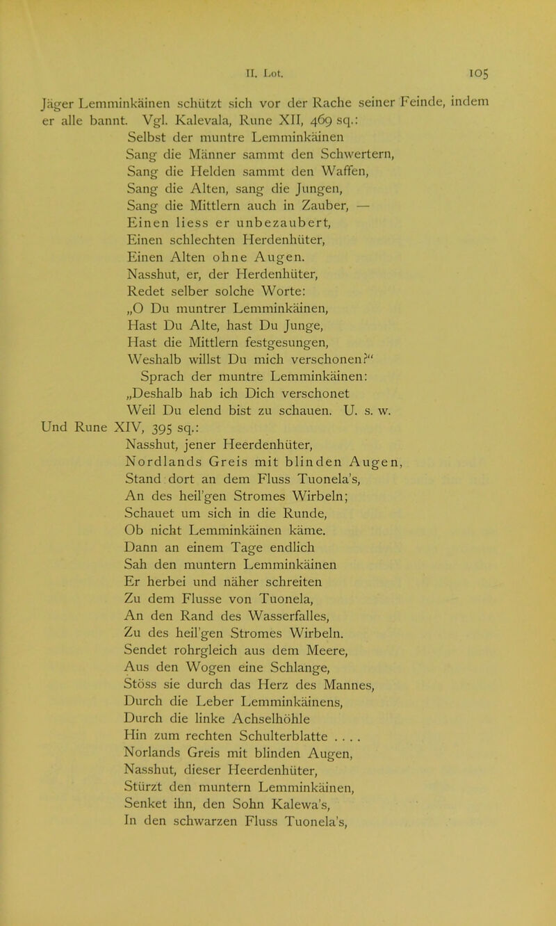 Jäger Lemminkäinen schützt sich vor cler Rache seiner Feinde, indem er alle bannt. Vgl. Kalevala, Rune XII, 469 sq.: Selbst der muntre Lemminkäinen Sang die Männer sammt den Schwertern, Sang die Helden sammt den Waffen, Sang die Alten, sang die Jungen, Sang die Mittlern auch in Zauber, — Einen Hess er unbezaubert, Einen schlechten Herdenhüter, Einen Alten ohne Augen. Nasshut, er, der Herdenhüter, Redet selber solche Worte: „O Du muntrer Lemminkäinen, Hast Du Alte, hast Du Junge, Hast die Mittlern festgesungen, Weshalb willst Du mich verschonen?“ Sprach der muntre Lemminkäinen: „Deshalb hab ich Dich verschonet Weil Du elend bist zu schauen. U. s. w. Und Rune XIV, 395 sq.: Nasshut, jener Heerdenhüter, Nordlands Greis mit blinden Augen, Stand dort an dem Fluss Tuonela’s, An des heil’gen Stromes Wirbeln; Schauet um sich in die Runde, Ob nicht Lemminkäinen käme. Dann an einem Tage endlich Sah den muntern Lemminkäinen Er herbei und näher schreiten Zu dem Flusse von Tuonela, An den Rand des Wasserfalles, Zu des heil’gen Stromes Wirbeln. Sendet rohrgleich aus dem Meere, Aus den Wogen eine Schlange, Stöss sie durch das Herz des Mannes, Durch die Leber Lemminkäinens, Durch die linke Achselhöhle Hin zum rechten Schulterblatte .... Norlands Greis mit blinden Augen, Nasshut, dieser Heerdenhüter, Stürzt den muntern Lemminkäinen, Senket ihn, den Sohn Kalewa’s, In den schwarzen Fluss Tuonela’s,