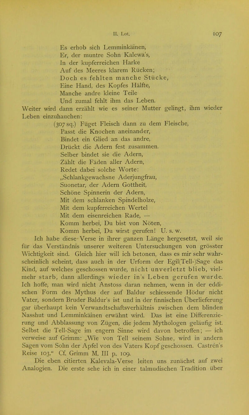 Es erhob sich Lemminkäinen, Er, der muntre Sohn Kalewa’s, In der kupferreichen Harke Auf des Meeres klarem Rücken; Doch es fehlten manche Stücke, Eine Hand, des Kopfes Hälfte, Manche andre kleine Teile Und zumal fehlt ihm das Leben. Weiter wird dann erzählt wie es seiner Mutter gelingt, ihm wieder Leben einzuhauchen: (307 sq.) Füget Fleisch dann zu dem Fleische, Passt die Knochen aneinander, Bindet ein Glied an das andre, Drückt die Adern fest zusammen. Selber bindet sie die Adern, Zählt die Fäden aller Adern, Redet dabei solche Worte: „Schlankgewachsne Aderjungfrau, Suonetar, der Adern Gottheit, Schöne Spinnerin der Adern, Mit dem schlanken Spindelholze, Mit dem kupferreichen Wertei Mit dem eisenreichen Rade, — Komm herbei, Du bist von Nöten, Komm herbei, Du wirst gerufen! U. s. w. Ich habe diese-Verse in ihrer ganzen Länge hergesetzt, weil sie für das Verständnis unserer weiteren Untersuchungen von grösster Wichtigkeit sind. Gleich hier will ich betonen, dass es mir sehr wahr- scheinlich scheint, dass auch in der Urform der Egil(Tell-)Sage das Kind, auf welches geschossen wurde, nicht unverletzt blieb, viel- mehr starb, dann allerdings wieder ins Leben gerufen wurde. Ich hoffe, man wird nicht Anstoss daran nehmen, wenn in der eddi- schen Form des Mythus der auf Baldur schiessende Hödur nicht Vater, sondern Bruder Baldurs ist und in der finnischen Überlieferung gar überhaupt kein Verwandtschaftsverhältnis zwischen dem blinden Nasshut und Lemminkäinen erwähnt wird. Das ist eine Differenzie- rung und Abblassung von Zügen, die jedem Mythologen geläufig ist. Selbst die Teil-Sage im engern Sinne wird davon betroffen; — ich verweise auf Grimm: „Wie von Teil seinem Sohne, wird in andern Sagen vom Sohn der Apfel von des Vaters Kopf geschossen. Castren’s Reise 103.“ Cf. Grimm M. III p. 109. Die eben citierten Kalevala-Verse leiten uns zunächst auf zwei Analogien. Die erste sehe ich in einer talmudischen Tradition über