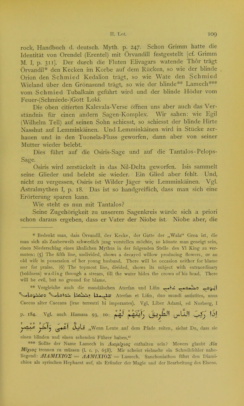 rock, Handbuch d. deutsch. Myth. p. 247. Schon Grimm hatte die Identität von Orendel (Erentel) mit Örvandill festgestellt [cf. Grimm M. I, p. 311]. Der durch die Fluten Elivagars watende Thor trägt Örvandil* ** *** den Kecken im Korbe auf dem Rücken, so wie der blinde Orion den Schmied Kedalion trägt, so wie Wate den Schmied Wieland über den Grönasund trägt, so wie der blinde:'!* Lantech vom Schmied Tubalkain geführt wird und der blinde Hödur vom Eeuer-(Schmiede-)Gott Loki. Die oben citierten Kalevala-Verse öffnen uns aber auch das Ver- ständnis für einen andern Sagen-Komplex. Wir sahen: wie Egil (Wilhelm Teil) auf seinen Sohn schiesst, so schiesst der blinde Hirte Nasshut auf Lemminkäinen. Und Lemminkäinen wird in Stücke zer- hauen und in den Tuonela-Fluss geworfen, dann aber von seiner Mutter wieder belebt. Dies führt auf die Osiris-Sage und auf die Tantalos-Pelops- Sage. Osiris wird zerstückelt in das Nil-Delta geworfen. Isis sammelt seine Glieder und belebt sie wieder. Ein Glied aber fehlt. Und, nicht zu vergessen, Osiris ist Wilder Jäger wie Lemminkäinen. Vgl. Astralmythen I, p. 18. Das ist so handgreiflich, dass man sich eine Erörterung sparen kann. Wie steht es nun mit Tantalos? Seine Zugehörigkeit zu unserem Sagenkreis würde sich a priori schon daraus ergeben, dass er Vater der Niobe ist. Niobe aber, die * Bedenkt man, dass Örvandil, der Kecke, der Gatte der „Wala“ Groa ist, die man sich als Zauberweib schwerlich jung vorstellen möchte, so könnte man geneigt sein, einen Niederschlag eines ähnlichen Mythus in der folgenden Stelle des Yi King zu ver- muten: (5) The fifth line, undivided, shows a decayed willow producing flowers, or an old wife in possession of her young husband. There will be occasion neithcr for blame nor for praise. (6) The topmost line, divided, shows its subject with extraordinär}' (boldness) wading through a stream, tili the water hides the crown ofhishead. There will be evil, but no ground for blame. ** Vergleiche auch die mandäischen Aterfan und Lifin <_.£ j-il j-LScc Aterfan et Lifin, duo mundi antistites, unus Caecus alter Caecans (irae terrestri hi imperantes). Vgl. Liber Adami, ed Norberg, I p. 184. Vgl. auch Hamasa 93, 10: ^ ^355 ^oji t& J 0) > „ o-r 0 | r^° 15^’ ÖoLr „Wenn Leute auf dem Pfade reiten, siehst Du, dass sie einen blinden und einen sehenden Führer haben.“ *** Sollte der Name Lamech in Aiafxlxiog enthalten sein? Movers glaubt Ala Mi/ioq trennen zu müssen (1. c. p. 658). Mir scheint vielmehr ein Schreibfehler nahe- liegend: AIAMIXIOX — AAM1X102 = Lamech. Sanchoniathon führt den Diami- chios als syrischen Hcphaest auf, als Erfinder der Magie und der Bearbeitung des Eisens.