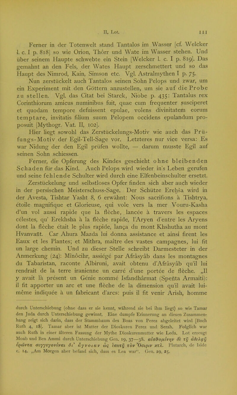 Ferner in der Totenwelt stand Tantalos im Wasser [cf. Welcker 4. c. I p. 818] so wie Orion, Tlidrr und Wate im Wasser stehen. Und über seinem Haupte scliwebte ein Stein [Welcker 1. c. I p. 819]. Das gemahnt an den Fels, der Wates Haupt zerschmettert und so das Haupt des Nimrod, Kain, Simson etc. Vgl. Astralmythen I p. 75. Nun zerstückelt auch Tantalos seinen Sohn Pelops und zwar, um ein Experiment mit den Göttern anzustellen, um sie auf die Probe zu stellen. Vgl. das Citat bei Starck, Niobe p. 435: Tantalus rex Corinthiorum amicus numinibus fuit, quae cum frequenter susciperet et quodam tempore defuissent epulae, volens divinitatem eorum temptare, invitatis filium suum Pelopem occidens epulandum pro- posuit [Mythogr. Vat. II, 102]. Hier liegt sowohl das Zerstückelungs-Motiv wie auch das Prü- fungs-Motiv der Egil-Tell-Sage vor. Letzteres nur vice versa: Es war Nidung der den Egil prüfen wollte, — darum musste Egil auf seinen Sohn schiessen. Ferner, die Opferung des Kindes geschieht ohne bleibenden Schaden für das Kind. Auch Pelops wird wieder ins Leben gerufen und seine fehlende Schulter wird durch eine Elfenbeinschulter ersetzt. Zerstückelung und selbstloses Opfer finden sich aber auch wieder in der persischen Meisterschuss-Sage. Der Schütze Erehsa wird in der Avesta, Tishtar Yasht 8, 6 erwähnt: Nous sacrifions ä Tishtrya, etoile magnifique et Glorieuse, qui vole vers la mer Vouru-Kasha d’un vol aussi rapide que la fleche, lancee ä travers les espaces celestes, qu’ Erekhsha ä la fleche rapide, l’Aryen d’entre les Aryens dont la fleche etait le plus rapide, langa du mont Khshutha au mont Hvanvant. Car Ahura Mazda lui donna assistance et ainsi firent les Eaux et les Plantes; et Mithra, maitre des vastes campagnes, lui fit un large chemin. Und zu dieser Stelle schreibt Darmesteter in der Anmerkung (24): Minöcihr, assiege par Afräsyäb dans les montagnes du Tabaristan, raconte Albiruni, avait obtenu dAfräsyäb qu’il lui rendrait de la terre iranienne un carre dune portee de fleche. „II y avait lä present un Genie nomme Isfandhärmat (Spenta Armaiti): il fit apporter un arc et une flöche de la dimension qu’il avait lui- meme indiquee ä un fabricant d’arcs: puis il fit venir Arish, homme durch Unterschiebung (ohne dass er sie kennt, während sie bei ihm liegt) so wie Tarnar den Juda durch Unterschiebung gewinnt. Eine dumpfe Erinnerung an diesen Zusammen- hang zeigt sich darin, dass der Stammbaum des Boas von Perez abgeleitet wird [Buch Ruth 4, 18]. Tamar aber ist Mutter der Dioskuren Perez und Serah. Folglich war auch Ruth in einer älteren Fassung der Mythe Dioskurenmuttcr wie Leda. Lot erzeugt Moab und Ben Ammi durch Unterschiebung Gen. 19, 37—38. alad-o/XGvyv äh xy aöektpy {q(vvxu ovyyeyovtvcu äi' uyvotav wq havxy xbv'OdQiv xxX. Plutarch, de Iside c. 14. „Am Morgen aber befand sich, dass es Lea war“. Gen. 29, 25.