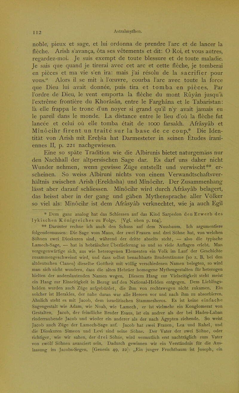 noble, pieux et sage, et lui ordonna de prendre l’arc et de lancer la fleche. Arish s’avanga, öta ses vetements et dit: O Roi, et vous autres, regardez-moi. Je suis exempt de toute blessure et de toute maladie. Je sais que quand je tirerai avec cet arc et cette fleche, je tomberai en pieces et ma vie s’en ira: mais j’ai resolu de la sacrifier pour vous.“ Alors il se mit a l’ceuvre, courba l’arc avec toute la force que Dieu lui avait donnee, puis tira et tomba en pieces. Par l’ordre de Dieu, le vent emporta la fleche du mont Rüyän jusqua 1’extreme frontiere du Khoräsän, entre le Farghäna et le Tabaristan: lä eile frappa le tronc d’un noyer si grand qu’il n’y avait jamais eu le pareil dans le monde. La distance entre le lieu d’oü la fleche fut lancee et celui oü eile tomba etait de 1000 farsakh. Afräsyäb et Minocihr firent un traite sur la base de ce coup* Die Iden- tität von Arish mit Erehsa hat Darmesteter in seinen Etudes irani- ennes II, p. 221 nachgewiesen. Eine so späte Tradition wie die Albirunis bietet naturgemäss nur den Nachhall der altpersischen Sage dar. Es darf uns daher nicht Wunder nehmen, wenn gewisse Züge entstellt und verwischt** er- scheinen. So Aveiss Albiruni nichts von einem Verwandtschaftsver- hältnis zwischen Arish (Erekhsha) und Minocihr. Der Zusammenhang lässt aber darauf schliessen. Minocihr Avird durch Afräsyäb belagert, das heisst aber in der gang und gäben Mythensprache aller Völker so viel als: Minocihr ist dem Afräsyäb verknechtet, Avie ja auch Egil * Dem ganz analog hat das Schiessen auf das Kind Sarpedon den Erwerb des lykischen Königreiches zu Folge. [Vgl. oben p. 104]. ** Darunter rechne ich auch den Schuss auf dem Nussbaum. Ich argumentiere folgendermassen: Die Sage vom Mann, der zwei Frauen und drei Söhne hat, von welchen Söhnen zwei Dioskuren sind, während der dritte abseits steht, — also die typische Lamech-Sage, — hat in hebräischer Überlieferung so und so viele Auflagen erlebt. Man vergegenwärtige sich, aus wie heterogenen Elementen ein Volk im Lauf der Geschichte zusammengeschweisst wird, und dass selbst benachbarte Bruderstämme (so z. B. bei den altdeutschen Clanen) dieselbe Gottheit mit völlig verschiedenen Namen belegten, so wird man sich nicht wundern, dass die alten Hebräer homogene Mythengestalten für heterogen hielten der anderslautenden Namen wegen. Diesem Hang zur Vielseitigkeit steht meist ein Hang zur Einseitigkeit in Bezug auf den National-Helden entgegen. Dem Lieblings- helden wurden auch Züge aufgebürdet, die ihm von rechtswegen nicht zukamen. Ein solcher ist Herakles, der nahe daran war alle Heroen vor und nach ihm zu absorbieren. Ähnlich steht es mit Jacob, dem israelitischen Stammesheros. Es ist keine einfache Sagengestalt wie Adam, wie Noah, wie Lamech, er ist vielmehr ein Konglomerat von Gestalten. Jacob, der feindliche Bruder Esaus, ist ein andrer als der bei Hades-Laban rinderraubende Jacob und wieder ein anderer als der nach Ägypten ziehende. So weist Jacob auch Züge der Lamech-Sage auf. Jacob hat zwei Frauen, Lea und Rahel, und die Dioskuren Simeon und Levi sind seine Söhne. Der Vater der zwei Söhne, oder richtiger, wie wir sahen, der drei Söhne, wird vermutlich erst nachträglich zum Vater von zwölf Söhnen avanciert sein. Dadurch gewinnen wir ein Verständnis für die Aus- lassung im Jacobs-Segen. [Genesis 49, 22]: „Ein junger Fruchtbaum ist Joseph, ein