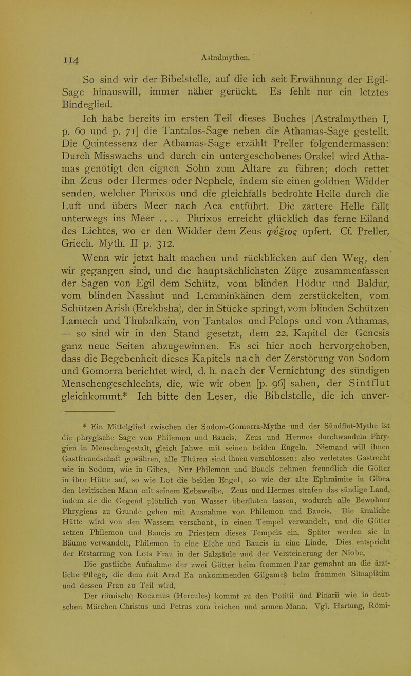So sind wir der Bibelstelle, auf die ich seit Erwähnung der Egil- Sage hinauswill, immer näher gerückt. Es fehlt nur ein letztes Bindeglied. Ich habe bereits im ersten Teil dieses Buches [Astralmythen I, p. 60 und p. 71] die Tantalos-Sage neben die Athamas-Sage gestellt. Die Quintessenz der Athamas-Sage erzählt Preller folgendermassen: Durch Misswachs und durch ein untergeschobenes Orakel wird Atha- mas genötigt den eignen Sohn zum Altäre zu führen; doch rettet ihn Zeus oder Hermes oder Nephele, indem sie einen goldnen Widder senden, welcher Phrixos und die gleichfalls bedrohte Helle durch die Luft und übers Meer nach Aea entführt. Die zartere Helle fällt unterwegs ins Meer .... Phrixos erreicht glücklich das ferne Eiland des Lichtes, wo er den Widder dem Zeus (jcugiog opfert. Cf. Preller, Griech. Myth. II p. 312. Wenn wir jetzt halt machen und rückblicken auf den Weg, den wir gegangen sind, und die hauptsächlichsten Züge zusammenfassen der Sagen von Egil dem Schütz, vom blinden Hödur und Baldur, vom blinden Nasshut und Lemminkäinen dem zerstückelten, vom Schützen Arish (Erekhsha), der in Stücke springt, vom blinden Schützen Lantech und Thubalkain, von Tantalos und Pelops und von Athamas, — so sind wir in den Stand gesetzt, dem 22. Kapitel der Genesis ganz neue Seiten abzugewinnen. Es sei hier noch hervorgehoben, dass die Begebenheit dieses Kapitels nach der Zerstörung von Sodom und Gomorra berichtet wird, d. h. nach der Vernichtung des sündigen Menschengeschlechts, die, wie wir oben [p. 96] sahen, der Sintflut gleichkommt.* Ich bitte den Leser, die Bibelstelle, die ich unver- * Ein Mittelglied zwischen der Sodom-Gomorra-Mythe und der Sündflut-Mythe ist die phrygische Sage von Philemon und Baucis. Zeus und Hermes durchwandeln Phry- gien in Menschengestalt, gleich Jahwe mit seinen beiden Engeln. Niemand will ihnen Gastfreundschaft gewähren, alle Thiiren sind ihnen verschlossen: also verletztes Gastrecht wie in Sodom, wie in Gibea. Nur Philemon und Baucis nehmen freundlich die Götter in ihre Hütte auf, so wie Lot die beiden Engel, so wie der alte Ephraimite in Gibea den levitischen Mann mit seinem Kebsweibe. Zeus und Hermes strafen das sündige Land, indem sie die Gegend plötzlich von Wasser überfluten lassen, wodurch alle Bewohner Phrygiens zu Grunde gehen mit Ausnahme von Philemon und Baucis. Die ärmliche Hütte wird von den Wassern verschont, in einen Tempel verwandelt, und die Götter setzen Philemon und Baucis zu Priestern dieses Tempels ein. Später werden sie in Bäume verwandelt, Philemon in eine Eiche und Baucis in eine Linde. Dies entspricht der Erstarrung von Lots Frau in der Salzpäule und der Versteinerung der Niobe. Die gastliche Aufnahme der zwei Götter beim frommen Paar gemahnt an die ärzt- liche Pflege, die dem mit Arad Ea ankommenden Gilgames beim frommen Sitnapistim und dessen Frau zu Teil wird. Der römische Rocarnus (Hercules) kommt zu den Potitii und Pinarii wie in deut- schen Märchen Christus und Petrus zum reichen und armen Mann. Vgl. Hartung, Römi-