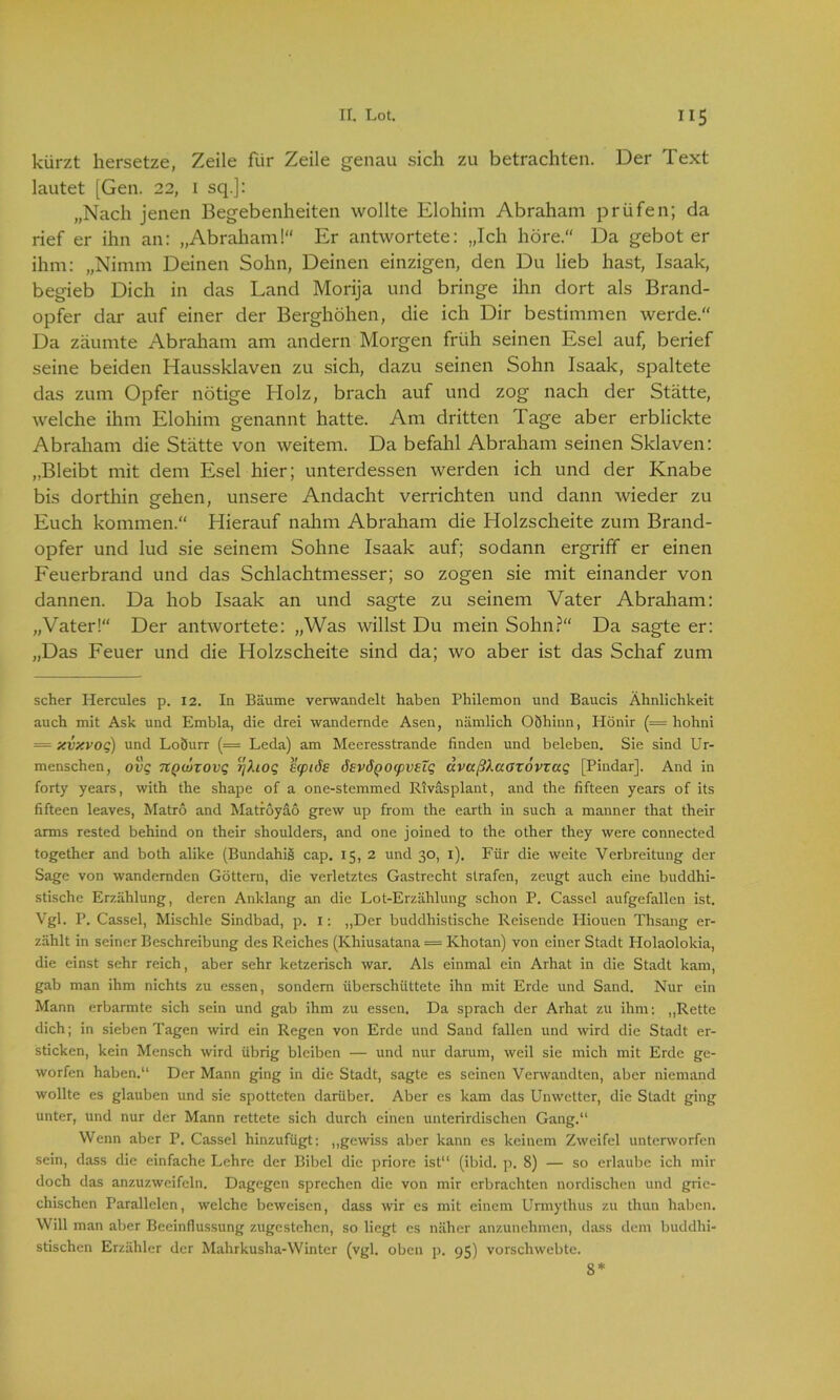 kürzt hersetze, Zeile für Zeile genau sich zu betrachten. Der Text lautet [Gen. 22, 1 sq.j: „Nach jenen Begebenheiten wollte Elohim Abraham prüfen; da rief er ihn an: „Abraham! Er antwortete: „Ich höre.“ Da gebot er ihm: „Nimm Deinen Sohn, Deinen einzigen, den Du lieb hast, Isaak, begieb Dich in das Land Morija und bringe ihn dort als Brand- opfer dar auf einer der Berghöhen, die ich Dir bestimmen werde.“ Da zäumte Abraham am andern Morgen früh seinen Esel auf, berief seine beiden Haussklaven zu sich, dazu seinen Sohn Isaak, spaltete das zum Opfer nötige Holz, brach auf und zog nach der Stätte, welche ihm Elohim genannt hatte. Am dritten Tage aber erblickte Abraham die Stätte von weitem. Da befahl Abraham seinen Sklaven: „Bleibt mit dem Esel hier; unterdessen werden ich und der Knabe bis dorthin gehen, unsere Andacht verrichten und dann wieder zu Euch kommen.“ Hierauf nahm Abraham die Holzscheite zum Brand- opfer und lud sie seinem Sohne Isaak auf; sodann ergriff er einen Feuerbrand und das Schlachtmesser; so zogen sie mit einander von dannen. Da hob Isaak an und sagte zu seinem Vater Abraham: „Vater!“ Der antwortete: „Was willst Du mein Sohn?“ Da sagte er: „Das Feuer und die Holzscheite sind da; wo aber ist das Schaf zum scher Hercules p. 12. In Bäume verwandelt haben Philemon und Baucis Ähnlichkeit auch mit Ask und Embla, die drei wandernde Äsen, nämlich Oöhinn, Hönir (= hohni = xvxvo.Q) und LoÖurr (= Leda) am Meeresstrande finden und beleben. Sie sind Ur- menschen, TtQwxovq rjhoq ecpiäs ösvÖQoepveZq dvaßkaaxovxaq [Piudar]. And in forty years, with the shape of a one-stemmed Rivasplant, and the fifteen years of its fifteen leaves, Matro and Matroyao grew up from the earth in such a manner that their arms rested behind on their shoulders, and one joined to the other they were connected together and both alike (Bundahig cap. 15, 2 und 30, 1). Für die weite Verbreitung der Sage von wandernden Göttern, die verletztes Gastrecht strafen, zeugt auch eine buddhi- stische Erzählung, deren Anklang an die Lot-Erzählung schon P. Cassel aufgefallen ist. Vgl. P. Cassel, Mischle Sindbad, p. I: „Der buddhistische Reisende Hiouen Thsang er- zählt in seiner Beschreibung des Reiches (Khiusatana = Khotan) von einer Stadt Holaolokia, die einst sehr reich, aber sehr ketzerisch war. Als einmal ein Arhat in die Stadt kam, gab man ihm nichts zu essen, sondern überschüttete ihn mit Erde und Sand. Nur ein Mann erbarmte sich sein und gab ihm zu essen. Da sprach der Arhat zu ihm: „Rette dich; in sieben Tagen wird ein Regen von Erde und Sand fallen und wird die Stadt er- sticken, kein Mensch wird übrig bleiben — und nur darum, weil sie mich mit Erde ge- worfen haben.“ Der Mann ging in die Stadt, sagte es seinen Verwandten, aber niemand wollte es glauben und sie spotteten darüber. Aber es kam das Unwetter, die Stadt ging unter, und nur der Mann rettete sich durch einen unterirdischen Gang.“ Wenn aber P. Cassel hinzufügt: „gewiss aber kann es keinem Zweifel unterworfen sein, dass die einfache Lehre der Bibel die priore ist“ (ibid. p. 8) — so erlaube ich mir doch das anzuzweifeln. Dagegen sprechen die von mir erbrachten nordischen und grie- chischen Parallelen, welche beweisen, dass wir es mit einem Urmythus zu thun haben. Will man aber Beeinflussung zugestehen, so liegt es näher anzunehmen, dass dem buddhi- stischen Erzähler der Mahrkusha-Winter (vgl. oben p. 95) vorschwebte. 8*