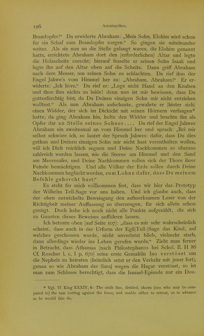 Brandopfer?“ Da erwiderte Abraham: „Mein Sohn, Elohim wird schon für ein Schaf zum Brandopfer sorgen.“ So gingen sie miteinander weiter. Als sie nun an die Stelle gelangt waren, die Elohim genannt hatte, errichtete Abraham dort den [erforderlichen] Altar und legte die Holzscheite zurecht; hierauf fesselte er seinen Sohn Isaak und legte ihn auf den Altar oben auf die Scheite. Dann griff Abraham nach dem Messer, um seinen Sohn zu schlachten. Da rief ihm der Engel Jahwes vom Himmel her zu: „Abraham, Abraham!“ Er er- widerte: „Ich höre.“ Da rief er: „Lege nicht Hand an den Knaben und thue ihm nichts zu leide! denn nun ist mir bewiesen, dass Du gottesfürchtig bist, da Du Deinen einzigen Sohn mir nicht entziehen wolltest. Als nun Abraham aufschaute, gewahrte er [hinter sich] einen Widder, der sich im Dickicht mit seinen Hörnern verfangen* hatte; da ging Abraham hin, holte den Widder und brachte ihn als Opfer dar an Stelle seines Sohnes.... Da rief der Engel Jahwes Abraham ein zweitesmal an vom Himmel her und sprach: „Bei mir selbst schwöre ich, so lautet der Spruch Jahwes: dafür, dass Du dies gethan und Deinen einzigen Sohn mir nicht hast vorenthalten wollen, will ich Dich reichlich segnen und Deine Nachkommen so überaus zahlreich werden lassen, wie die Sterne am Himmel und den Sand am Meeresufer, und Deine Nachkommen sollen sich der Thore ihrer Feinde bemächtigen. Und alle Völker der Erde sollen durch Deine Nachkommen beglückt werden, zum Lohne dafür, dass Du meinem Befehle gehorcht hast.“ Es steht für mich vollkommen fest, dass wir hier das Prototyp der Wilhelm Teil-Sage vor uns haben. Und ich glaube auch, dass der oben entwickelte Beweisgang den aufmerksamen Leser von der Richtigkeit meiner Auffassung zu überzeugen, für sich allein schon genügt. Doch habe ich noch nicht alle Punkte aufgezählt, die sich zu Gunsten dieses Beweises aufführen lassen. Ich betonte oben [auf Seite 107]: „dass es mir sehr wahrscheinlich scheint, dass auch in der Urform der Egil(Tell-)Sage das Kind, auf welches geschossen wurde, nicht unverletzt blieb, vielmehr starb, dann allerdings wieder ins Leben gerufen wurde.“ Zieht man ferner in Betracht, dass Athamas [nach Philostephanos bei Schol. II. H 86 Cf. Roscher 1. c. I p. 670] seine erste Gemahlin Ino verstösst um die Nephele zu heiraten (heimlich setzt er den Verkehr mit jener fort), genau so wie Abraham der Saraj wegen die Hagar verstösst, so ist man zum Schlüsse berechtigt, dass die Ismael-Episode nur ein Dou- * Vgl. Yi King XXXIV, 6: The sixth line, divided, shows (one who may be com- pared to) the ram butting against the fence, and unable either to retreat, or to advance as he would fain do.