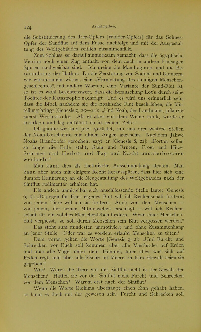 die Substituierung des Tier-Opfers [Widder-Opfers] für das Sohnes- Opfer der Sündflut auf dem Fusse nachfolgt und mit der Ausgestal- tung des Weltgebäudes zeitlich zusammenfällt. Zum Schluss sei darauf aufmerksam gemacht, dass die ägyptische Version noch einen Zug enthält, von dem auch in andern Flutsagen Spuren nachweisbar sind. Ich meine die Mandragoren und die Be- rauschung der Hathor. Da die Zerstörung von Sodom und Gomorra, wie wir nunmehr wissen, eine „Vernichtung des sündigen Menschen- geschlechtes, mit andern Worten, eine Variante der Sünd-Flut ist, so ist es wohl beachtenswert, dass die Berauschung Lots durch seine Töchter der Katastrophe nachfolgt. Und es wird uns erinnerlich sein, dass die Bibel, nachdem sie die noahische Flut beschrieben, die Mit- teilung bringt (Genesis 9, 20—21): „Und Noah, der Landmann, pflanzte zuerst Weinstöcke. Als er aber von dem Weine trank, wurde er trunken und lag entblösst da in seinem Zelte.“ Ich glaube wir sind jetzt gerüstet, um uns drei weitere Stellen der Noah-Geschichte mit offnen Augen anzusehn. Nachdem Jahwe Noahs Brandopfer gerochen, sagt er [Genesis 8, 22]: „Fortan sollen so lange die Erde steht, Säen und Ernten, Frost und Hitze, Sommer und Herbst und Tag und Nacht ununterbrochen wechseln.“ Man kann dies als rhetorische Ausschmückung deuten. Man kann aber auch mit einigem Recht herausspüren, dass hier sich eine dumpfe Erinnerung an die Neugestaltung des Weltgebäudes nach der Sintflut rudimentär erhalten hat. Die andere unmittelbar sich anschliessende Stelle lautet [Genesis 9, 5]: „Dagegen für Euer eigenes Blut will ich Rechenschaft fordern; von jedem Tiere will ich sie fordern. Auch von den Menschen — von jedem, der seinen Mitmenschen erschlägt — will ich Rechen- schaft für ein solches Menschenleben fordern. Wenn einer Menschen- blut vergiesst, so soll durch Menschen sein Blut vergossen werden.“ Das steht zum mindesten unmotiviert und ohne Zusammenhang an jener Stelle. Oder war es vordem erlaubt Menschen zu töten? Dem voran gehen die Worte [Genesis 9, 2]: „Und Furcht und Schrecken vor Euch soll kommen über alle Vierfüssler auf Erden und über alle Vögel unter dem Himmel, über alles was sich auf Erden regt, und über alle Fische im Meere: in Eure Gewalt seien sie gegeben.“ Wie? Waren die Tiere vor der Sintflut nicht in der Gewalt der Menschen? Hatten sie vor der Sintflut nicht Furcht und Schrecken vor dem Menschen? Warum erst nach der Sintflut? Wenn die Worte Elohims überhaupt einen Sinn gehabt haben, so kann es doch nur der gewesen sein: Furcht und Schrecken soll