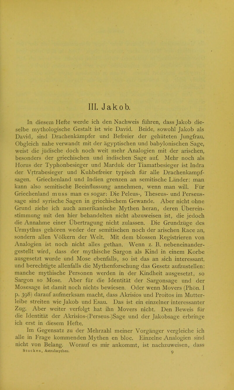 III. Jakob. In diesem Hefte werde ich den Nachweis führen, dass Jakob die- selbe mythologische Gestalt ist wie David. Beide, sowohl Jakob als David, sind Drachenkämpfer und Befreier der gehüteten Jungfrau. Obgleich nahe verwandt mit der ägyptischen und babylonischen Sage, weist die jüdische doch noch weit mehr Analogien mit der arischen, besonders der griechischen und indischen Sage auf. Mehr noch als Horus der Typhonbesieger und Marduk der Tiamatbesieger ist Indra der Vrtrabesieger und Kuhbefreier typisch für alle Drachenkampf- sagen. Griechenland und Indien grenzen an semitische Länder: man kann also semitische Beeinflussung annehmen, wenn man will. Für Griechenland muss man es sogar: Die Peleus-, Theseus- und Perseus- sage sind syrische Sagen in griechischem Gewände. Aber nicht ohne Grund ziehe ich auch amerikanische Mythen heran, deren Überein- stimmung mit den hier behandelten nicht abzuweisen ist, die jedoch die Annahme einer Übertragung nicht zulassen. Die Grundzüge des Urmythus gehören weder der semitischen noch der arischen Race an, sondern allen Völkern der Welt. Mit dem blossen Registrieren von Analogien ist noch nicht alles gethan. Wenn z. B. nebeneinander- gestellt wird, dass der mythische Sargon als Kind in einem Korbe ausgesetzt wurde und Mose ebenfalls, so ist das an sich interessant, und berechtigte allenfalls die Mythenforschung das Gesetz aufzustellen: manche mythische Personen werden in der Kindheit ausgesetzt, so Sargon so Mose. Aber für die Identität der Sargonsage und der Mosesage ist damit noch nichts bewiesen. Oder wenn Movers (Phon. I p. 398) darauf aufmerksam macht, dass Akrisios und Proitos im Mutter- leibe streiten wie Jakob und Esau. Das ist ein einzelner interessanter Zug. Aber weiter verfolgt hat ihn Movers nicht. Den Beweis für die Identität der Akrisios-(Perseus-)Sage und der Jakobsage erbringe ich erst in diesem Hefte. Im Gegensatz zu der Mehrzahl meiner Vorgänger vergleiche ich alle in Frage kommenden Mythen en bloc. Einzelne Analogien sind nicht von Belang. Worauf es mir ankommt, ist nachzuweisen, dass Stucken, Astralmythen. g