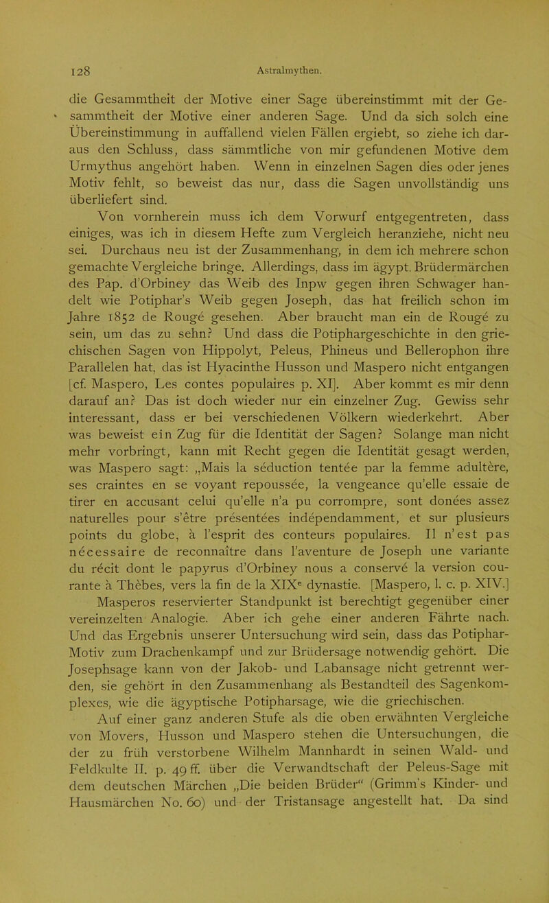 die Gesammtheit der Motive einer Sage übereinstimmt mit der Ge- * sammtheit der Motive einer anderen Sage. Und da sich solch eine Übereinstimmung in auffallend vielen Fällen ergiebt, so ziehe ich dar- aus den Schluss, dass sämmtliche von mir gefundenen Motive dem Urmythus angehört haben. Wenn in einzelnen Sagen dies oder jenes Motiv fehlt, so beweist das nur, dass die Sagen unvollständig uns überliefert sind. Von vornherein muss ich dem Vorwurf entgegentreten, dass einiges, was ich in diesem Hefte zum Vergleich heranziehe, nicht neu sei. Durchaus neu ist der Zusammenhang, in dem ich mehrere schon gemachte Vergleiche bringe. Allerdings, dass im ägypt. Brüdermärchen des Pap. d’Orbiney das Weib des Inpw gegen ihren Schwager han- delt wie Potiphar’s Weib gegen Joseph, das hat freilich schon im Jahre 1852 de Rouge gesehen. Aber braucht man ein de Rouge zu sein, um das zu sehn? Und dass die Potiphargeschichte in den grie- chischen Sagen von Hippolyt, Peleus, Phineus und Bellerophon ihre Parallelen hat, das ist Hyacinthe Husson und Maspero nicht entgangen [cf. Maspero, Les contes populaires p. XI]. Aber kommt es mir denn darauf an? Das ist doch wieder nur ein einzelner Zug. Gewiss sehr interessant, dass er bei verschiedenen Völkern wiederkehrt. Aber was beweist ein Zug für die Identität der Sagen? Solange man nicht mehr vorbringt, kann mit Recht gegen die Identität gesagt werden, was Maspero sagt: „Mais la seduction tentee par la femme adultere, ses craintes en se voyant repoussee, la vengeance quelle essaie de tirer en accusant celui qu’elle n’a pu corrompre, sont donees assez naturelles pour s’etre presentees independamment, et sur plusieurs points du globe, ä l’esprit des conteurs populaires. II n’est pas necessaire de reconnaitre dans l’aventure de Joseph une Variante du recit dont le papyrus d’Orbiney nous a conserve la version cou- rante ä Thebes, vers la fin de la XIXe dynastie. [Maspero, 1. c. p. XIV.] Masperos reservierter Standpunkt ist berechtigt gegenüber einer vereinzelten Analogie. Aber ich gehe einer anderen Fährte nach. Und das Ergebnis unserer Untersuchung wird sein, dass das Potiphar- Motiv zum Drachenkampf und zur Brüdersage notwendig gehört. Die Josephsage kann von der Jakob- und Labansage nicht getrennt wer- den, sie gehört in den Zusammenhang als Bestandteil des Sagenkom- plexes, wie die ägyptische Potipharsage, wie die griechischen. Auf einer ganz anderen Stufe als die oben erwähnten Vergleiche von Movers, Husson und Maspero stehen die Untersuchungen, die der zu früh verstorbene Wilhelm Mannhardt in seinen Wald- und Feldkulte II. p. 49 ff. über die Verwandtschaft der Peleus-Sage mit dem deutschen Märchen „Die beiden Brüder“ (Grimm s Kinder- und Hausmärchen No. 60) und der Tristansage angestellt hat. Da sind
