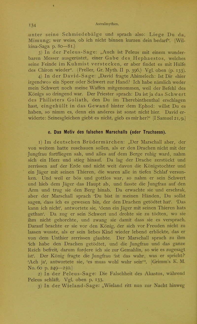 unter seine Schmiedebälge und sprach also: Liege Du da, Mimung; wer weiss, ob ich nicht binnen kurzen dein bedarf“. [Wil- kina-Saga p. So—81.) 3) In der Peleus-Sage: „Auch ist Peleus mit einem wunder- baren Messer ausgerüstet, einer Gabe des Hephaestos, welches seine P'einde im Kuhmist verstecken, er aber findet es mit Hülfe des Chiron wieder“. (Preller, Gr. Myth. II p. 396.) Vgl. oben (p. 133). 4) In der David-Sage: „David fragte Ahimelech: Ist Dir «hier irgendwo» ein Speer oder Schwert zur Hand? Ich habe nämlich weder mein Schwert noch meine Waffen mitgenommen, weil der Befehl des Königs so dringend war. Der Priester sprach: Da ist ja das Schwert des Philisters Goliath, den Du im Therebinthenthal erschlagen hast, eingehüllt in das Gewand hinter dem Ephod: willst Du es haben, so nimm es, denn ein anderes ist sonst nicht hier. David er- widerte: Seinesgleichen giebt es nicht, gieb es mir her!“ [I Samuel 21,9.] e. Das Motiv des falschen Marschalls (oder Truchsess). 1) Im deutschen Brüdermärchen: „Der Marschall aber, der von weitem hatte zuschauen sollen, als er den Drachen nicht mit der Jungfrau fortfliegen sah, und alles auf dem Berge ruhig ward, nahm sich ein Herz und stieg hinauf. Da lag der Drache zerstiickt und zerrissen auf der Erde und nicht weit davon die Königstochter und ein Jäger mit seinen Thieren, die waren alle in tiefen Schlaf versun- ken. Und weil er bös und gottlos war, so nahm er sein Schwert und hieb dem Jäger das Haupt ab, und fasste die Jungfrau auf den Arm und trug sie den Berg hinab. Da erwachte sie und erschrak, aber der Marschall sprach ‘Du bist in meinen Händen, Du sollst sagen, dass ich es gewesen bin, der den Drachen getödtet hat*. ‘Das kann ich nicht', antwortete sie, ‘denn ein Jäger mit seinen Thieren hats gethan“. Da zog er sein Schwert und drohte sie zu tödten, wo sie ihm nicht gehorchte, und zwang sie damit dass sie es versprach. Darauf brachte er sie vor den König, der sich vor Freuden nicht zu lassen wusste, als er sein liebes Kind wieder lebend erblickte, das er von dem Unthier zerrissen glaubte. Der Marschall sprach zu ihm ‘ich habe den Drachen getödtet, und die Jungfrau und das ganze Reich befreit, darum fordere ich sie zur Gemahlin, so wie es zugesagt ist*. Der König fragte die Jungfrau ‘ist das wahr, was er spricht?' ‘Ach ja‘, antwortete sie, ‘es muss wohl wahr sein“'. [Grimms K. M. No. 60 p. 249—250.] 2) In der Peleus-Sage: Die Falschheit des Akastos, während Peleus schläft. Vgl. oben p. 133. 3) In der Wieland-Sage: „Wieland ritt nun zur Nacht hinweg