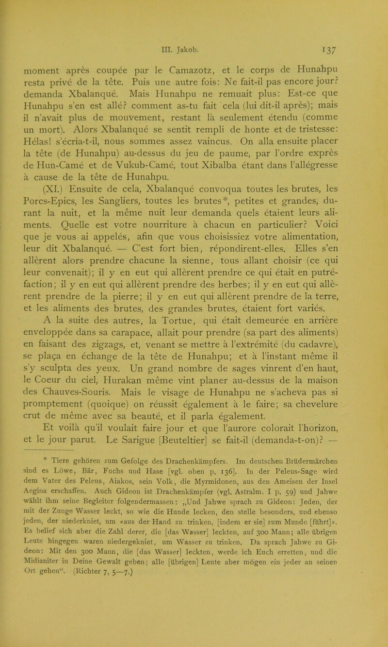 moment apres coupee par le Camazotz, et le corps de Hunahpu resta prive de la tete. Puis une autre fois: Ne fait-il pas encore jourr demanda Xbalanque. Mais Hunahpu ne remuait plus: Est-ce que Plunahpu s’en est alle? comment as-tu fait cela (lui dit-il apres); mais il n’avait plus de mouvement, restant lä seulement etendu (comme un mort). Alors Xbalanque se sentit rempli de honte et de tristesse: Helas! s’ecria-t-il, nous sommes assez vaincus. On alla ensuite placer la tete (de Hunahpu) au-dessus du jeu de paume, par l’ordre expres de Hun-Came et de Vukub-Came, tout Xibalba etant dans l’allegresse ä cause de la tete de Hunahpu. (XI.) Ensuite de cela, Xbalanque convoqua toutes les brutes, les Porcs-Epics, les Sangliers, toutes les brutes* petites et grandes, du- rant la nuit, et la meme nuit leur demanda quels etaient leurs ali- ments. Quelle est votre nourriture ä chacun en particulier? Voici que je vous ai appeles, ahn que vous choisissiez votre alimentation, leur dit Xbalanque. — C’est fort bien, repondirent-elles. Elles s’en allerent alors prendre chacune la sienne, tous allant choisir (ce qui leur convenait); il y en eut qui allerent prendre ce qui etait en putre- faction; il y en eut qui allerent prendre des herbes; il y en eut qui alle- rent prendre de la pierre; il y en eut qui allerent prendre de la terre, et les aliments des brutes, des grandes brutes, etaient fort varies. A la suite des autres, la Tortue, qui etait demeuree en arriere enveloppee dans sa carapace, allait pour prendre (sa part des aliments) en faisant des zigzags, et, venant se mettre a l’extremite (du cadavre), se plaga en echange de la tete de Hunahpu; et ä l’instant meme il s’y sculpta des yeux. Un grand nombre de sages vinrent d’en haut, le Coeur du ciel, Hurakan meme vint planer au-dessus de la maison des Chauves-Souris. Mais le visage de Hunahpu ne s’acheva pas si promptement (quoique) on reussit egalement ä le faire; sa chevelure crut de meme avec sa beaute, et il parla egalement. Et voila qu’il voulait faire jour et que l’aurore colorait 1’horizon, et le jour parut. Le Sarigue [Beuteltier] se fait-il (demanda-t-on)? — * Tiere gehören zum Gefolge des Drachenkämpfers. Im deutschen Brüdermärchen sind es Löwe, Bär, Fuchs und Hase [vgl. oben p. 136]. In der Peleus-Sage wird dem Vater des Peleus, Aiakos, sein Volk, die Myrmidonen, aus den Ameisen der Insel Aegina erschaffen. Auch Gideon ist Drachenkämpfer (vgl. Astralm. I p. 59) und Jahwe wählt ihm seine Begleiter folgendermassen: „Und Jahwe sprach zu Gideon: Jeden, der mit der Zunge Wasser leckt, so wie die Hunde lecken, den stelle besonders, und ebenso jeden, der niederkniet, um «aus der Hand zu trinken, [indem er sie] zum Munde [führt]». Es belief sich aber die Zahl derer, die [das Wasser] leckten, auf 300 Mann; alle übrigen Leute hingegen waren niedergekniet, um Wasser zu trinken. Da sprach Jahwe zu Gi- deon: Mit den 300 Mann, die [das Wasser] leckten, werde ich Euch erretten, und die Midianiter in Deine Gewalt geben; alle [übrigen] Leute aber mögen, ein jeder an seinen Ort gehen“. (Richter 7, 5—7.)