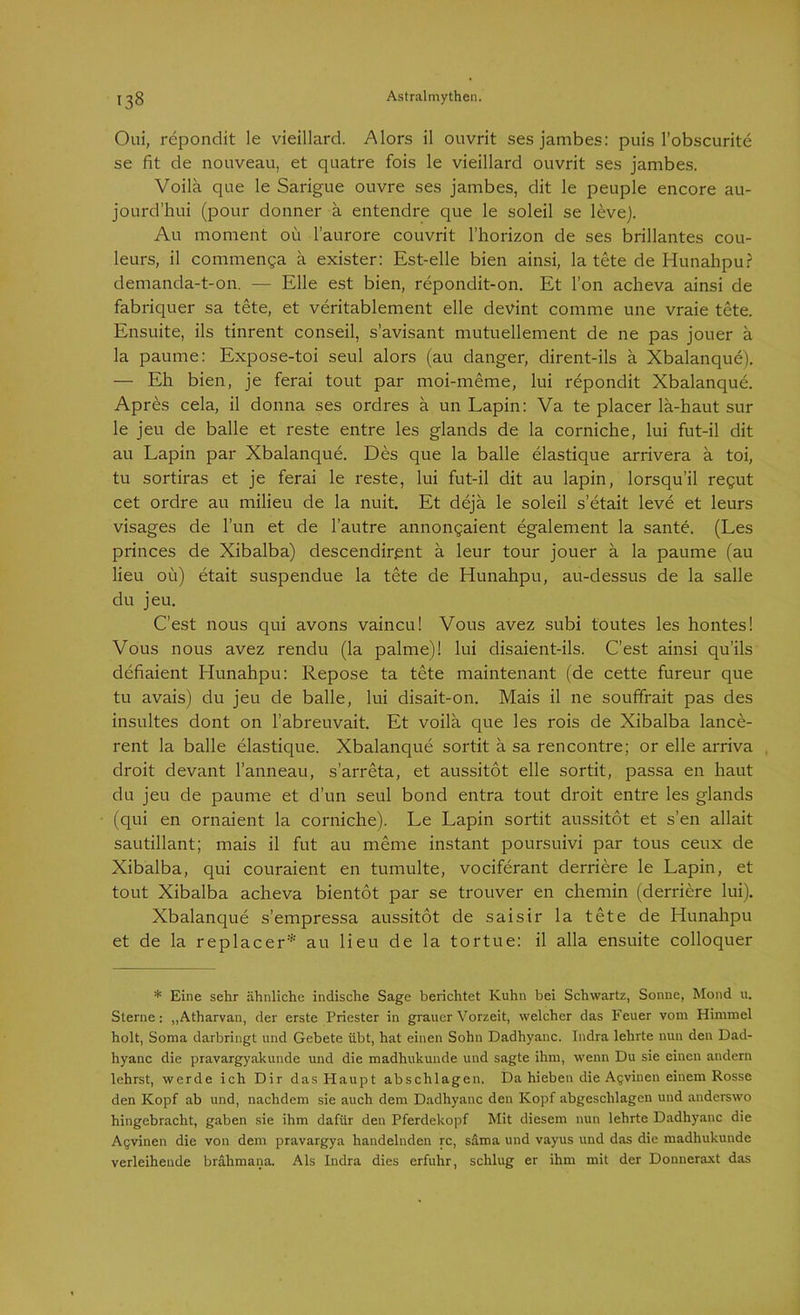 Oui, repondit le vieillard. Alors il ouvrit sesjambes: puis l’obscurite se fit de nouveau, et quatre fois le vieillard ouvrit ses jambes. Voilä que le Sarigue ouvre ses jambes, dit le peuple encore au- jourd’hui (pour donner a entendre que le soleil se levej. Au moment oü l’aurore couvrit l’horizon de ses brillantes Cou- leurs, il commenga ä exister: Est-elle bien ainsi, la tete de Hunahpu? demanda-t-on. — Elle est bien, repondit-on. Et l’on acheva ainsi de fabriquer sa tete, et veritablement eile devint comrne une vraie tete. Ensuite, ils tinrent conseil, s’avisant mutuellement de ne pas jouer a la paume: Expose-toi seul alors (au danger, dirent-ils ä Xbalanque). — Eh bien, je ferai tout par moi-meme, lui repondit Xbalanque. Apres cela, il donna ses ordres ä un Lapin: Va te placer la-haut sur le jeu de balle et reste entre les glands de la corniche, lui fut-il dit au Lapin par Xbalanque. Des que la balle elastique arrivera ä toi, tu sortiras et je ferai le reste, lui fut-il dit au lapin, lorsqu’il regut cet ordre au milieu de la nuit. Et dejä le soleil s’etait leve et leurs visages de Tun et de l’autre annongaient egalement la sante. (Les princes de Xibalba) descendir.ent ä leur tour jouer ä la paume (au lieu oü) etait suspendue la tete de Hunahpu, au-dessus de la salle du jeu. C’est nous qui avons vaincu! Vous avez subi toutes les hontes! Vous nous avez rendu (la palme)! lui disaient-ils. C’est ainsi qu’ils defiaient Hunahpu: Repose ta tete maintenant (de cette fureur que tu avais) du jeu de balle, lui disait-on. Mais il ne souffrait pas des insultes dont on l’abreuvait. Et voilä que les rois de Xibalba lance- rent la balle elastique. Xbalanque sortit ä sa rencontre; or eile arriva droit devant l’anneau, s’arreta, et aussitot eile sortit, passa en haut du jeu de paume et d’un seul bond entra tout droit entre les glands (qui en ornaient la corniche). Le Lapin sortit aussitot et s’en allait sautillant; mais il fut au meme instant poursuivi par tous ceux de Xibalba, qui couraient en tumulte, vociferant derriere le Lapin, et tout Xibalba acheva bientot par se trouver en chemin (derriere lui). Xbalanque s’empressa aussitot de saisir la tete de Hunahpu et de la replacer:i: au lieu de la tortue: il alla ensuite colloquer * Eine sehr ähnliche indische Sage berichtet Kuhn bei Schwartz, Sonne, Mond u. Sterne: „Atharvan, der erste Priester in grauer Vorzeit, welcher das Feuer vom Himmel holt, Soma darbringt und Gebete übt, hat einen Sohn Dadhyanc. Indra lehrte nun den Dad- hyanc die pravargyakunde und die madhukunde und sagte ihm, wenn Du sie einen andern lehrst, werde ich Dir das Haupt abschlagen. Da hieben die Agviueu einem Rosse den Kopf ab und, nachdem sie auch dem Dadhyanc den Kopf abgeschlagen und anderswo hingebracht, gaben sie ihm dafür den Pferdekopf Mit diesem nun lehrte Dadhyanc die Agvinen die von dem pravargya handelnden rc, säma und vayus und das die madhukunde verleihende brahmana. Als Indra dies erfuhr, schlug er ihm mit der Donneraxt das