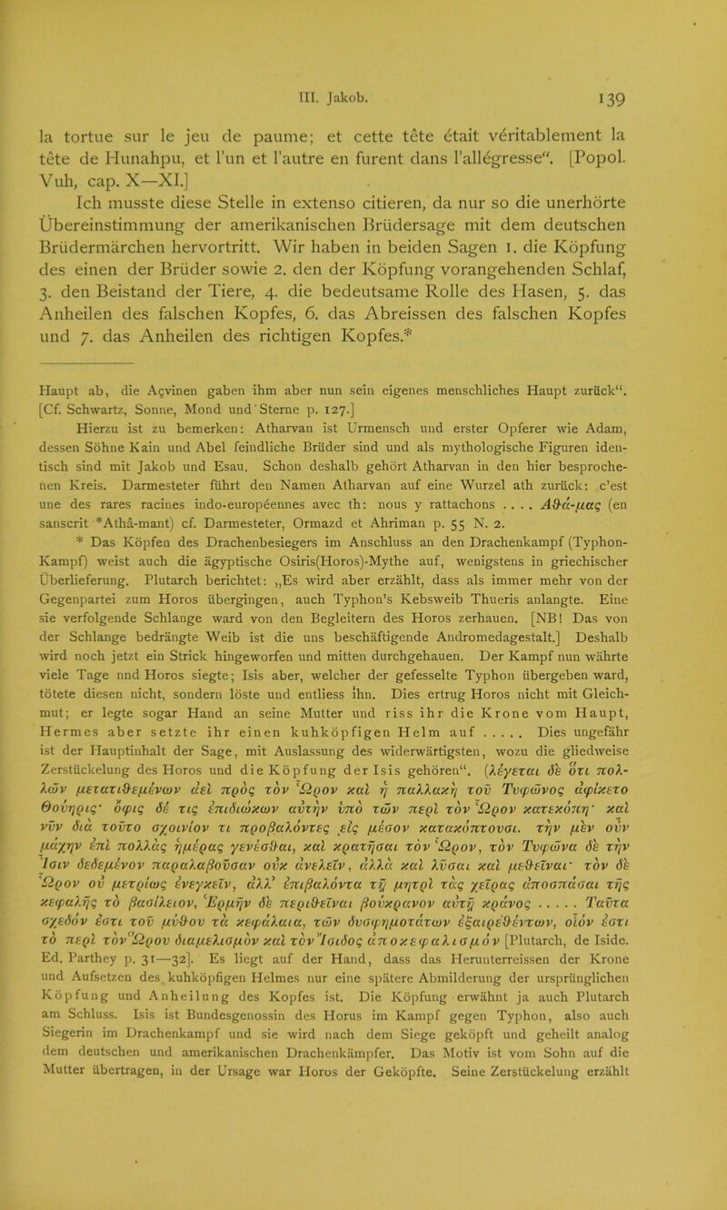 la tortue sur le jeu de paume; et cette tete etait veritablement la tete de Hunahpu, et Tun et l’autre en furent dans l’allegresse“. [Popol. Vuh, cap. X—XI.] Ich musste diese Stelle in extenso citieren, da nur so die unerhörte Übereinstimmung der amerikanischen Brüdersage mit dem deutschen Brüdermärchen hervortritt. Wir haben in beiden Sagen 1. die Köpfung des einen der Brüder sowie 2. den der Köpfung vorangehenden Schlaf, 3. den Beistand der Tiere, 4. die bedeutsame Rolle des Hasen, 5. das Anheilen des falschen Kopfes, 6. das Abreissen des falschen Kopfes und 7. das Anheilen des richtigen Kopfes.* Haupt ab, die Agvinen gaben ihm aber nun sein eigenes menschliches Haupt zurück“. [Cf. Schwartz, Sonne, Mond und Sterne p. 127.] Hierzu ist zu bemerken: Atharvan ist Urmensch und erster Opferer wie Adam, dessen Söhne Kain und Abel feindliche Brüder sind und als mythologische Figuren iden- tisch sind mit Jakob und Esau. Schon deshalb gehört Atharvan in den hier besproche- nen Kreis. Darmesteter führt den Namen Atharvan auf eine Wurzel ath zurück: c’est une des rares racines indo-europeennes avec th: nous y rattachons .... Ad-a.-fj.aq (en sanscrit *Atha-mant) cf. Darmesteter, Ormazd et Ahriman p. 55 N. 2. * Das Köpfen des Drachenbesiegers im Anschluss an den Drachenkampf (Typhon- Kampf) weist auch die ägyptische Osiris(Horos)-Mythe auf, wenigstens in griechischer Überlieferung. Plutarch berichtet: ,,Es wird aber erzählt, dass als immer mehr von der Gegenpartei zum Horos übergingen, auch Typhon’s Kebsweib Thueris anlangte. Eine sie verfolgende Schlange ward von den Begleitern des Horos zerhauen. [NB! Das von der Schlange bedrängte Weib ist die uns beschäftigende Andromedagestalt.] Deshalb wird noch jetzt ein Strick hingeworfen und mitten durchgehauen. Der Kampf nun währte viele Tage nnd Horos siegte; Isis aber, welcher der gefesselte Typhon übergeben ward, tötete diesen nicht, sondern löste und entliess Ihn. Dies ertrug Horos nicht mit Gleich- mut; er legte sogar Hand an seine Mutter und riss ihr die Krone vom Haupt, Hermes aber setzte ihr einen kuhköpfigen Helm auf Dies ungefähr ist der Hauptinhalt der Sage, mit Auslassung des widerwärtigsten, wozu die gliedweise Zerstückelung des Horos und die Köpfung der Isis gehören“. [Xeyszai 6h ozi noX- Xwv (jszuzi&sfxevwv uel npbq zov 'Qqov xal 1) naXXaxy zov Tvipwvoq uipixezo OovrjQiq• oipiq öS ziq SmSiwxwv avzrjv vno zwv nsgl zov 'Üqov xazexönrf xal vvv öiu zovzo oyoivlov zl ngoßaXovzeq ßlq fjsoov xazaxonzovoi. zyv fihv ovv fjäyjjv inl noXXaq ypiEQaq ysvSodai, xal xQazyoai zov 'SAqov, zov Tvipwva Sh zyv ’loiv SsSe/jSvov nuQuXaßovoav ovx aveXeTv, d?.Xa xal Xvoai xal fiednvai' zov Sh Qqov ov fxtzQiwq Svsyxelv, äXX* SmßaXövza zy firjzpl zag yHQaq dnoonäaai zijq xEtpaXrjq zo ßaoiXeiov, ßiyfjfjv Sh nspidtcvai ßovxQavov avzy XQctvoq Tavza ayeödv Sozi zov pitdov zu xetpuXaia, zwv Svotptjfjozdzwv SlgaiQedSvxwv, oiov Sozi zo U£qI zbva£lQOV SiufjeXiOfjbv xal zov'loiSoq unoxsipaXiofiöv [Plutarch, de Iside. Ed. Parthey p. 31—32]. Es liegt auf der Hand, dass das Herunterreissen der Krone und Aufsetzen des kuhköpfigen Plelmes nur eine spätere Abmilderung der ursprünglichen Köpfung und Anheilung des Kopfes ist. Die Köpfung erwähnt ja auch Plutarch am Schluss. Isis ist Bundesgenossin des Horus im Kampf gegen Typhon, also auch Siegerin im Drachenkampf und sie wird nach dem Siege geköpft und geheilt analog dem deutschen und amerikanischen Drachenkämpfer. Das Motiv ist vom Sohn auf die Mutter übertragen, in der Ursage war Horos der Geköpfte. Seine Zerstückelung erzählt