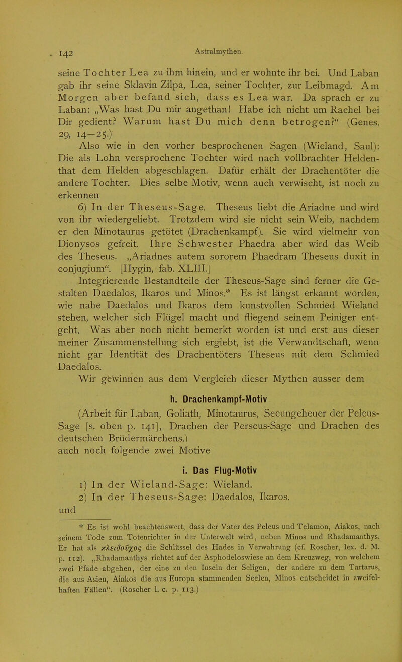 seine Tochter Lea zu ihm hinein, und er wohnte ihr bei. Und Laban gab ihr seine Sklavin Zilpa, Lea, seiner Tochter, zur Leibmagd. Am Morgen aber befand sich, dass es Lea war. Da sprach er zu Laban: „Was hast Du mir angethanl Habe ich nicht um Rachel bei Dir gedient? Warum hast Du mich denn betrogen?“ (Genes. 29, 14—25.). Also wie in den vorher besprochenen Sagen (Wieland, Saul): Die als Lohn versprochene Tochter wird nach vollbrachter Helden- that dem Helden abgeschlagen. Dafür erhält der Drachentöter die andere Tochter. Dies selbe Motiv, wenn auch verwischt, ist noch zu erkennen 6) In der Theseus-Sage. Theseus liebt die Ariadne und wird von ihr wiedergeliebt. Trotzdem wird sie nicht sein Weib, nachdem er den Minotaurus getötet (Drachenkampf). Sie wird vielmehr von Dionysos gefreit. Ihre Schwester Phaedra aber wird das Weib des Theseus. „Ariadnes autem sororem Phaedram Theseus duxit in conjugium“. [Hygin, fab. XLIII.] Integrierende Bestandteile der Theseus-Sage sind ferner die Ge- stalten Daedalos, Ikaros und Minos.* Es ist längst erkannt worden, wie nahe Daedalos und Ikaros dem kunstvollen Schmied Wieland stehen, welcher sich Flügel macht und fliegend seinem Peiniger ent- geht. Was aber noch nicht bemerkt worden ist und erst aus dieser meiner Zusammenstellung sich ergiebt, ist die Verwandtschaft, wenn nicht gar Identität des Drachentöters Theseus mit dem Schmied Daedalos. Wir gewinnen aus dem Vergleich dieser Mythen ausser dem h. Drachenkampf-Motiv (Arbeit für Laban, Goliath, Minotaurus, Seeungeheuer der Peleus- Sage [s. oben p. 141], Drachen der Perseus-Sage und Drachen des deutschen Brüdermärchens.) auch noch folgende zwei Motive i. Das Flug-Motiv 1) In der Wieland-Sage: Wieland. 2) In der Theseus-Sage: Daedalos, Ikaros. und * Es ist wohl beachtenswert, dass der Vater des Peleus und Telamon, Aiakos, nach seinem Tode zum Totenrichter in der Unterwelt wird, neben Minos und Rhadamanthys. Er hat als xXslöovxoq die Schlüssel des Hades in Verwahrung (cf. Roscher, lex. d. M. p. 112). „Rhadamanthys richtet auf der Aspliodeloswiese an dem Kreuzweg, von welchem zwei Pfade abgehen, der eine zu den Inseln der Seligen, der andere zu dem Tartarus, die aus Asien, Aiakos die aus Europa stammenden Seelen, Minos entscheidet in zweifel- haften Fällen“. (Roscher 1. c. p. 113.)