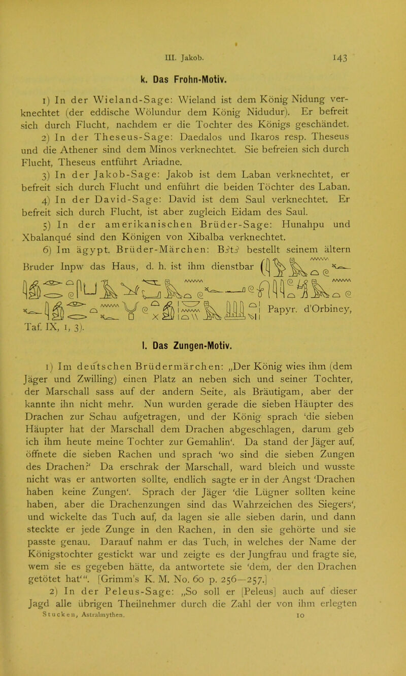 ■ k. Das Frohn-Motiv. 1) In der Wieland-Sage: Wieland ist dem König Nidung ver- knechtet (der eddische Wölundur dem König Nidudur). Er befreit sich durch Flucht, nachdem er die Tochter des Königs geschändet. 2) In der Theseus-Sage: Daedalos und Ikaros resp. Theseus und die Athener sind dem Minos verknechtet. Sie befreien sich durch Flucht, Theseus entführt Ariadne. 3) In der Jakob-Sage: Jakob ist dem Laban verknechtet, er befreit sich durch Flucht und enführt die beiden Töchter des Laban. 4) In der David-Sage: David ist dem Saul verknechtet. Er befreit sich durch Flucht, ist aber zugleich Eidam des Saul. 5) In der amerikanischen Briider-Sage: Hunahpu und Xbalanque sind den Königen von Xibalba verknechtet. 6) Im ägypt. Briider-Märchen: Biti bestellt seinem altern Bruder Inpw das Haus, d. h. ist ihm dienstbar (( ö Q © X o © | AAAWA lo\\ _o <2 m (3 / O FS AWAA o (2 a1 >\>ll Papyr. d’Orbiney, Taf. IX, 1, 3). I. Das Zungen-Motiv. 1) Im deutschen Brüdermärchen: „Der König wies ihm (dem Jäger und Zwilling) einen Platz an neben sich und seiner Tochter, der Marschall sass auf der andern Seite, als Bräutigam, aber der kannte ihn nicht mehr. Nun wurden gerade die sieben Häupter des Drachen zur Schau aufgetragen, und der König sprach ‘die sieben Häupter hat der Marschall dem Drachen abgeschlagen, darum geb ich ihm heute meine Tochter zur Gemahlin'. Da stand der Jäger auf, öffnete die sieben Rachen und sprach ‘wo sind die sieben Zungen des Drachen?' Da erschrak der Marschall, ward bleich und wusste nicht was er antworten sollte, endlich sagte er in der Angst ‘Drachen haben keine Zungen'. Sprach der Jäger ‘die Lügner sollten keine haben, aber die Drachenzungen sind das Wahrzeichen des Siegers', und wickelte das Tuch auf, da lagen sie alle sieben darin, und dann steckte er jede Zunge in den Rachen, in den sie gehörte und sie passte genau. Darauf nahm er das Tuch, in welches der Name der Königstochter gestickt war und zeigte es der Jungfrau und fragte sie, wem sie es gegeben hätte, da antwortete sie ‘dem, der den Drachen getötet hat'“. [Grimms K. M. No. 60 p. 256—257.] 2) In der Peleus-Sage: „So soll er [Peleus] auch auf dieser Jagd alle übrigen Theilnehmer durch die Zahl der von ihm erlegten Stucken, Astralmythen. IO