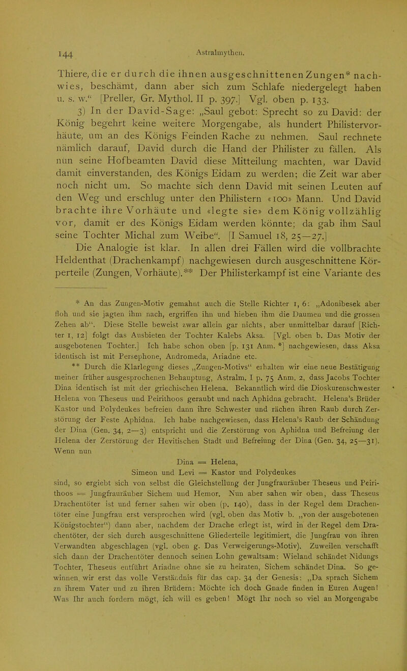 Thiere, die er durch die ihnen ausgeschnittenen Zungen* nach- wies, beschämt, dann aber sich zum Schlafe niedergelegt haben u. s. w.“ [Preller, Gr. Mythol. II p. 397.] Vgl. oben p. 133. 3) In der David-Sage: „Saul gebot: Sprecht so zu David: der König begehrt keine weitere Morgengabe, als hundert Philistervor- häute, um an des Königs Feinden Rache zu nehmen. Saul rechnete nämlich darauf, David durch die Hand der Philister zu fällen. Als nun seine Hofbeamten David diese Mitteilung machten, war David damit einverstanden, des Königs Eidam zu werden; die Zeit war aber noch nicht um. So machte sich denn David mit seinen Leuten auf den Weg und erschlug unter den Philistern «100» Mann. Und David brachte ihre Vorhäute und «legte sie» dem König vollzählig vor, damit er des Königs Eidam werden könnte; da gab ihm Saul seine Tochter Michal zum Weibe. [I Samuel 18, 25 — 27.] Die Analogie ist klar. In allen drei Fällen wird die vollbrachte Heldenthat (Drachenkampf) nachgewiesen durch ausgeschnittene Kör- perteile (Zungen, Vorhäute).** Der Philisterkampf ist eine Variante des * An das Zungen-Motiv gemahnt auch die Stelle Richter I, 6: „Adonibesek aber floh und sie jagten ihm nach, ergriffen ihn und hieben ihm die Daumen und die grossen Zehen ab“. Diese Stelle beweist zwar allein gar nichts, aber unmittelbar darauf [Rich- ter 1, 12] folgt das Ausbieten der Tochter Kalebs Aksa. [Vgl. oben b. Das Motiv der ausgebotenen Tochter.] Ich habe schon oben [p. 131 Anm. #] nachgewiesen, dass Aksa identisch ist mit Persephone, Andromeda, Ariadne etc. ** Durch die Klarlegung dieses „Zungen-Motivs“ erhalten wir eine neue Bestätigung meiner früher ausgesprochenen Behauptung, Astralm. I p. 75 Anm. 2, dass Jacobs Tochter Dina identisch ist mit der griechischen Helena. Bekanntlich wird die Dioskurenschwester Helena von Theseus und Peirithoos geraubt und nach Aphidna gebracht. Helena’s Brüder Kastor und Polydeukes befreien dann ihre Schwester und rächen ihren Raub durch Zer- störung der Feste Aphidna. Ich habe nachgewiesen, dass Helena’s Raub der Schändung der Dina (Gen. 34, 2—3) entspricht und die Zerstörung von Aphidna und Befreiung der Helena der Zerstörung der Hevitischen Stadt und Befreiung der Dina (Gen. 34, 25—31). Wenn nun Dina = Helena, Simeon und Levi = Kastor und Polydeukes sind, so ergiebt sich von selbst die Gleichstellung der Jungfrauräuber Theseus und Peiri- thoos = Jungfrauräuber Sichern und Hemor. Nun aber sahen wir oben, dass Theseus Drachentöter ist und ferner sahen wir oben (p. 140), dass in der Regel dem Drachen- töter eine Jungfrau erst versprochen wird (vgl. oben das Motiv b. „von der ausgebotenen Königstochter“) dann aber, nachdem der Drache erlegt ist, wird in der Regel dem Dra- chentöter, der sich durch ausgeschnittene Gliederteile legitimiert, die Jungfrau von ihren Verwandten abgeschlagen (vgl. oben g. Das Verweigerungs-Motiv). Zuweilen verschafft sich dann der Drachentöter dennoch seinen Lohn gewaltsam: Wieland schändet Nidungs Tochter, Theseus entführt Ariadne ohne sie zu heiraten, Sichern schändet Dina. So ge- winnen wir erst das volle Verständnis für das cap. 34 der Genesis: „Da sprach Sichern zn ihrem Vater und zu ihren Brüdern: Möchte ich doch Gnade finden in Euren Augen! Was Ihr auch fordern mögt, ich will es geben! Mögt Ihr noch so viel an Morgengabe