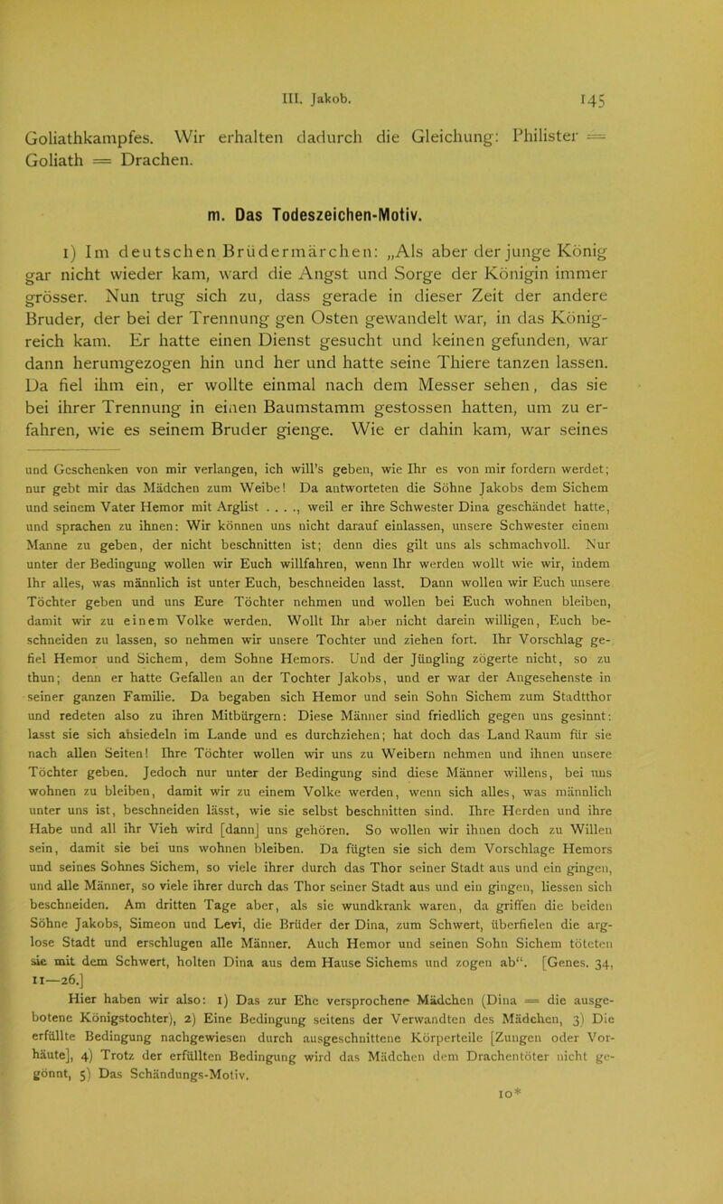 Goliathkampfes. Wir erhalten dadurch die Gleichung: Philister = Goliath = Drachen. m. Das Todeszeichen-Motiv. 1) Im deutschen Brüdermärchen: „Als aber der junge König gar nicht wieder kam, ward die Angst und Sorge der Königin immer grösser. Nun trug sich zu, dass gerade in dieser Zeit der andere Bruder, der bei der Trennung gen Osten gewandelt war, in das König- reich kam. Er hatte einen Dienst gesucht und keinen gefunden, war dann herumgezogen hin und her und hatte seine Thiere tanzen lassen. Da fiel ihm ein, er wollte einmal nach dem Messer sehen, das sie bei ihrer Trennung in einen Baumstamm gestossen hatten, um zu er- fahren, wie es seinem Bruder gienge. Wie er dahin kam, war seines und Geschenken von mir verlangen, ich will’s geben, wie Ihr es von mir fordern werdet; nur gebt mir das Mädchen zum Weibe! Da antworteten die Söhne Jakobs dem Sichern und seinem Vater Hemor mit Arglist . . . ., weil er ihre Schwester Dina geschändet hatte, und sprachen zu ihnen: Wir können uns nicht darauf einlassen, unsere Schwester einem Manne zu geben, der nicht beschnitten ist; denn dies gilt uns als schmachvoll. Nur unter der Bedingung wollen wir Euch willfahren, wenn Ihr werden wollt wie wir, indem Ihr alles, was männlich ist unter Euch, beschneiden lasst. Dann wollen wir Euch unsere Töchter geben und uns Eure Töchter nehmen und wollen bei Euch wohnen bleiben, damit wir zu einem Volke werden. Wollt Ihr aber nicht darein willigen, Euch be- schneiden zu lassen, so nehmen wir unsere Tochter und ziehen fort. Ihr Vorschlag ge- fiel Hemor und Sichern, dem Sohne Hemors. Und der Jüngling zögerte nicht, so zu thun; denn er hatte Gefallen an der Tochter Jakobs, und er war der Angesehenste in seiner ganzen Familie. Da begaben sich Hemor und sein Sohn Sichern zum Stadtthor und redeten also zu ihren Mitbürgern: Diese Männer sind friedlich gegen uns gesinnt: lasst sie sich ansiedeln im Lande und es durchziehen; hat doch das Land Raum für sie nach allen Seiten! Ihre Töchter wollen wir uns zu Weibern nehmen und ihnen unsere Töchter geben. Jedoch nur unter der Bedingung sind diese Männer willens, bei uns wohnen zu bleiben, damit wir zu einem Volke werden, wenn sich alles, was männlich unter uns ist, beschneiden lässt, wie sie selbst beschnitten sind. Ihre Herden und ihre Habe und all ihr Vieh wird [dann] uns gehören. So wollen wir ihnen doch zu Willen sein, damit sie bei uns wohnen bleiben. Da fügten sie sich dem Vorschläge Hemors und seines Sohnes Sichern, so viele ihrer durch das Thor seiner Stadt aus und ein gingen, und alle Männer, so viele ihrer durch das Thor seiner Stadt aus und ein gingen, Hessen sich beschneiden. Am dritten Tage aber, als sie wundkrank waren, da griffen die beiden Söhne Jakobs, Simeon und Levi, die Brüder der Dina, zum Schwert, überfielen die arg- lose Stadt und erschlugen alle Männer. Auch Hemor und seinen Sohn Sichern töteten sie mit dem Schwert, holten Dina aus dem Hause Sichems und zogen ab“. [Genes. 34, 11—26.] Hier haben wir also: 1) Das zur Ehe versprochene Mädchen (Dina = die ausge- botene Königstochter), 2) Eine Bedingung seitens der Verwandten des Mädchen, 3) Die erfüllte Bedingung nachgewiesen durch ausgeschnittene Körperteile [Zungen oder Vor- häute], 4) Trotz der erfüllten Bedingung wird das Mädchen dem Drachentöter nicht ge- gönnt, 5) Das Schändungs-Motiv. 10*