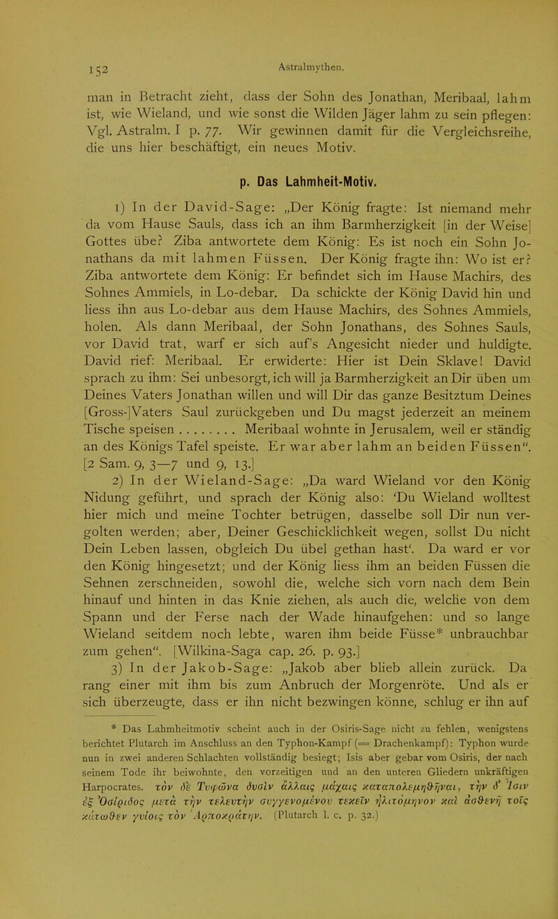 man in Betracht zieht, dass der Sohn des Jonathan, Meribaal, lahm ist, wie Wieland, und wie sonst die Wilden Jäger lahm zu sein pflegen: Vgl. Astralm. I p. 77. Wir gewinnen damit für die Vergleichsreihe, die uns hier beschäftigt, ein neues Motiv. p. Das Lahmheit-Motiv. 1) In der David-Sage: „Der König fragte: Ist niemand mehr da vom Hause Sauls, dass ich an ihm Barmherzigkeit [in der Weise] Gottes übe? Ziba antwortete dem König: Es ist noch ein Sohn Jo- nathans da mit lahmen Füssen. Der König fragte ihn: Wo ist er? Ziba antwortete dem König: Er befindet sich im Hause Machirs, des Sohnes Ammiels, in Lo-debar. Da schickte der König David hin und liess ihn aus Lo-debar aus dem Hause Machirs, des Sohnes Ammiels, holen. Als dann Meribaal, der Sohn Jonathans, des Sohnes Sauls, vor David trat, warf er sich auf’s Angesicht nieder und huldigte. David rief: Meribaal. Er erwiderte: Hier ist Dein Sklave! David sprach zu ihm: Sei unbesorgt, ich will ja Barmherzigkeit an Dir üben um Deines Vaters Jonathan willen und will Dir das ganze Besitztum Deines [Gross-]Vaters Saul zurückgeben und Du magst jederzeit an meinem Tische speisen Meribaal wohnte in Jerusalem, weil er ständig an des Königs Tafel speiste. Er war aber lahm an beiden Füssen“. [2 Sam. 9, 3—7 und 9, 13.] 2) In der Wieland-Sage: „Da ward Wieland vor den König Nidung geführt, und sprach der König also: ‘Du Wieland wolltest hier mich und meine Tochter betrügen, dasselbe soll Dir nun ver- golten werden; aber, Deiner Geschicklichkeit wegen, sollst Du nicht Dein Leben lassen, obgleich Du übel gethan hast'. Da ward er vor den König hingesetzt; und der König liess ihm an beiden Füssen die Sehnen zerschneiden, sowohl die, welche sich vorn nach dem Bein hinauf und hinten in das Knie ziehen, als auch die, welche von dem Spann und der Ferse nach der Wade hinaufgehen: und so lange Wieland seitdem noch lebte, waren ihm beide Füsse* unbrauchbar zum gehen“. [Wilkina-Saga cap. 26. p. 93.] 3) In der Jakob-Sage: „Jakob aber blieb allein zurück. Da rang einer mit ihm bis zum Anbruch der Morgenröte. Und als er sich überzeugte, dass er ihn nicht bezwingen könne, schlug er ihn auf * Das Lahmheitmotiv scheint auch in der Osiris-Sage nicht zu fehlen, wenigstens berichtet Plutarch im Anschluss an den Typhon-Kampf (= Drachenkampf): Typhon wurde nun in zwei anderen Schlachten vollständig besiegt; Isis aber gebar vom Osiris, der nach seinem Tode ihr beiwohnte, den vorzeitigen und an den unteren Gliedern unkräftigen Harpocrates. xov de Tvtpüvcc övoiv äXXaig /nccycuq xaxccjioXe/xrjd-TivaL, xrjv <f ’loiv ’OgIqiöoc uz za xljv zekevvrjv ovyyevoptevov xexelv ?]Xtxö/xt]vov xal ao&evij xoZq xiacuO-ev yvloig xov A()7ioxQ<xv>jV. (Plutarch 1. c. p. 32.)