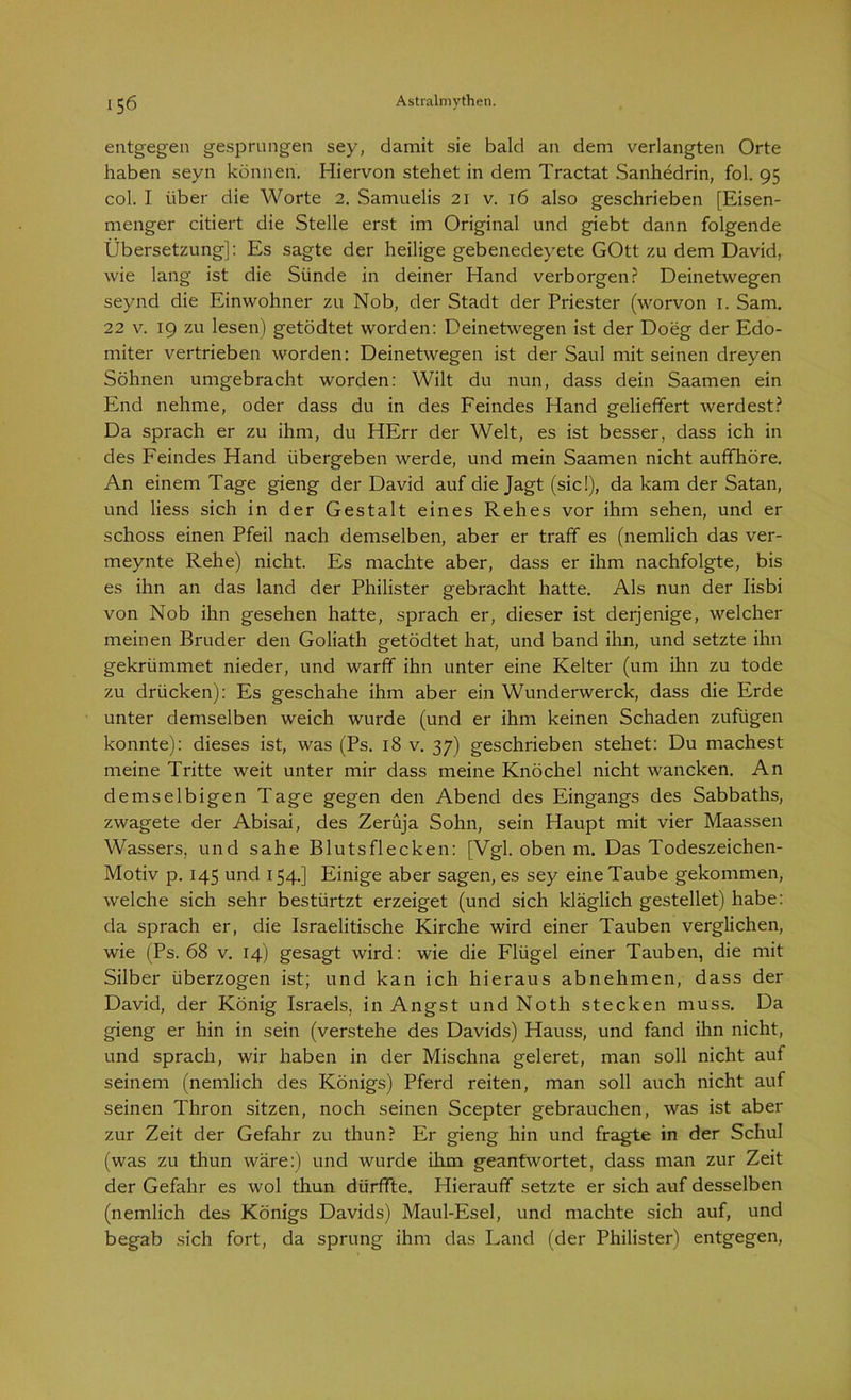 entgegen gesprungen sey, damit sie bald an dem verlangten Orte haben seyn können. Hiervon stehet in dem Tractat Sanhedrin, fol. 95 col. I über die Worte 2. Samuelis 21 v. 16 also geschrieben [Eisen- menger citiert die Stelle erst im Original und giebt dann folgende Übersetzung]: Es sagte der heilige gebenedeyete GOtt zu dem David, wie lang ist die Sünde in deiner Hand verborgen? Deinetwegen seynd die Einwohner zu Nob, der Stadt der Priester (worvon 1. Sam. 22 v. 19 zu lesen) getödtet worden: Deinetwegen ist der Doeg der Edo- miter vertrieben worden: Deinetwegen ist der Saul mit seinen dreyen Söhnen umgebracht worden: Wilt du nun, dass dein Saamen ein End nehme, oder dass du in des Feindes Hand geliefifert werdest? Da sprach er zu ihm, du HErr der Welt, es ist besser, dass ich in des Feindes Hand übergeben werde, und mein Saamen nicht aufifhöre. An einem Tage gieng der David auf die Jagt (sic!), da kam der Satan, und liess sich in der Gestalt eines Rehes vor ihm sehen, und er schoss einen Pfeil nach demselben, aber er traff es (nemlich das ver- meynte Rehe) nicht. Es machte aber, dass er ihm nachfolgte, bis es ihn an das land der Philister gebracht hatte. Als nun der Iisbi von Nob ihn gesehen hatte, sprach er, dieser ist derjenige, welcher meinen Bruder den Goliath getödtet hat, und band ihn, und setzte ihn gekrümmet nieder, und warff ihn unter eine Kelter (um ihn zu tode zu drücken): Es geschähe ihm aber ein Wunderwerck, dass die Erde unter demselben weich wurde (und er ihm keinen Schaden zufügen konnte): dieses ist, was (Ps. 18 v. 37) geschrieben stehet: Du machest meine Tritte weit unter mir dass meine Knöchel nicht wancken. An demselbigen Tage gegen den Abend des Eingangs des Sabbaths, zwagete der Abisai, des Zerüja Sohn, sein Haupt mit vier Maassen Wassers, und sähe Blutsflecken: [Vgl. oben m. Das Todeszeichen- Motiv p. 145 und 154.] Einige aber sagen, es sey eine Taube gekommen, welche sich sehr bestürtzt erzeiget (und sich kläglich gestehet) habe: da sprach er, die Israelitische Kirche wird einer Tauben verglichen, wie (Ps. 68 v. 14) gesagt wird: wie die Flügel einer Tauben, die mit Silber überzogen ist; und kan ich hieraus abnehmen, dass der David, der König Israels, in Angst und Noth stecken muss. Da gieng er hin in sein (verstehe des Davids) Hauss, und fand ihn nicht, und sprach, wir haben in der Mischna geleret, man soll nicht auf seinem (nemlich des Königs) Pferd reiten, man soll auch nicht auf seinen Thron sitzen, noch seinen Scepter gebrauchen, was ist aber zur Zeit der Gefahr zu thun? Er gieng hin und fragte in der Schul (was zu thun wäre:) und wurde ihm geantwortet, dass man zur Zeit der Gefahr es wol thun dürffte. Hierauf! setzte er sich auf desselben (nemlich des Königs Davids) Maul-Esel, und machte sich auf, und begab sich fort, da sprung ihm das Land (der Philister) entgegen,