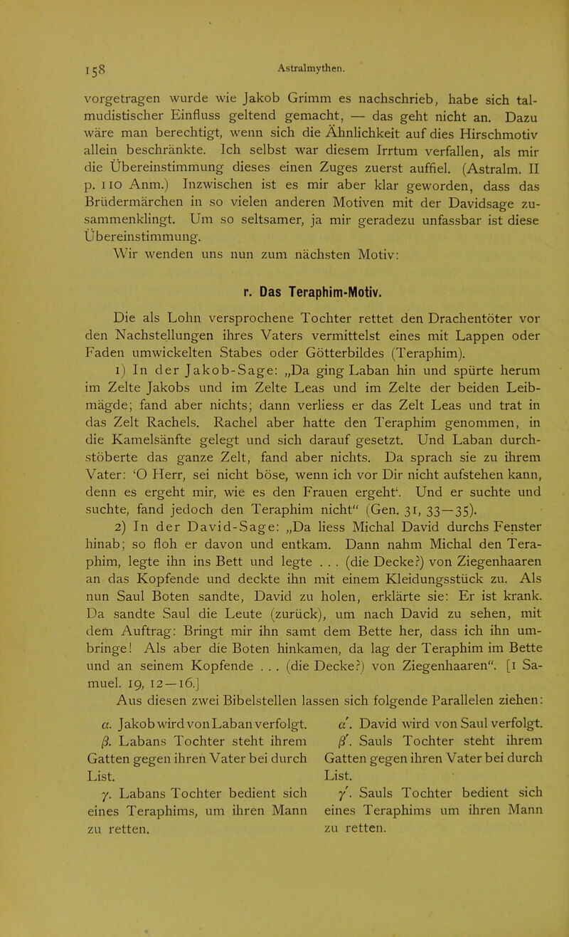 vorgetragen wurde wie Jakob Grimm es nachschrieb, habe sich tal- mudistischer Einfluss geltend gemacht, — das geht nicht an. Dazu wäre man berechtigt, wenn sich die Ähnlichkeit auf dies Hirschmotiv allein beschränkte. Ich selbst war diesem Irrtum verfallen, als mir die Übereinstimmung dieses einen Zuges zuerst auffiel. (Astralm. II p. lio Anm.) Inzwischen ist es mir aber klar geworden, dass das Brüdermärchen in so vielen anderen Motiven mit der Davidsage zu- sammenklingt. Um so seltsamer, ja mir geradezu unfassbar ist diese Übereinstimmung. Wir wenden uns nun zum nächsten Motiv: r. Das Teraphim-Motiv. Die als Lohn versprochene Tochter rettet den Drachentöter vor den Nachstellungen ihres Vaters vermittelst eines mit Lappen oder Laden umwickelten Stabes oder Götterbildes (Teraphim). 1) In der Jakob-Sage: „Da ging Laban hin und spürte herum im Zelte Jakobs und im Zelte Leas und im Zelte der beiden Leib- mägde; fand aber nichts; dann verliess er das Zelt Leas und trat in das Zelt Rachels. Rachel aber hatte den Teraphim genommen, in die Kamelsänfte gelegt und sich darauf gesetzt. Und Laban durch- stöberte das ganze Zelt, fand aber nichts. Da sprach sie zu ihrem Vater: ‘O Herr, sei nicht böse, wenn ich vor Dir nicht aufstehen kann, denn es ergeht mir, wie es den Trauen ergeht*. Und er suchte und suchte, fand jedoch den Teraphim nicht“ (Gen. 31, 33 — 35). 2) In der David-Sage: „Da liess Michal David durchs Lenster hinab; so floh er davon und entkam. Dann nahm Michal den Tera- phim, legte ihn ins Bett und legte . . . (die Decke?) von Ziegenhaaren an das Kopfende und deckte ihn mit einem Kleidungsstück zu. Als nun Saul Boten sandte, David zu holen, erklärte sie: Er ist krank. Da sandte Saul die Leute (zurück), um nach David zu sehen, mit dem Auftrag: Bringt mir ihn samt dem Bette her, dass ich ihn um- bringe! Als aber die Boten hinkamen, da lag der Teraphim im Bette und an seinem Kopfende . . . (die Decke?) von Ziegenhaaren“. [1 Sa- muel. 19, 12 — 16.] Aus diesen zwei Bibelstellen lassen sich folgende Parallelen ziehen: a. Jakob wird von Laban verfolgt. ß. Labans Tochter steht ihrem Gatten gegen ihren Vater bei durch List. y. Labans Tochter bedient sich eines Teraphims, um ihren Mann zu retten. a . David wird von Saul verfolgt. ß'. Sauls Tochter steht ihrem Gatten gegen ihren Vater bei durch List. y. Sauls Tochter bedient sich eines Teraphims um ihren Mann zu retten.