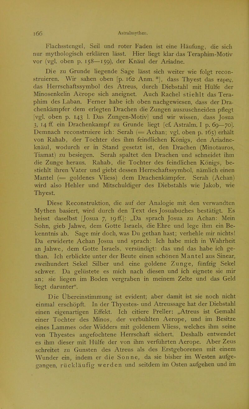 Flachsstengel, Seil und roter Faden ist eine Häufung, die sich nur mythologisch erklären lässt. Hier liegt klar das Teraphim-Motiv vor (vgl. oben p. 158—159), der Knäul der Ariadne. Die zu Grunde liegende Sage lässt sich weiter wie folgt recon- struieren. Wir sahen oben [p. 162 Anm. *], dass Thyest das regac, das Herrschaftssymbol des Atreus, durch Diebstahl mit Hülfe der Minosenkelin Aerope sich aneignet. Auch Rachel stiehlt das Tera- phim des Laban. Ferner habe ich oben nachgewiesen, dass der Dra- chenkämpfer dem erlegten Drachen die Zungen auszuschneiden pflegt [vgl. oben p. 143 1. Das Zungen-Motiv] und wir wissen, dass Josua 3, 14 ff. ein Drachenkampf zu Grunde liegt [cf. Astralm. I p. 69—70]. Demnach reconstruiere ich: Serah (= Achan; vgl. oben p. 165) erhält von Rahab, der Tochter des ihm feindlichen Königs, den Ariadne- knäul, wodurch er in Stand gesetzt ist, den Drachen (Minotauros, Tiamat) zu besiegen. Serah spaltet den Drachen und schneidet ihm die Zunge heraus. Rahab, die Tochter des feindlichen Königs, be- stiehlt ihren Vater und giebt dessen Herrschaftssymbol, nämlich einen Mantel (— goldenes Vliess) dem Drachenkämpfer. Serah (Achan) wird also Hehler und Mitschuldiger des Diebstahls wie Jakob, wie Thyest. Diese Reconstruktion, die auf der Analogie mit den verwandten Mythen basiert, wird durch den Text des Josuabuches bestätigt. Es heisst daselbst [Josua 7, 19ff]: „Da sprach Josua zu Achan: Mein Sohn, gieb Jahwe, dem Gotte Israels, die Ehre und lege ihm ein Be- kenntnis ab. Sage mir doch, was Du gethan hast; verhehle mir nichts! Da erwiderte Achan Josua und sprach: Ich habe mich in Wahrheit an Jahwe, dem Gotte Israels, versündigt: das und das habe ich ge- than. Ich erblickte unter der Beute einen schönen Mantel aus Sinear, zweihundert Sekel Silber und eine goldene Zunge, fünfzig Sekel schwer. Da gelüstete es mich nach diesen und ich eignete sie mir an; sie liegen im Boden vergraben in meinem Zelte und das Geld liegt darunter“. Die Übereinstimmung ist evident; aber damit ist sie noch nicht einmal erschöpft. In der Thyestes- und Atreussage hat der Diebstahl einen eigenartigen Effekt. Ich citiere Preller: „Atreus ist Gemahl einer Tochter des Minos, der verbuhlten Aerope, und im Besitze eines Lammes oder Widders mit goldenem Vliess, welches ihm seine von Thyestes angefochtene Herrschaft sichert. Deshalb entwendet es ihm dieser mit Hülfe der von ihm verführten Aerope. Aber Zeus schreitet zu Gunsten des Atreus als des Erstgeborenen mit einem Wunder ein, indem er die Sonne, da sie bisher im Westen aufge- gangen, rückläufig werden und seitdem im Osten aufgehen und im