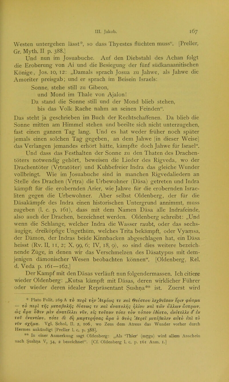 Westen untergehen lässt*, so dass Thyestes flüchten muss“. [Preller, Gr. Myth. II p. 388.] Und nun im Josuabuche. Auf den Diebstahl des Achan folgt die Eroberung von Ai und die Besiegung der fünf südkanaanitischen Könige, Jos. 10, 12: „Damals sprach Josua zu Jahwe, als Jahwe die Amoriter preisgab; und er sprach im Beisein Israels: Sonne, stehe still zu Gibeon, und Mond im Thale von Ajalon! Da stand die Sonne still und der Mond blieb stehen, bis das Volk Rache nahm an seinen Feinden“. Das steht ja geschrieben im Buch der Rechtschaffenen. Da blieb die Sonne mitten am Himmel stehen und beeilte sich nicht unterzugehen, fast einen ganzen Tag lang. Und es hat weder früher noch später jemals einen solchen Tag gegeben, an dem Jahwe [in dieser Weise] das Verlangen jemandes erhört hätte, kämpfte doch Jahwe für Israel“. Und dass das Festhalten der Sonne zu den Thaten des Drachen- töters notwendig gehört, beweisen die Lieder des Rigveda, wo der Drachentöter (Vrtratöter) und Kuhbefreier Indra das gleiche Wunder vollbringt. Wie im Josuabuche sind in manchen Rigvedaliedern an Stelle des Drachen (Vrtra) die Urbewohner (Däsa) getreten und Indra kämpft für die erobernden Arier, wie Jahwe für die erobernden Israe- liten gegen die Urbewohner. Aber selbst Oldenberg, der für die Däsakämpfe des Indra einen historischen Untergrund annimmt, muss zugeben (1. c. p. 161), dass mit dem Namen Däsa alle Indrafeinde, also auch der Drachen, bezeichnet werden. Oldenberg schreibt: „Und wenn die Schlange, welcher Indra die Wasser raubt, oder das sechs- äugige, dreiköpfige Ungethiim, welches Trita bekämpft, oder Vyamsa, der Dämon, der Indras beide Kinnbacken abgeschlagen hat, ein Däsa heisst (Rv. II, 11, 2; X, 99, 6; IV, 18, 9), so sind dies weitere bezeich- nende Züge, in denen wir das Verschmelzen des Däsatypus mit dem- jenigen dämonischer Wesen beobachten können“. [Oldenberg, Rel. d. Veda p. 161 —162.] Der Kampf mit denDäsas verläuft nun folgendermassen. Ich citiere wieder Oldenberg: „Kutsa kämpft mit Däsas, deren wirklicher Führer oder wieder deren idealer Repräsentant Sushna** ist. Zuerst wird * Plato Polit. 269 A to ?t£Ql xrjv Axpioq rf ‘xcä Ovioxov Xr/O-üoctv %qiv <pdotua — xd tceqI xrjq /x£xaßoXfjq öva£wq T£ xal ävaxoXfjq fjXlov xal xwv aXXwv aoxQwv, wq uQct 6&£v fihv ävaxiXXEi vvv, £iq xovxov xöx£ xov xotcov idv£TO, cxvet^XXe rf1 ix xov ivavxiov, tote dh 6t] ßaQTVQTjoaq ixQa b &Eoq ’Atqel fX£xißaX£v avxo bd xo vvv ayfmu. Vgl. Schol. II. 2, 106, wo Zeus dem Atreus das Wunder vorher durch Hermes ankündigt [Preller 1. c. p. 388]. ** In einer Anmerkung sagt Oldenberg: „Als ‘Thier' (mrga) wird allem Anschein nach ijushna V, 34, 2 bezeichnet“. [Cf. Oldenberg 1. c. p. 161 Anm. I.]