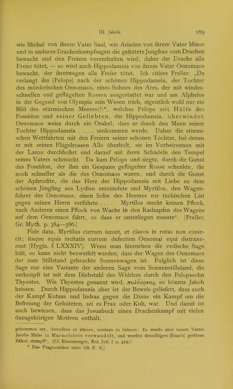 wie Michal von ihrem Vater Saul, wie Ariadne von ihrem Vater Minos und in anderen Drachenkampfsagen die gehütete Jungfrau vom Drachen bewacht und den Freiern vorenthalten wird, daher der Drache alle Freier tötet, — so wird auch Hippodameia von ihrem Vater Oenomaos bewacht, der ihretwegen alle Freier tötet. Ich citiere Preller: „Da verlangt ihn (Pelops) nach der schönen Hippodameia, der Tochter des mörderischen Oenomaos, eines Sohnes des Ares, der mit windes- schnellen und geflügelten Rossen ausgestattet war und am Alpheios in der Gegend von Olympia sein Wesen trieb, eigentlich wohl nur ein Bild des stürmischen Meeres(?)* *, welches Pelops mit Hülfe des Poseidon und seiner Geliebten, der Hippodameia, überwindet. Oenomaos weiss durch ein Orakel, dass er durch den Mann seiner Tochter Hippodameia umkommen werde. Daher die stürmi- schen Wettfahrten mit den Freiern seiner schönen Tochter, bei denen er mit seinen Flügelrössen Alle überholt, sie im Vorbeirennen mit der Lanze durchbohrt und darauf mit ihren Schädeln den Tempel seines Vaters schmückt. Da kam Pelops und siegte, durch die Gunst des Poseidon, der ihm ein Gespann geflügelter Rosse schenkte, die noch schneller als die des Oenomaos waren, und durch die Gunst der Aphrodite, die das Herz der Hippodameia mit Liebe zu dem schönen Jüngling aus Lydien entzündete und Myrtilos, den Wagen- führer des Oenomaos, einen Sohn des Hermes zur tückischen List gegen seinen Herrn verführte Myrtilos steckt keinen Pflock, nach Anderen einen Pflock von Wachs in den Radzapfen des Wagens auf dem Oenomaos fährt, so dass er unterliegen musste“. [Preller, Gr. Myth. p. 384—386.] Fide data, Myrtilus currum iunxit, et clavos in rotas non conie- cit; itaque equis incitatis currum defectum Oenomai equi distraxe- runt [Hygin. f. LXXXIV]. Wenn man hierneben die vedische Sage hält, so kann nicht bezweifelt werden, dass der Wagen des Oenomaos der zum Stillstand gebrachte Sonnenwagen ist. Folglich ist diese Sage nur eine Variante der anderen Sage vom Sonnenstillstand, die verknüpft ist mit dem Diebstahl des Widders durch den Pelopssohn Thyestes. Wie Thyestes genannt wird, xolvaQvoq, so könnte Jakob heissen. Durch Hippodameia aber ist der Beweis geliefert, dass auch der Kampf Kutsas und Indras gegen die Däsas ein Kampf um die Befreiung der Gehüteten, sei es Frau oder Kuh, war. Und damit ist auch bewiesen, dass das Josuabuch einen Drachenkampf mit vielen dazugehörigen Motiven enthält. gekommen sey , denselben zu küssen, sondern zu beissen: Es wurde aber uusers Vaters Jacobs Halss in Marmelstein verwandelt, und wurden desselbigen (Esau’s) gottlose Zähne stumpfP1. [Cf. Eisenmenger, Ent. Jud. I p. 472.] * Das Fragezeichen setze ich E. S.]