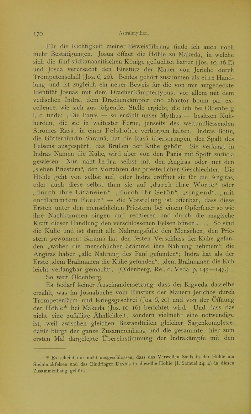 Für die Richtigkeit meiner Beweisführung finde ich auch noch mehr Bestätigungen. Josua öffnet die Höhle zu Makeda, in welche sich die fünf südkanaanitischen Könige geflüchtet hatten (Jos. io, 16 ff.) und Josua verursacht den Einsturz der Mauer von Jericho durch Trompetenschall (Jos. 6, 20). Beides gehört zusammen als eine Hand- lung und ist zugleich ein neuer Beweis für die von mir aufgedeckte Identität Josuas mit dem Drachenkämpfertypus, vor allem mit dem vedischen Indra, dem Drachenkämpfer und abactor boum par ex- cellence, wie sich aus folgender Stelle ergiebt, die ich bei Oldenberg 1. c. finde: „Die Panis — so erzählt unser Mythus — besitzen Kuh- herden, die sie in weitester Ferne, jenseits des weltumfliessenden Stromes Rasa, in einer Felshöhle verborgen halten. Indras Botin, die Götterhündin Saramä, hat die Rasa übersprungen, den Spalt des Felsens ausgespürt, das Brüllen der Kühe gehört. Sie verlangt in Indras Namen die Kühe, wird aber von den Panis mit Spott zurück- gewiesen. Nun naht Indra selbst mit den Angiras oder mit den „sieben Priestern“, den Vorfahren der priesterlichen Geschlechter. Die Höhle geht von selbst auf, oder Indra eröffnet sie für die Angiras, oder auch diese selbst thun sie auf „durch ihre Worte“ oder „durch ihre Fitaneien“, „durch ihr Getön“, „singend“, „mit entflammtem Feuer“ — die Vorstellung ist offenbar, dass diese Ersten unter den menschlichen Priestern bei einem Opferfeuer so wie ihre Nachkommen singen und recitieren und durch die magische Kraft dieser Handlung den verschlossenen Felsen öffnen .... So sind die Kühe und ist damit alle Nahrungsfülle den Menschen, den Prie- stern gewonnen: Saramä hat den festen Verschluss der Kühe gefun- den „woher die menschlichen Stämme ihre Nahrung nehmen“; die Angiras haben „alle Nahrung des Pani gefunden“; Indra hat als der Erste „dem Brahmanen die Kühe gefunden“, „dem Brahmanen die Kuh leicht verlangbar gemacht“. [Oldenberg, Rel. d. Veda p. 145—147.] So weit Oldenberg. Es bedarf keiner Auseinandersetzung, dass der Rigveda dasselbe erzählt, was im Josuabuche vom Einsturz der Mauern Jerichos durch Trompetenlärm und Kriegsgeschrei (Jos. 6, 20) und von der Öffnung der Höhle* bei Makeda (Jos. 10, 16) berichtet wird. Und dass das nicht eine zufällige Ähnlichkeit, sondern vielmehr eine notwendige ist, weil zwischen gleichen Bestandteilen gleicher Sagenkomplexe, dafür bürgt der ganze Zusammenhang und die gesammte, hier zum ersten Mal dargelegte Übereinstimmung der Indrakämpfe mit den * Es scheint mir nicht ausgeschlossen, dass das Verweilen Sauls in der Höhle am Steinbockfelsen und das Eindringen Davids in dieselbe Höhle [I. Samuel 24, 4) in diesen Zusammenhang gehört.