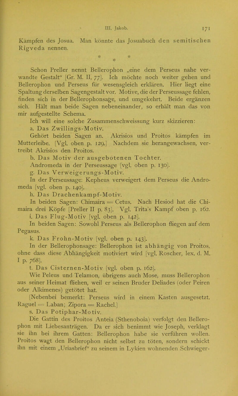 Kämpfen des Josua. Man könnte das Josuabuch den semitischen Rigveda nennen. # * Schon Preller nennt Bellerophon „eine dem Perseus nahe ver- wandte Gestalt“ [Gr. M. II, 77]. Ich möchte noch weiter gehen und Bellerophon und Perseus für wesensgleich erklären. Hier liegt eine Spaltung derselben Sagengestalt vor. Motive, die der Perseussage fehlen, finden sich in der Bellerophonsage, und umgekehrt. Beide ergänzen sich. Hält man beide Sagen nebeneinander, so erhält man das von mir aufgestellte Schema. Ich will eine solche Zusammenschweissung kurz skizzieren: a. Das Zwillings-Motiv. Gehört beiden Sagen an. Akrisios und Proitos kämpfen im Mutterleibe. [Vgl. oben p. 129.] Nachdem sie herangewachsen, ver- treibt Akrisios den Proitos. b. Das Motiv der ausgebotenen Tochter. Andromeda in der Perseussage [vgl. oben p. 130]. g. Das Verweigerungs-Motiv. In der Perseussage: Kepheus verweigert dem Perseus die Andro- meda [vgl. oben p. 140]. h. Das Drachenkampf-Motiv. In beiden Sagen: Chimaira = Cetus. Nach Hesiod hat die Chi- maira drei Köpfe [Preller II p. 83]. Vgl. Trita’s Kampf oben p. 162. i. Das Flug-Motiv [vgl. oben p. 142]. In beiden Sagen: Sowohl Perseus als Bellerophon fliegen auf dem Pegasus. k. Das Frohn-Motiv [vgl. oben p. 143]. In der Bellerophonsage: Bellerophon ist abhängig von Proitos, ohne dass diese Abhängigkeit motiviert wird [vgl. Roscher, lex. d. M. I p. 768]. t. Das Cisternen-Motiv [vgl. oben p. 162]. Wie Peleus und Telamon, übrigens auch Mose, muss Bellerophon aus seiner Heimat fliehen, weil er seinen Bruder Deliades (oder Peiren oder Alkimenes) getötet hat. [Nebenbei bemerkt: Perseus wird in einem Kasten ausgesetzt. Raguel = Laban; Zipora = Rachel.] s. Das Potiphar-Motiv. Die Gattin des Proitos Anteia (Sthenoboia) verfolgt den Bellero- phon mit Liebesanträgen. Da er sich benimmt wie Joseph, verklagt sie ihn bei ihrem Gatten: Bellerophon habe sie verführen wollen. Proitos wagt den Bellerophon nicht selbst zu töten, sondern schickt ihn mit einem „Uriasbrief“ zu seinem in Lykien wohnenden Schwieger-