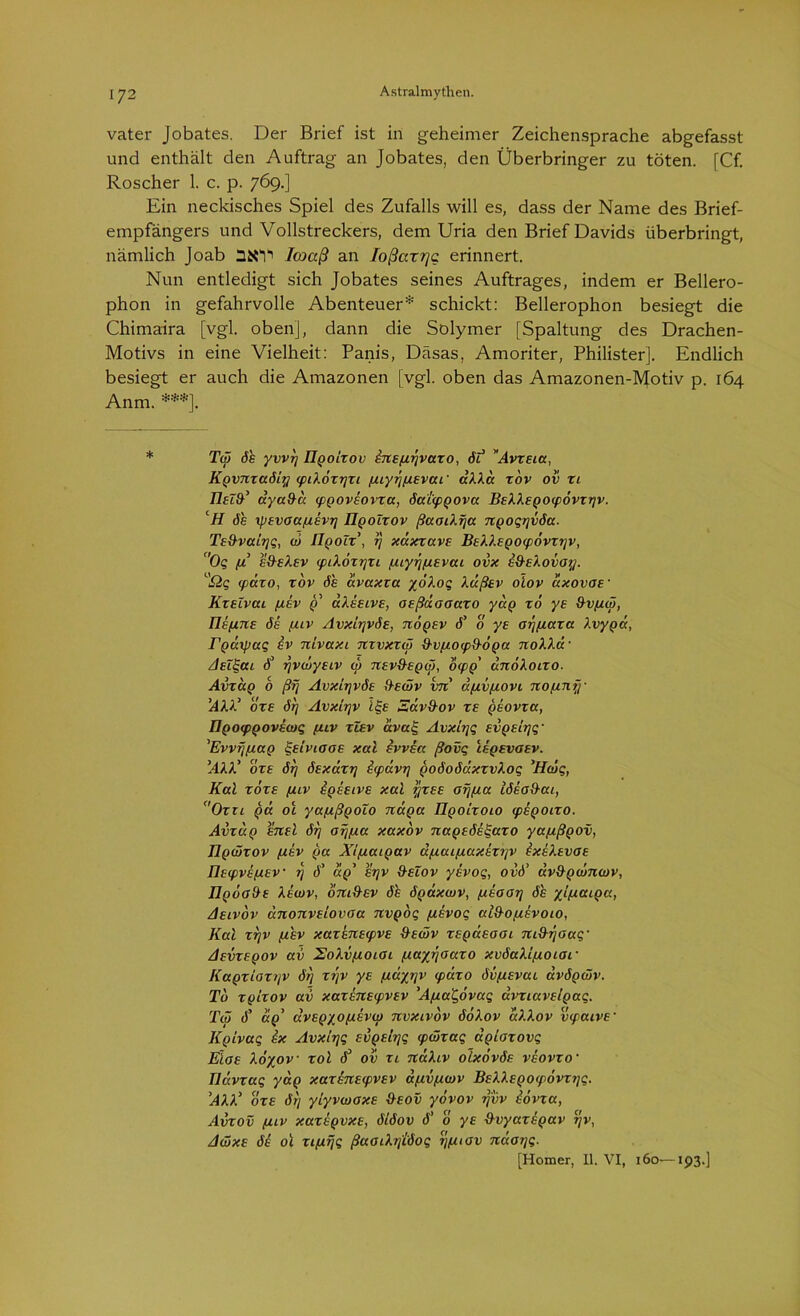 vater Jobates. Der Brief ist in geheimer Zeichensprache abgefasst und enthält den Auftrag an Jobates, den Überbringer zu töten. [Cf. Roscher 1. c. p. 769.] Ein neckisches Spiel des Zufalls will es, dass der Name des Brief- empfängers und Vollstreckers, dem Uria den Brief Davids überbringt, nämlich Joab SSV Icoaß an loßarrjc erinnert. Nun entledigt sich Jobates seines Auftrages, indem er Bellero- phon in gefahrvolle Abenteuer* schickt: Bellerophon besiegt die Chimaira [vgl. oben], dann die Solymer [Spaltung des Drachen- Motivs in eine Vielheit: Panis, Däsas, Amoriter, Philister]. Endlich besiegt er auch die Amazonen [vgl. oben das Amazonen-Motiv p. 164 Anm. ***]. Tw 6h yw/j ügoizov inEpirjvazo, öl Avzsia, Kgvnzaöiry (piXözrjzi puyrjpiEvai' äXXa zov 0v zi IIeZIT ayafha (pgoviovza, öaicpgova BsXXEQOLpovzijv. cif de xptvoa/xevT] IIqolzov ßaoiXfja ngoqijvöa. Ts&valrjq, w IlgoZz’, rj xdxzavs BsXXEgOLpövzrjv, c'Oq pi eS-eXev (pikozrjzi pnyr/piEvai ovx h&elovoy. a£iq <päzo, zov de avaxza yöXoq XußEv olov cixovos• KzsZvai piiv g aXssivE, osßdoaazo yag zo ys &vpiw, IUpinE ös puv AvxlrjvÖE, nögEv d’ 0 ye orjpiaza Xvyga, Tgarpaq iv nivaxi nzvxzw &vpLO<p9-6ga noXXd- /IsZgai d° rjvwysiv w :ievüeqw, 6(pg' dnoXoizo. Abzug 6 ßrj Avxirjvös S-ewv vn apivpiovi nojinry 'AXX' ozs örj Avxltjv igs Ädvd-ov re gsovza, ÜQOcpQOvewq puv zlsv avrxq Avxlrjq svgtirjq- 'Evvfjpiag ^elviooe xal ivvsa ßovq Ieqevgev. 'AXX' ozs örj ötxazrj irpavrj goöoödxzvXoq ’Hwq, Kal zoze puv igisivE xal rjzEE orjpia töboS-ai, Ozn ga ol yapißgoZo näga üqolzolo (pigoizo. Avzag snd örj arjpia xaxbv nageös^azo yapißgov, Ilgwzov pthv (ja X/piaigav dpiuipiaxszrjv ixsXsvGE IlEcpvEpiEV rj d’ agy srjv S-eZov yivoq, ovö’ dv&gcünwv, IIqoo&e Xewv, om&sv öh ögdxwv, pisoor] de yipiaiga, Aelvov dnonvSLOvaa nvgoq pisvoq al&opisvoio, Kal zrjv pihv xazsnE<pvE 9ewv zEgasooi md-rjoaq- Aevzeqov av XoXvpioioi piayrjoazo xvöaXlpioiar Kagzioztjv örj zyv ye (J-dyjjv tpäzo övpisvai avögwv. Tb zglzov av xazsnsipvEv 'Apiat,6vaq dvzLavslgaq. Tw d’ dg’ dvEgyopLEVw nvxivov öoXov aXXov vtpaivE’ Kgtvaq ix Avxlrjq Evgsirjq <pwzaq aglazovq EIoe Xoyov zol d3 ov zi naXiv oIxovöe veovzo• Ildvzaq yag xazinELpvEV apivpiwv BsXXEgocpovzrjq. ’AXX' oze örj yiyvwoxE S-eov yövov rjvv iovza, Avzov puv xazbgvxE, ölöov d’ 0 ye fXvyazhgav rjv, Awxe de 01 zipirjq ßaGLXrjtöoq rjpuav ndor/q. [Homer, II. VI, 160—193.]