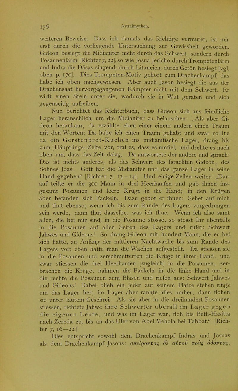 weiteren Beweise. Dass ich damals das Richtige vermutet, ist mir erst durch die vorliegende Untersuchung zur Gewissheit geworden. Gideon besiegt die Midianiter nicht durch das Schwert, sondern durch Posaunenlärm [Richter 7, 22], so wie Josua Jericho durch Trompetenlärm und Indra die Däsas singend, durch Litaneien, durch Getön besiegt [vgl. oben p. 170]. Dies Trompeten-Motiv gehört zum Drachenkampf, das habe ich oben nachgewiesen. Aber auch Jason besiegt die aus der Drachensaat hervorgegangenen Kämpfer nicht mit dem Schwert. Er wirft einen Stein unter sie, wodurch sie in Wut geraten und sich gegenseitig aufreiben. Nun berichtet das Richterbuch, dass Gideon sich ans feindliche Lager heranschlich, um die Midianiter zu belauschen: „Als aber Gi- deon herankam, da erzählte eben einer einem andern einen Traum mit den Worten: Da habe ich einen Traum gehabt und zwar rollte da ein Gerstenbrot-Kuchen ins midianitische Lager, drang bis zum [Häuptlings-JZelte vor, traf es, dass es umfiel, und drehte es nach oben um, dass das Zelt dalag. Da antwortete der andere und sprach: Das ist nichts anderes, als das Schwert des Israeliten Gideon, des Sohnes Joas’. Gott hat die Midianiter und das ganze Lager in seine Hand gegeben“ [Richter 7, 13 — 14]. Und einige Zeilen weiter: „Dar- auf teilte er die 300 Mann in drei Heerhaufen und gab ihnen ins- gesamt Posaunen und leere Krüge in die Hand; in den Krügen aber befanden sich Fackeln. Dazu gebot er ihnen: Sehet auf mich und thut ebenso; wenn ich bis zum Rande des Lagers vorgedrungen sein werde, dann thut dasselbe, was ich thue. Wenn ich also samt allen, die bei mir sind, in die Posaune stosse, so stosst Ihr ebenfalls in die Posaunen auf allen Seiten des Lagers und rufet: Schwert Jahwes und Gideons! So drang Gideon mit hundert Mann, die er bei sich hatte, zu Anfang der mittleren Nachtwache bis zum Rande des Lagers vor; eben hatte man die Wachen aufgestellt. Da stiessen sie in die Posaunen und zerschmetterten die Krüge in ihrer Hand, und zwar stiessen die drei Heerhaufen [zugleich] in die Posaunen, zer- brachen die Krüge, nahmen die Fackeln in die linke Hand und in die rechte die Posaunen zum Blasen und riefen aus: Schwert Jahwes und Gideons! Dabei blieb ein jeder auf seinem Platze stehen rings um das Lager her; im Lager aber rannte alles umher, dann flohen sie unter lautem Geschrei. Als sie aber in die dreihundert Posaunen stiessen, richtete Jahwe ihre Schwerter überall im Lager gegen die eigenen Leute, und was im Lager war, floh bis Beth-Hasitta nach Zereda zu, bis an das Ufer von Abel-Mehola bei Tabbat.“ [Rich- ter 7, 16—22.] Dies entspricht sowohl dem Drachenkampf Indras und Josuas als dem Drachenkampf Jasons: öndQovxoq 6h avxov zovg oöovraq,