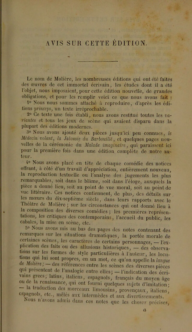 AVIS SUR CETTE ÉDITION. Le nom de Molière, les nombreuses éditions qui ont été faites des œuvres de cet immortel écrivain, les études dont il a été l’objet, nous imposaient, pour cette édition nouvelle, de grandes obligations, et pour les remplir voici ce que nous avons fait : 1° Nous nous sommes attaché à reproduire, d’après les édi- tions pnnccps, un texte irréprochable. 2° Ce texte une fois établi, nous avons restitué toutes les va- lantes et tous les jeux de scène qui avaient disparu dans la plupart des éditions modernes. 3° Nous avons ajouté deux pièces jusqu'ici peu connues, le Médecin volant, la Jalousie du Barbouillé, et quelques pages nou- velles de la cérémonie du Malade imaginaire, qui paraissent ici pour la première fois dans une édition complète de notre au- teur. 4° Nous avons placé en tète de chaque comédie des notices offrant, à côté d’un travail d’appréciation, entièrement nouveau, la reproduction textuelle ou l’analyse des jugements les plus remarquables, soit dans le blâme, soit dans l’éloge, auxquels la pièce a donné lieu, soit au point de vue moral, soit au point de vue littéraire. Ces notices contiennent, de plus, des détails sur les mœurs du dix-septième siècle, dans leurs rapports avec le Théâtre de Molière ; sur les circonstances qui ont donné lieu à la composition des diverses comédies ; les premières représen- tations, les critiques des contemporains, l’accueil du public, les cabales, la mise en scène, etc. S° Nous avons mis au bas des pages des notes contenant des remarques sur les situations dramatiques, la portée morale de certaines scènes, les caractères de certains personnages, — l’ex- plication des faits ou des allusions historiques, — des observa- tions sur les formes de style particulières à l’auteur, les locu- tions qui lui sont propres, en un mot, ce qu’on appelle la langue de Molière ; — des réferences entre les scènes des diverses pièces qm présentent de l’analogie entre elles; — l’indication des écri- vains grecs, latins, italiens, espagnols, français du moyen âge ou de la renaissance, qui ont fourni quelques sujets d'imitation: la traduction des morceaux limousins, provençaux, italiens, espagnols, etc., mêlés aux intermèdes et aux divertissements. fsous n avons admis dans ces notes que les choses précises, a