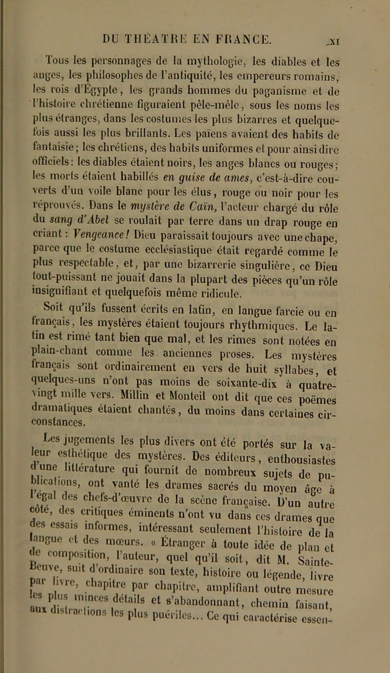 ,xi Tous les personnages de la mythologie, les diables et les auges, les philosophes de l’antiquité, les empereurs romains, les rois d’Égypte, les grands hommes du paganisme et de l’histoire chrétienne figuraient pêle-mêle, sous les noms les plus étranges, dans les costumes les plus bizarres et quelque- fois aussi les plus brillants. Les païens avaient des habits de fantaisie; les chrétiens, des habits uniformes et pour ainsi dire officiels: les diables étaient noirs, les anges blancs ou rouges; les morts étaient habillés en guise de âmes, c’est-à-dire cou- verts d’un voile blanc pour les élus, rouge ou noir pour les réprouvés. Dans le mysl'ere de Caïn, l’acteur chargé du rôle du sang d'Abel se roulait par terre dans un drap rouge en criant: Vengeance! Dieu paraissait toujours avec unechape, parce que le costume ecclésiastique était regardé comme le plus respectable, et, par une bizarrerie singulière, ce Dieu tout-puissant ne jouait dans la plupart des pièces qu’un rôle insignifiant et quelquefois même ridicule. Soit qu’ils fussent écrits en latin, en langue farcie ou en français, les mystères étaient toujours rhythmiques. Le la- tin est rimé tant bien que mal, et les rimes sont notées en plain-chant comme les anciennes proses. Les mystères français sont ordinairement en vers de huit syllabes, et quelques-uns n’ont pas moins de soixante-dix à quatre- vingt mille vers. Millin et Monteil ont dit que ces poèmes dramatiques étaient chantés, du moins dans certaines cir- constances. Les jugements les plus divers ont été portés sur la va- leur esthétique des mystères. Des éditeurs, enthousiastes une littérature qui fournit de nombreux sujets de pu- bucafions, ont vanté les drames sacrés du moyen âge à égal des chefs-d’œuvre de la scène française. D’un autre cote, des critiques éminents n’ont vu dans ces drames que fies essais informes, intéressant seulement l’histoire de la nngue et des mœurs. « Étranger à toute idée de plan et de composition, l’auteur, quel qu’il soit, dit M. Sainle- Beuve, suit d ordinaire son texte, histoire ou légende, livre par livre, chapitre par chapitre, amplifiant outre mesure Sirrr1:15 ei Msz, <list,«,.|,o„s |K |J,1S puériles... Cc caractérise cssci-