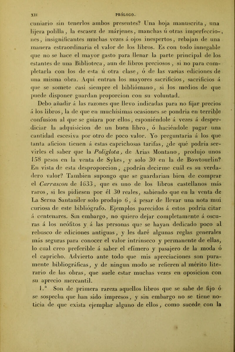 cuniario sin tenerlos ambos presentes? Una hoja manuscrita, una lijera polilla, la escasez de márjenes, manchas ú otras imperfeccio-, nes, insignificantes muchas vezes á ojos inespertos, rebajan de una manera estraordinaria el valor de los libros. Es con todo innegable que no se hace el mayor gasto para llenar la parte principal de los estantes de una Biblioteca, aun de libros preciosos, si no para com- pletarla con los de esta ú otra clase, ó de las varias ediciones de una misma obra. Aquí entran los mayores sacrificios, sacrificios á que se somete casi siempre el bibliómano, si los medios de que puede disponer guardan proporción con su voluntad. Debo añadir á las razones que llevo indicadas para no fijar precios á ios libros, la de que en muchísimas ocasiones se pondria en terrible confusión al que se guiara por ellos, esponiéndole á vezes á desper- diciar la adquisición de un buen libro, ó haciéndole pagar una cantidad escesiva por otro de poco valor. Yo preguntarla á los que tanta afición tienen á estas caprichosas tarifas, ¿de qué podría ser- virles el saber que la Poliglota, de Arias Montano, produjo unos 158 pesos en la venta de Sykes, y solo 30 en la de Bowtourlin? En vista de esta desproporción, ¿podrán decirme cuál es su verda- dero valor? También supongo que se guardarían bien de comprar el Carrascon de 1633, que es uno de los libros castellanos más raros, si les pidiesen por él 30 reales, sabiendo que en la venta de La Serna Santander solo produjo ó, á pesar de llevar una nota mui curiosa de este bibliógrafo. Ejemplos parecidos á estos podría citar á centenares. Sin embargo, no quiero dejar completamente á oscu- ras á los neófitos y á las personas que se hayan dedicado poco al rebusco de ediciones antiguas, y les daré algunas reglas generales más seguras para conocer el valor intrínseco y permanente de ellas, lo cual creo preferible á saber el efímero y pasajero de la moda ó el capricho. Advierto ante todo que mis apreciaciones son pura- mente bibliográficas, y de ningún modo se refieren al mérito lite- rario de las obras, que suele estar muchas vezes en oposición con su aprecio mercantil. 1.a Son de primera rareza aquellos libros que se sabe de fijo ó se sospecha que han sido impresos, y sin embargo no se tiene no- ticia de que exista ejemplar alguno de ellos, como sucede con la