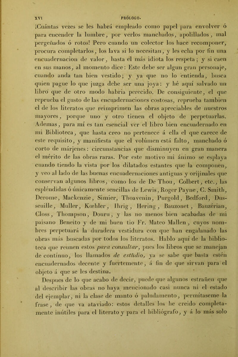 ¡Cuántas vezes se les habrá empleado como papel para envolver ó para encender la lumbre, por verlos manchados, apolillados , mal pergeñados ó rotos! Pero cuando un colector los hace recomponer, procura completarlos, los lava si lo necesitan, y les echa por fin una encuadernación de valor, hasta el más idiota los respeta ; y si caen en sus manos, al momento dice: Este debe ser algún gran personaje, cuando anda tan bien vestido; y ya que no lo entienda, busca quien pague lo que juzga debe ser una joya: y hé aquí salvado un libro que de otro modo habria perecido. De consiguiente, el que reprueba el gusto de las encuadernaciones costosas, reprueba también el de los literatos que reimprimen las obras apreciables de nuestros mayores, porque uno y otro tienen el objeto de perpetuarlas. Ademas, para mí es tan esencial ver el libro bien encuadernado en mi Biblioteca, que hasta creo no pertenece á ella el que carece de este requisito, y manifiesta que el volumen está falto, manchado ó corto de márjenes: circunstancias que disminuyen en gran manera el mérito de las obras raras. Por este motivo mi ánimo se espía ya cuando tiendo la vista por los dilatados estantes que la componen, y veo al lado de las buenas encuadernaciones antiguas y orijinales que conservan algunos libros, como los de De Thou, Colbert, etc., las espléndidas ó únicamente sencillas de Lewis, Roger Payne, G. Smith, Derome, Mackenzie, Simier, Thoavenin, Purgold, Bedford, Dus- seuille, Muller, Koebler, Ihrig, Hering, Bauzonet, Bauzérian, Gloss, Thompson, Douru, y las no menos bien acabadas de mi paisano Beneito y de mi buen tio Fr. Mateo Mallen, cuyos nom- bres perpetuará la duradera vestidura con que han engalanado las obras más buscadas por todos los literatos. Hablo aquí de la biblio- teca que reúnen estos para consultar, pues los libros que se manejan de continuo, los llamados de estudio, ya se sabe que basta estén encuadernados decente y fuertemente, á fin de que sirvan para el objeto á que se les destina. Después de lo que acabo de decir, puede que algunos estrañen que al describir las obras no haya mencionado casi nunca ni el estado del ejemplar, ni la clase de manto ó paludamento, permítaseme la frase, de que va ataviado: estos detalles los he creído completa- mente inútiles para el literato y para el bibliógrafo, y á lo más solo