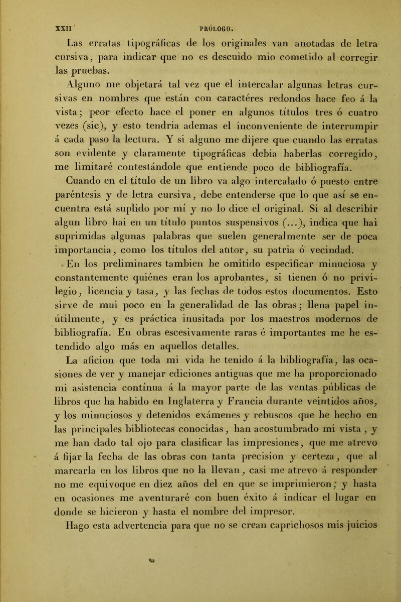 Las erratas tipográficas de los originales van anotadas de letra cursiva, para indicar que no es descuido mió cometido al corregir las pruebas. Alguno me objetará tal vez que el intercalar algunas letras cur- sivas en nombres que están con caractéres redondos hace feo á la vista; peor efecto hace el poner en algunos títulos tres ó cuatro vezes (sic), y esto tendría ademas el inconveniente de interrumpir á cada paso la lectura. Y si alguno me dijere que cuando las erratas son evidente y claramente tipográficas debía haberlas corregido, me limitaré contestándole que entiende poco de bibliografía. Guando en el título de un libro va algo intercalado ó puesto entre paréntesis y de letra cursiva, debe entenderse que lo que así se en- cuentra está suplido por mí y no lo dice el original. Si al describir algún libro hai en un título puntos suspensivos (...), indica que hai suprimidas algunas palabras que suelen generalmente ser de poca importancia, como los títulos del atitor, su patria ó vecindad. En los preliminares también he omitido especificar minuciosa y constantemente quiénes eran los aprobantes, si tienen ó no privi- legio, licencia y tasa, y las fechas de todos estos documentos. Esto sirve de mui poco en la generalidad de las obras; llena papel in- útilmente, y es práctica inusitada por los maestros modernos de bibliografía. En obras escesivamente raras é importantes me he es- tendido algo más en aquellos detalles. La afición que toda mi vida he tenido á la bibliografía, las oca- siones de ver y manejar ediciones antiguas que me lia proporcionado mi asistencia continua á la mayor parte de las ventas públicas de libros que ha habido en Inglaterra y Francia durante veintidós años, y los minuciosos y detenidos exámenes y rebuscos que he hecho en las principales bibliotecas conocidas, han acostumbrado mi vista , y me han dado tal ojo para clasificar las impresiones, que me atrevo á fijar la fecha de las obras con tanta precisión y certeza, que al marcarla en los libros que no la llevan, casi me atrevo á responder no me equivoque en diez años del en que se imprimieron; y hasta en ocasiones me aventuraré con buen éxito á indicar el lugar en donde se hicieron y hasta el nombre del impresor. Hago esta advertencia para que no se crean caprichosos mis juicios