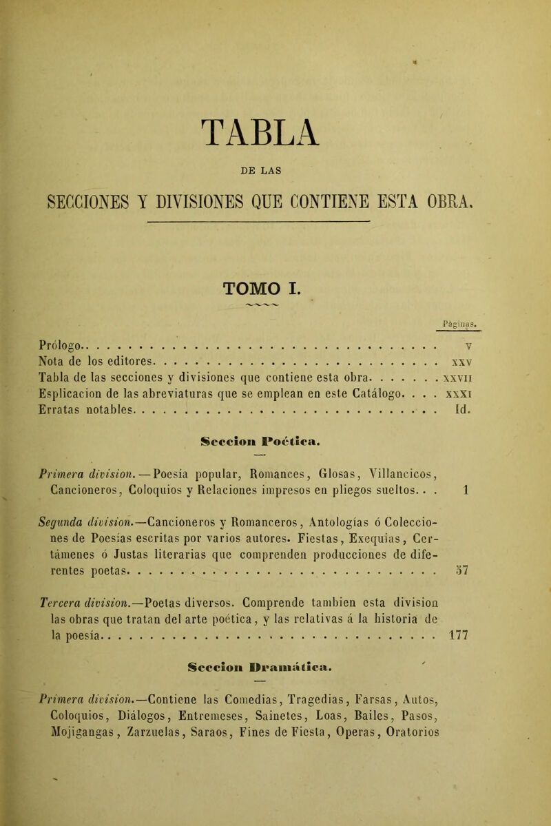 TABLA DE LAS SECCIONES Y DIVISIONES QUE CONTIENE ESTA OBRA. TOMO I. Páginas. Prólogo V Nota de los editores xxv Tabla de las secciones y divisiones que contiene esta obra xxvn Esplicacion de las abreviaturas que se emplean en este Catálogo. . . . xxxi Erratas notables Id. Sección Poética. Primera división. — Poesía popular, Romances, Glosas, Villancicos, Cancioneros, Coloquios y Relaciones impresos en pliegos sueltos.. . 1 Segunda división.—Cancioneros y Romanceros, Antologías ó Coleccio- nes de Poesías escritas por varios autores. Fiestas, Exequias, Cer- támenes ó Justas literarias que comprenden producciones de dife- rentes poetas 37 Tercera división.—Poetas diversos. Comprende también esta división las obras que tratan del arte poética, y las relativas á la historia de la poesía 177 Sección Dramática. Primera división.— Contiene las Comedias, Tragedias, Farsas, Autos, Coloquios, Diálogos, Entremeses, Sainetes, Loas, Railes, Pasos, Mojigangas, Zarzuelas, Saraos, Fines de Fiesta, Operas, Oratorios