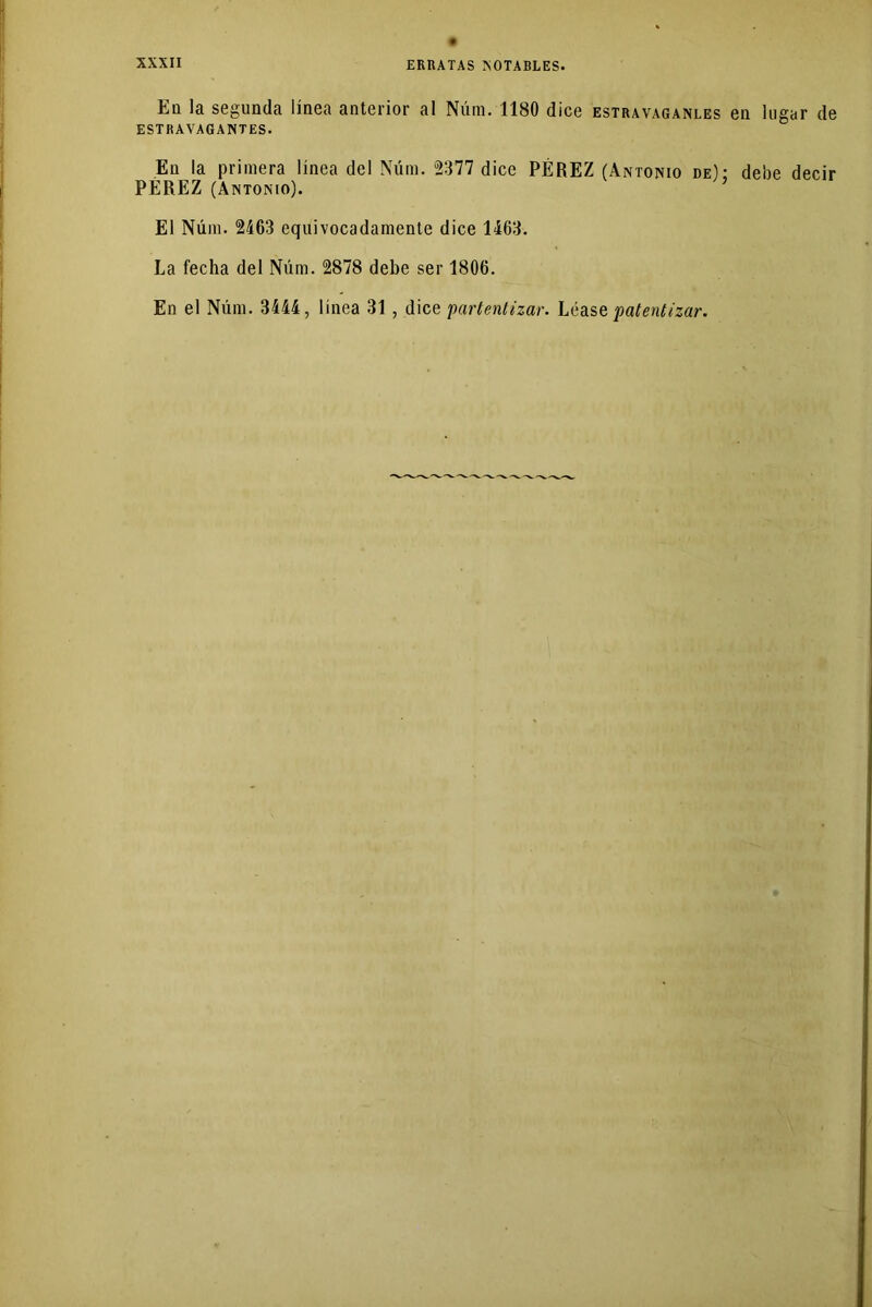 ERRATAS ¡NOTABLES. En la segunda línea anterior al Núm. 1180 dice estravaganles en lugar de ESTRAVAGANTES. En la primera línea del Núm. 2377 dice PÉREZ (Antonio de): debe decir PEREZ (Antonio). ’ El Núm. 2463 equivocadamente dice 1463. La fecha del Núm. 2878 debe ser 1806. En el Núm. 3444, línea 31, dice partentizar. Léase patentizar.