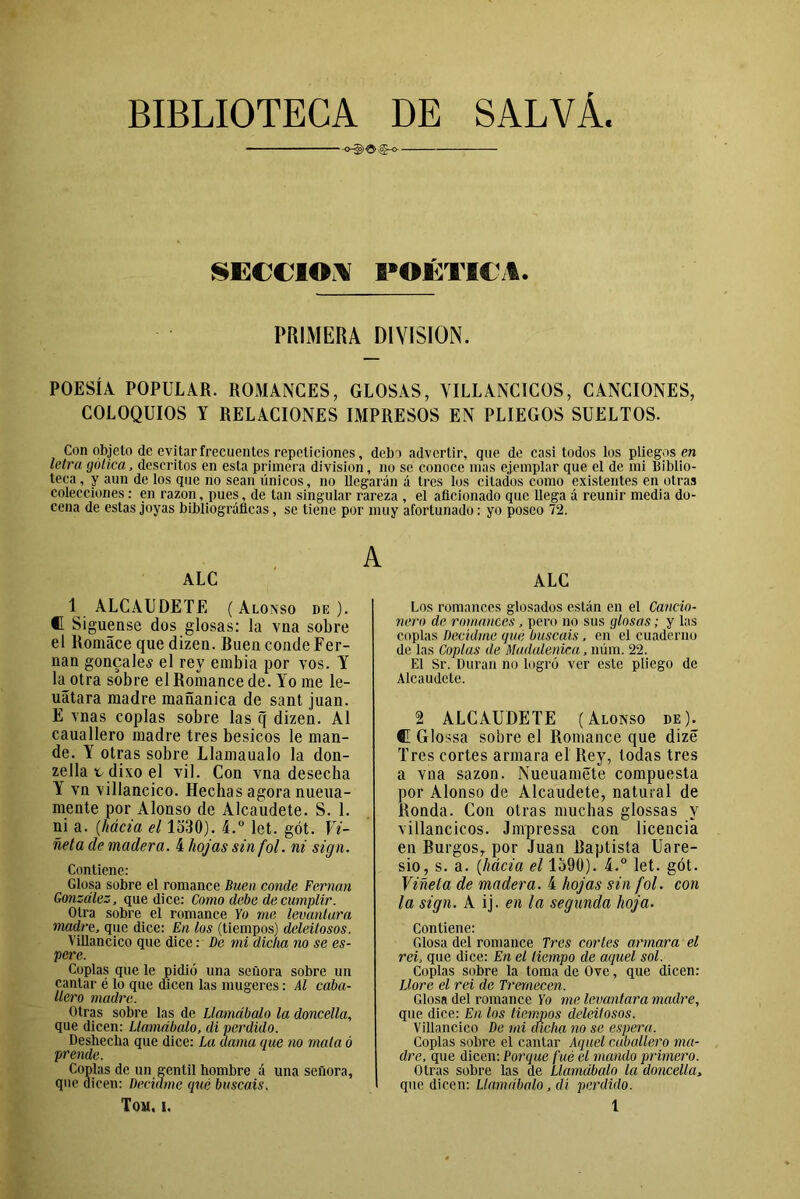 BIBLIOTECA DE SALVÁ. -o-§>Oíg-o- SECCION POÉTICA. PRIMERA DIVISION. POESÍA POPULAR. ROMANCES, GLOSAS, VILLANCICOS, CANCIONES, COLOQUIOS Y RELACIONES IMPRESOS EN PLIEGOS SUELTOS. Con objeto de evitar frecuentes repeticiones, debo advertir, que de casi todos los pliegos en letra gótica, descritos en esta primera división, no se conoce mas ejemplar que el de mi Biblio- teca , y aun de los que no sean únicos, no llegarán á tres los citados como existentes en otras colecciones: en razón, pues, de tan singular rareza , el aficionado que llega á reunir media do- cena de estas joyas bibliográficas, se tiene por muy afortunado: yo poseo 72. A ALC 1 ALCAUDETE (Alonso de). «I Si guense dos glosas: la vna sobre el Romáce que dizen. Buen conde Fer- nán goncalev el rey embia por vos. Y la otra sobre el Romance de. Yo me le- uátara madre mañanica de sant juan. E vnas coplas sobre las q dizen. Al cauallero madre tres besicos le man- de. Y otras sobre Llamaualo la don- zella v divo el vil. Con vna desecha Y vn villancico. Hechas agora nueua- mente por Alonso de Alcaudete. S. 1. ni a. (,hácia el 1530). 4.° let. gót. Vi- ñeta de madera. 4 hojas sin fol. ni sign. Contiene: Glosa sobre el romance Buen conde Fernán González, que dice: Como debe de cumplir. Otra sobre el romance Yo me levantara madre, que dice: En los (tiempos) deleitosos. Villancico que dice: De mi dicha no se es- pere. Coplas que le pidió una señora sobre un cantar é lo que dicen las mugeres: Al caba- llero madre. Otras sobre las de Llamábalo la doncella, que dicen: Llamábalo, di perdido. Deshecha que dice: La dama que no mala ó prende. Coplas de un gentil hombre á una señora, que dicen: Decidme qué buscáis. ALC Los romances glosados están en el Cancio- nero de romances, pero no sus glosas; y las coplas Decidme que buscáis, en el cuaderno de las Coplas de Madalenica, núm. 22. El Sr. Duran no logró ver este pliego de Alcaudete. 2 ALCAUDETE (Alonso de). C Glo ssa sobre el Romance que dizé Tres cortes armara el Rey, todas tres a vna sazón. Nueuaméte compuesta por Alonso de Alcaudete, natural de Ronda. Con otras muchas glossas y villancicos. Jmpressa con licencia en Burgos, por Juan Baptista Uare- sio, s. a. (hácia el 1590). 4.° let. gót. Viñeta de madera. 4 hojas sin fol. con la sign. A ij. en la segunda hoja. Contiene: Glosa del romance Tres corles armara el rei, que dice: En el tiempo de aquel sol. Coplas sobre la toma de Ove, que dicen: Llore el rei de Trernecen. Glosa del romance Yo me levantara madre, que dice: En los tiempos deleitosos. Villancico De mi dicha no se espera. Coplas sobre el cantar Aquel caballero ma- dre, que dicen: Porque fue el mando primero. Otras sobre las de Llamábalo la doncella, que dicen: Llamábalo, di perdido.