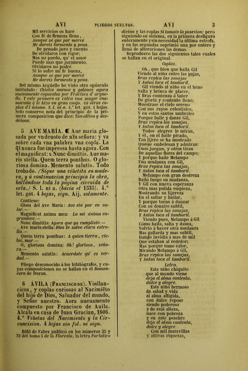 AVI PUEGOS Mil servicios os haré Con fé de firmeza llena, Aunque sé que por mercó Me daréis tormento y pena. De penado juro y cuento De olvidaros con rigor; Mas no puedo, qu’ el amor Puede mas que juramento. Olvidaros no podré Ni lo sufre mi fé buena. Aunque sé que por mercó Me daréis tormento y pena. Del mismo Argüello he visto otro opúsculo intitulado: Chistes míenos y galanes agora nueuamente copuestos por Fracisco d' argue- llo. Y este primero es cótra vna muger ena- morada q te hizo vn gran enojo, có otras co- plas d'l mismo. S. I. ni a. \.° let. gót. 4 hojas. Solo conservo nota del principio de la pri- mera composición que dice: Tan altiva y des- deñosa. 5 AVE MARÍA. C Aue maria glo- sada por vndeuoto de nía señora: y va sobre cada vna palabra vna copla. La ql nunca fue impressa hasta agora. Con elmagnificat: tNunc dimittis. Auema- ris stella. Quem térra ponthus. O glo- riosa domina. Memento salutis. Todo trobado. CSigue unaviñetita enmade- ra, y á continuación principia la obra, hallándose toda la página circuida de orlaj S. 1. ni a. (hácia el 1535). 4.° let. gót. 4 hojas, sign. Aij. solamente. Contiene: Glosa del Ave María: Ave sin par en va- lor.— Magníficat anima mea: La mi ánima en- grumece.— Nunc dimittis: Agora que ya cumpliste.— Ave maris stella: Dios te salve clara estre- lla.— Quem térra ponthus: A quien tierra, cie- los, mar.— O, gloriosa domina: Oh! gloriosa, seño- ra.— Memento salutis: Acúerdate qu' es ver- dad.— Pliego desconocido á los bibliógrafos, y cu- yas composiciones no se hallan en el Roman- cero de Duran. 6 ÁVILA (Franciscode). Villan- cicos, y coplas curiosas al Nacimiéto del hijo de Dios, Saluador del mundo, y Señor nuestro. Aora nueuamente compuesto por Francisco de Auila. Aléala encasa de luán Gradan, 1,606. 4.° Viñetas del Nacimiento y la Cir- cuncisión. 4 hojas sin fol. ni sign. Bóhl de Faber publicó en los números 25 y 32 del tomo 1 de la Floresta, la letra Portal-ico SUELTOS. AVI 3 divino y las coplas Si lomáis la posesión; pero siguiendo su sistema, en la primera desfiguró enteramente ysin necesidad la última estrofa, y en las segundas suprimió una por entero y llenó de alteraciones las demas.’ Heproduzco las dos siguientes tales cuales se hallan en el original. Coplas. Oh, que bien que baila Gil Viendo al niño entre las pajas, liras repica las sonajas Y Antón toca el tamboril. Gil viendo al niño en el heno Salta y brinca de placer, Y Bras comienza á tañer De gloria y contento lleno; Muéstrase el cielo sereno Con sus rayos celestiales, Y en estos santos umbrales Porque baile y danze Gil, Bras repica las sonajas, Y Antón toca el tamboril. Todos alegres le miran, Y él, en el baile picado. Tan lijero se ha mostrado Que se embelesan y admiran: Unos juegan, y otros tiran De aquellas flores del campo; Y porque baile Melampo Una mudanza con Gil, Bras repica las sonajas, Y Antón toca el tamboril. Melampo con gran destreza Bailó luego su mudanza, Y Gil con nueva esperanza Otra mas pulida empieza, Mostrando su lijereza En el saltar y bailar, Y porque torne á danzar Con su donaire subtil, Bras repica las sonajas, Y Antón toca el tamboril. Viendo pues, Melampo á Gil Cómo baila, salta y danza. Volvió á hacer otra mudanza Mas gallarda y mas subtil, Dando invidia á mas de mil Que estaban al rededor; Mas porque tome calor, Mirando Melampo á Gil, Bras repica las sonajas, Y Antón toca el tamboril. Letra. Este niño chiquito ue al mundo viene eja el alma contenta, didee y alegre. Este niño hermoso da salud y vida al alma afligida, con dulce reposo siendo poderoso y de real alteza, nace con pobreza y en este pesebre deja el alma contenta, dulce y alegre. Con mil maravillas y altivas riquezas,
