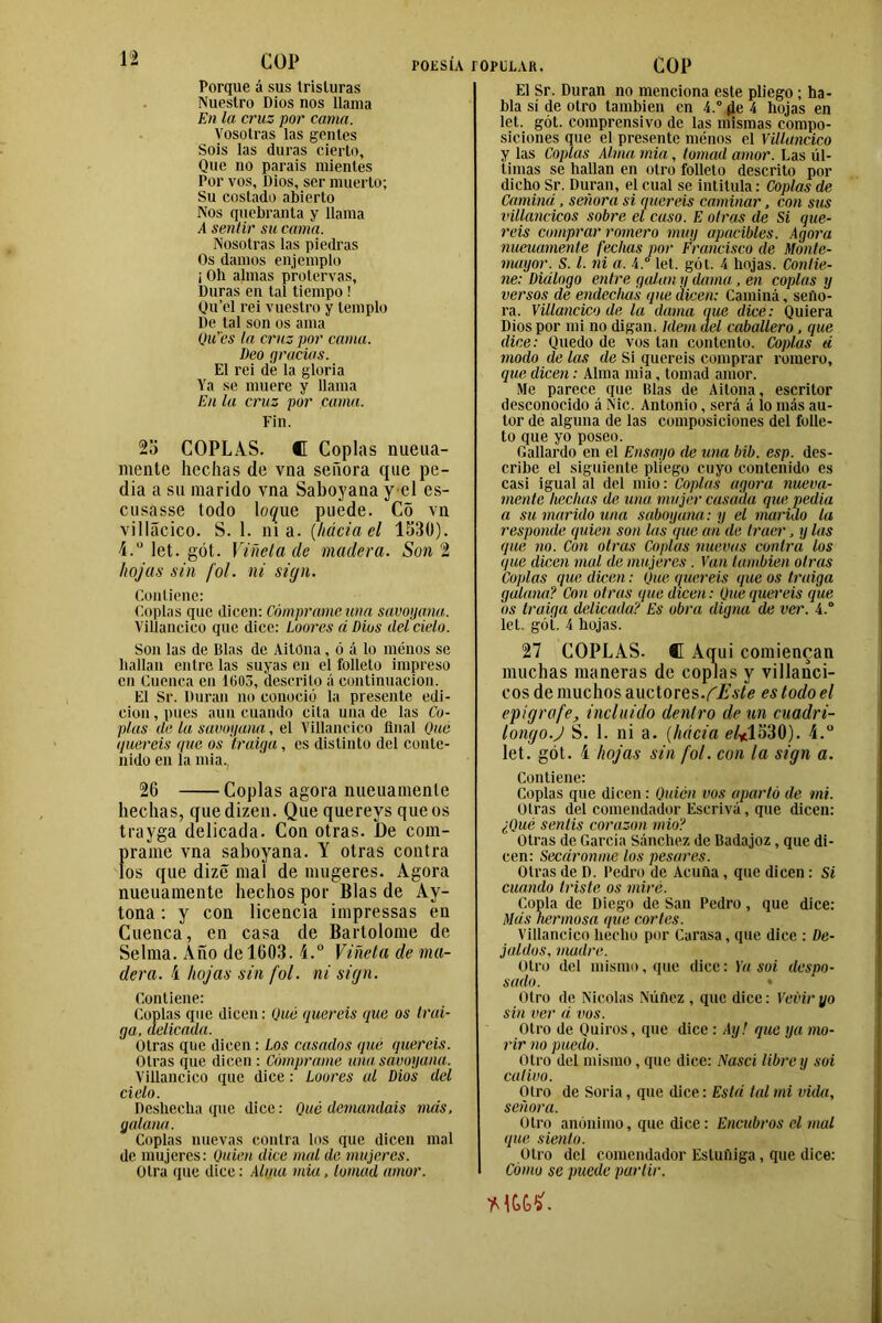 1- COP POESÍA Porque á sus tristuras Nuestro Dios nos llama En la cruz por cama. Vosotras las gentes Sois las duras cierto. Que no parais mientes Por vos, Dios, ser muerto; Su costado abierto Nos quebranta y llama A sentir su cama. Nosotras las piedras Os damos enjemplo ¡ Oh almas protervas. Duras en tal tiempo ! Qu’el rei vuestro y templo De tal son os ama Qu’cs la cruz por cama. Deo gracias. El rei de la gloria Ya se muere y llama En la cruz por cama. Fin. 2o COPLAS. C Coplas nueua- mente hechas de vna señora que pe- dia a su marido vna Saboyana y el es- cusasse todo lo^ue puede. Co vn villácico. S. 1. ni a. (háciael 1530). i.u let. gót. Viñeta de madera. Son 2 hojas sin fol. ni siga. Contiene: Coplas que dicen: Cómprame tina savoyana. Villancico que dice: Loores á Dios del cielo. Son las de Blas de AitOna, ó á lo menos se bailan entre las suyas en el folleto impreso en Cuenca en 1603, descrito á continuación. El Sr. Duran no conoció la presente edi- ción , pues aun cuando cita una de las Co- plas de la savoyana, el Villancico final Que queréis que os traiga, es distinto del conte- nido en la mia. 26 Coplas agora mteuamenle hechas, quedizen. Que querevs que os trayga delicada. Con otras. J)e cóm- prame vna saboyana. Y otras contra los que dizé mal de mugeres. Agora nueuamente hechos por Blas de Ay- tona: y con licencia impressas en Cuenca, en casa de Bartolomé de Selma. Año de 1603. i.° Viñeta de ma- dera. i hojas sin fol. ni siga. Contiene: Coplas que dicen: Qué queréis que os trai- ga, delicada. Otras que dicen: Los casados que queréis. Otras que dicen : Cómprame una savoyana. Villancico que dice: Loores al Dios del cielo. Deshecha que dice: Qué demandáis más, galana. Coplas nuevas contra los que dicen mal de mujeres: Quien dice mal de mujeres. Otra que dice: Aluta mia, lomad amor. íOPILAR. COP El Sr. Duran no menciona este pliego ; ha- bla sí de otro también en 4.° fie 4 hojas en let. gót. comprensivo de las mismas compo- siciones que el presente menos el Villancico y las Coplas Alma mia, tomad amor. Las úl- timas se hallan en otro folleto descrito por dicho Sr. Duran, el cual se intitula: Coplas de Camina , señora si queréis caminar, con sus villancicos sobre el cuso. E otras de Si que- réis comprar romero muy apacibles. Agora nueuamente fechas por Francisco de Monte- mayor. S. I. ni a. i.° let. gót. 4 hojas. Contie- ne: Diálogo entre guian y dama■, en coplas y versos de endechas que dicen: Caminá, seño- ra. Villancico de la dama que dice: Quiera Dios por mi no digan. Idem del caballero, que dice: Quedo de vos tan contento. Coplas ti modo de las de Si queréis comprar romero, que dicen: Alma mia, tomad amor. Me parece que Blas de Aitona, escritor desconocido á Nic. Antonio, será á lo más au- tor de alguna de las composiciones del folle- to que yo poseo. Gallardo en el Ensayo de una bib. esp. des- cribe el siguiente pliego cuyo contenido es casi igual al del mió: Coplas agora nueva- mente hechas de una mujer casada que pedia a su marido una saboyana: y el marido la responde quien son las que añ de traer, y las que no. Con otras Coplas nuevas contra los <jue dicen mal de mujeres . Van también otras Coplas que dicen: Que queréis que os traiga galana? Con otras que dicen: Que queréis que os traiga delicada? Es obra digna de ver. 4.° leí. gót. 4 hojas. 27 COPLAS. C Aq; i i comienean muchas maneras de coplas y villanci- cos de muchos auctores .fEste es todo el epígrafe, incluido dentro de un cuadri- longo.J S. 1. ni a. (hacia e/*1530). í.° let. gót. í hojas sin fol. con la sign a. Contiene: Coplas que dicen : Quién vos apartó de mi. Otras del comendador Escrivá, que dicen: ¿Qué sentís corazón mió? Otras de García Sánchez de Badajoz, que di- cen: Secáronme los pesares. Otras de D. Pedro de Acuña , que dicen : Si cuando triste os miré. Copla de Diego de San Pedro, que dice: Más hermosa que cortes. Villancico hecho por Curasa, que dice : De- jaldos, madre. Otro del mismo, que dice: Ya soi despo- sado. Otro de Nicolás Núftez , que dice: Veviryo sin ver á vos. Otro de Quiros, que dice : Ay! que ya mo- rir no puedo. Otro del mismo, que dice: Nasci libre y soi cativo. Otro de Soria, que dice: Está tal mi vida, señora. Otro anónimo, que dice: Encubros el mal que siento. Otro del comendador Estuñiga, que dice: Cómo se puede partir.