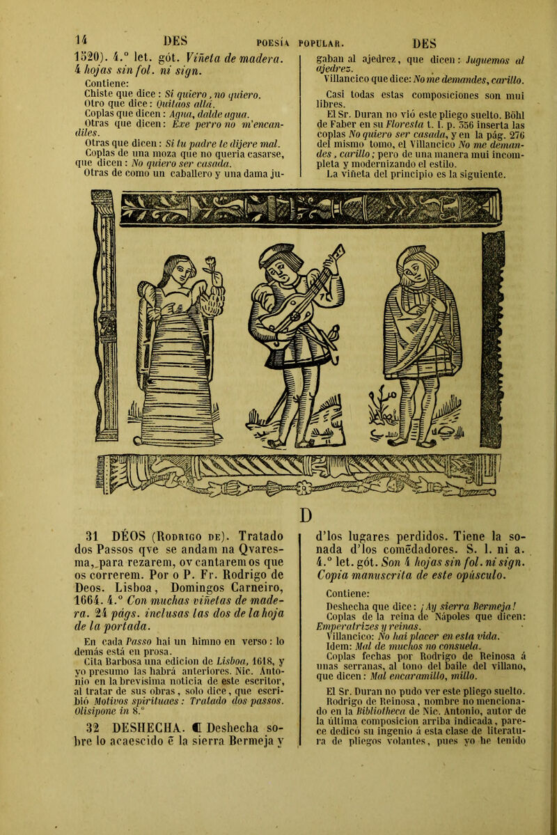 1520). 4.° let. gót. Viñeta de madera. 4 hojas sin fot. ni sign. Contiene: Chiste que dice : Si quiero, no quiero. Otro que dice: Quitaos allá. Coplas que dicen: Agua, dalde agua. Otras que dicen: Exe perro ño vi encan- diles. Otras que dicen: Si tu padre le dijere mal. Coplas de una moza que no quería casarse, ([tic dicen : No quiero ser casada. Otras de como un caballero y una dama ju- POPULAR. DES gaban al ajedrez, que dicen: Juguemos al ajedrez. Villancico que dice: Nome demandes, carillo. Casi todas estas composiciones son mui libres. El Sr. Duran no vió este pliego suelto. Bólil de Faber en su Floresta 1.1. p. 556 inserta las coplas No quiero ser casada, y en la pág. 276 del mismo tomo, el Villancico No me deman- des , carillo; pero de una manera mui incom- pleta y modernizando el estilo. La viñeta del principio es la siguiente. 31 DÉOS (Rodrigo de). Tratado dos Passos qve se andam na Qvares- ma,_para rezarem, ovcantaremos que os correrem. Por o P. Fr. Rodrigo de Déos. Lisboa, Domingos Carneiro, 1661. 4.° Con muchas viñetas de made- ra. 24 págs. inclusas las dos de la hoja de la portada. En cada Passo hai un himno en verso : lo demás está en prosa. Cita Barbosa una edición de Lisboa, 1618, y yo presumo las habrá anteriores. Nic. Anto- nio en la brevísima noticia de este escritor, aí tratar de sus obras, solo dice, que escri- bió Motivos spirituaes: Tratado dos passos. Olisipone inS.° 32 DESHECHA. C Deshecha so- bre lo acaescido 5 la sierra Rermeja y d’los lugares perdidos. Tiene la so- nada d’los comédadores. S. 1. ni a. 4.° let. gót. Son 4 hojas sin fol. ni sign. Copia manuscrita de este opúsculo. Contiene: Deshecha que dice: ¡Ay sierra Bermeja! Coplas de la reina de Nápoles que dicen: Emperatrises y reinas. Villancico: Ño hai placer cuesta vida. Idem: Mal de michos no consuela. Coplas fechas por Rodrigo de Reinosa á unas serranas, al tono del baile del villano, que dicen: Mal encaramillo, millo. El Sr. Duran no pudo ver este pliego suelto. Rodrigo de Reinosa, nombre no menciona- do en la Bibliotheca de Nic. Antonio, autor de la última composición arriba indicada, pare- ce dedicó su ingenio á esta clase de literatu- ra de pliegos volantes, pues yo he tenido